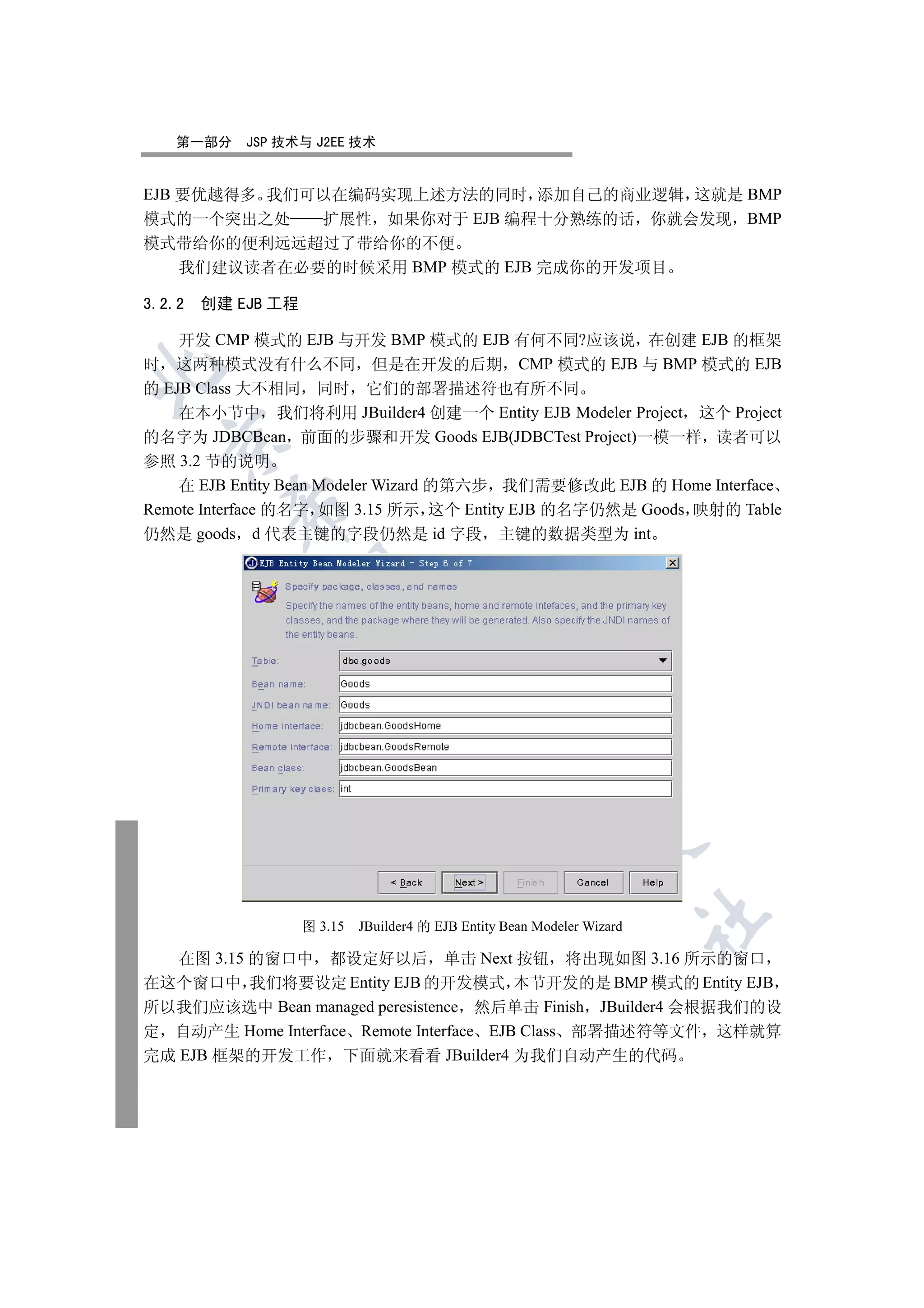 第一部分    JSP 技术与 J2EE 技术


EJB 要优越得多 我们可以在编码实现上述方法的同时 添加自己的商业逻辑 这就是 BMP
模式的一个突出之处    扩展性 如果你对于 EJB 编程十分熟练的话 你就会发现 BMP
模式带给你的便利远远超过了带给你的不便
    我们建议读者在必要的时候采用 BMP 模式的 EJB 完成你的开发项目

3.2.2 创建 EJB 工程

    开发 CMP 模式的 EJB 与开发 BMP 模式的 EJB 有何不同?应该说 在创建 EJB 的框架
时 这两种模式没有什么不同 但是在开发的后期 CMP 模式的 EJB 与 BMP 模式的 EJB


的 EJB Class 大不相同 同时 它们的部署描述符也有所不同
    在本小节中 我们将利用 JBuilder4 创建一个 Entity EJB Modeler Project 这个 Project
的名字为 JDBCBean 前面的步骤和开发 Goods EJB(JDBCTest Project)一模一样 读者可以
  

参照 3.2 节的说明
    在 EJB Entity Bean Modeler Wizard 的第六步 我们需要修改此 EJB 的 Home Interface
         

Remote Interface 的名字 如图 3.15 所示 这个 Entity EJB 的名字仍然是 Goods 映射的 Table
仍然是 goods d 代表主键的字段仍然是 id 字段 主键的数据类型为 int
          
                            
                                       
                                                  
                                                             
                                                                        	

                  图 3.15   JBuilder4 的 EJB Entity Bean Modeler Wizard

   在图 3.15 的窗口中 都设定好以后 单击 Next 按钮 将出现如图 3.16 所示的窗口
在这个窗口中 我们将要设定 Entity EJB 的开发模式 本节开发的是 BMP 模式的 Entity EJB
所以我们应该选中 Bean managed peresistence 然后单击 Finish JBuilder4 会根据我们的设
定 自动产生 Home Interface Remote Interface EJB Class 部署描述符等文件 这样就算
完成 EJB 框架的开发工作 下面就来看看 JBuilder4 为我们自动产生的代码
 