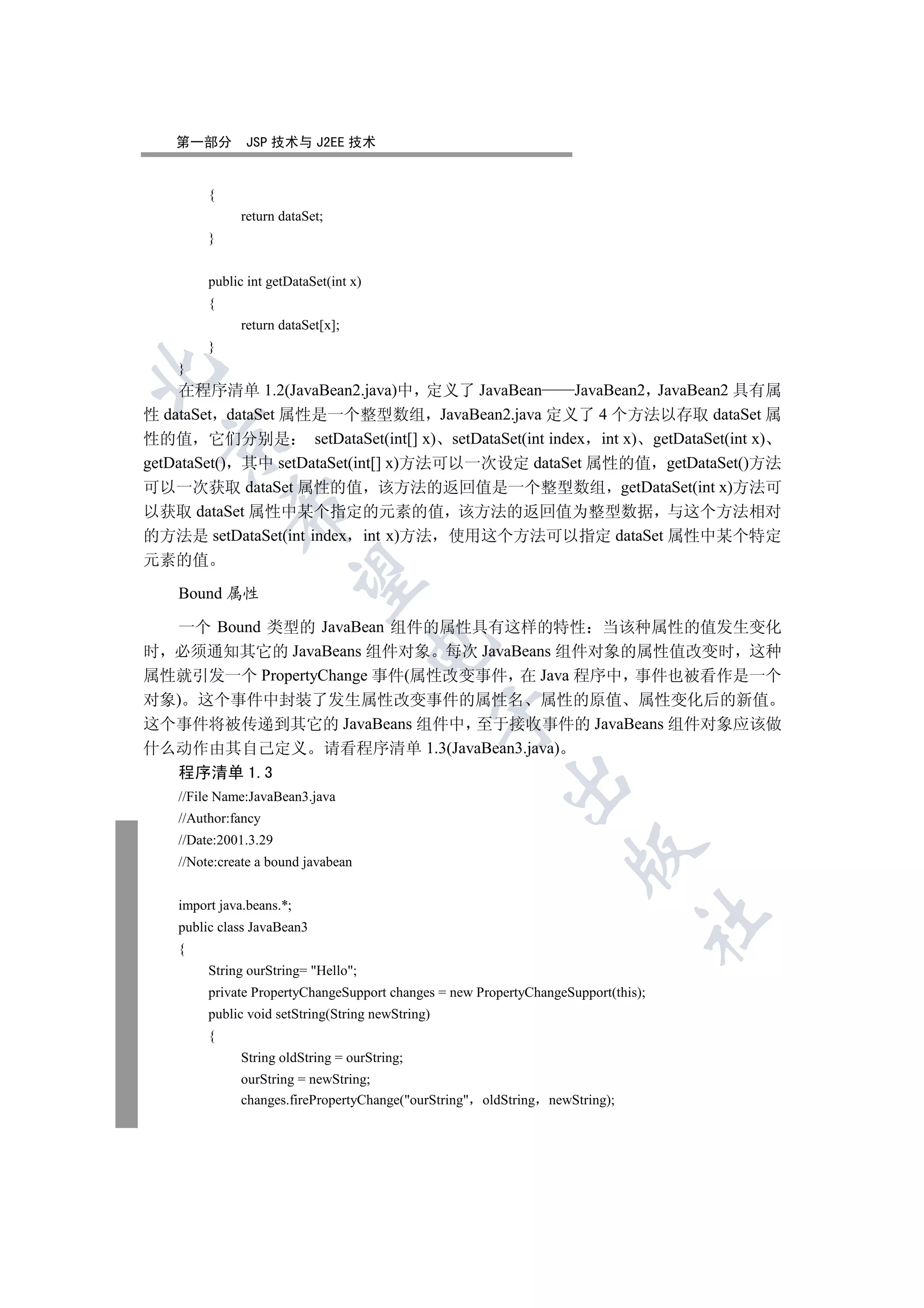 第一部分        JSP 技术与 J2EE 技术


         {
               return dataSet;
         }


         public int getDataSet(int x)
         {
               return dataSet[x];
         }
    }


    在程序清单 1.2(JavaBean2.java)中 定义了 JavaBean       JavaBean2 JavaBean2 具有属
性 dataSet dataSet 属性是一个整型数组 JavaBean2.java 定义了 4 个方法以存取 dataSet 属
性的值 它们分别是 setDataSet(int[] x) setDataSet(int index int x) getDataSet(int x)
  

getDataSet() 其中 setDataSet(int[] x)方法可以一次设定 dataSet 属性的值 getDataSet()方法
可以一次获取 dataSet 属性的值 该方法的返回值是一个整型数组 getDataSet(int x)方法可
             

以获取 dataSet 属性中某个指定的元素的值 该方法的返回值为整型数据 与这个方法相对
的方法是 setDataSet(int index int x)方法 使用这个方法可以指定 dataSet 属性中某个特定
元素的值
              

    Bound 属性

  一个 Bound 类型的 JavaBean 组件的属性具有这样的特性 当该种属性的值发生变化
                                        

时 必须通知其它的 JavaBeans 组件对象 每次 JavaBeans 组件对象的属性值改变时 这种
属性就引发一个 PropertyChange 事件(属性改变事件 在 Java 程序中 事件也被看作是一个
对象) 这个事件中封装了发生属性改变事件的属性名 属性的原值 属性变化后的新值
                                                   

这个事件将被传递到其它的 JavaBeans 组件中 至于接收事件的 JavaBeans 组件对象应该做
什么动作由其自己定义 请看程序清单 1.3(JavaBean3.java)
    程序清单 1.3
                                                         

    //File Name:JavaBean3.java
    //Author:fancy
    //Date:2001.3.29
                                                                     

    //Note:create a bound javabean


    import java.beans.*;
                                                                                	

    public class JavaBean3
    {
         String ourString= Hello;
         private PropertyChangeSupport changes = new PropertyChangeSupport(this);
         public void setString(String newString)
         {
               String oldString = ourString;
               ourString = newString;
               changes.firePropertyChange(ourString oldString newString);
 