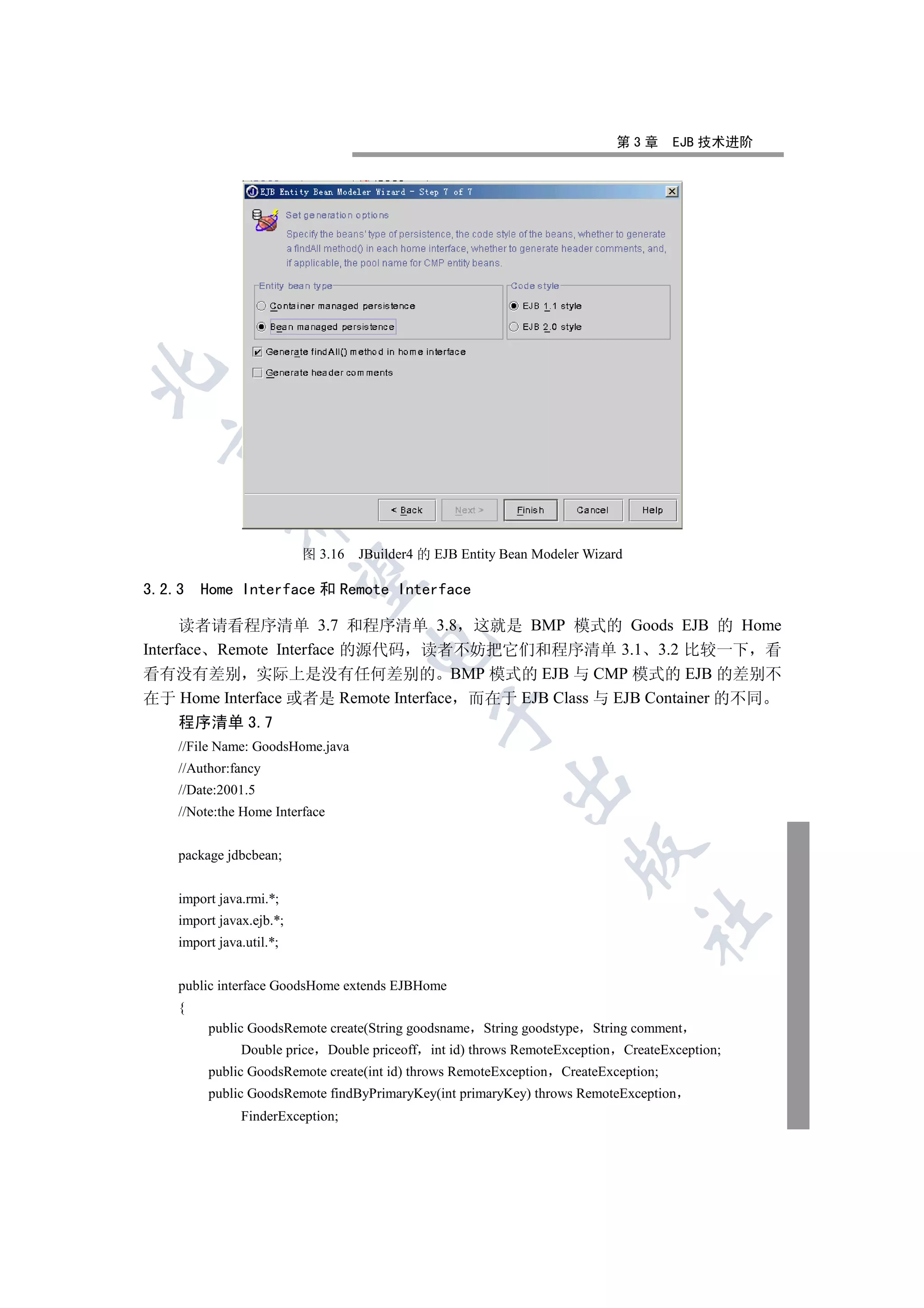 第3章        EJB 技术进阶

  
             


                          图 3.16   JBuilder4 的 EJB Entity Bean Modeler Wizard
              

3.2.3   Home Interface 和 Remote Interface

      读者请看程序清单 3.7 和程序清单 3.8 这就是 BMP 模式的 Goods EJB 的 Home
                                    

Interface Remote Interface 的源代码 读者不妨把它们和程序清单 3.1 3.2 比较一下 看
看有没有差别 实际上是没有任何差别的 BMP 模式的 EJB 与 CMP 模式的 EJB 的差别不
在于 Home Interface 或者是 Remote Interface 而在于 EJB Class 与 EJB Container 的不同
                                               

    程序清单 3.7
    //File Name: GoodsHome.java
    //Author:fancy
                                                          

    //Date:2001.5
    //Note:the Home Interface
                                                                     

    package jdbcbean;


    import java.rmi.*;
                                                                                  	

    import javax.ejb.*;
    import java.util.*;


    public interface GoodsHome extends EJBHome
    {
         public GoodsRemote create(String goodsname String goodstype String comment
               Double price Double priceoff int id) throws RemoteException      CreateException;
         public GoodsRemote create(int id) throws RemoteException   CreateException;
         public GoodsRemote findByPrimaryKey(int primaryKey) throws RemoteException
               FinderException;
 