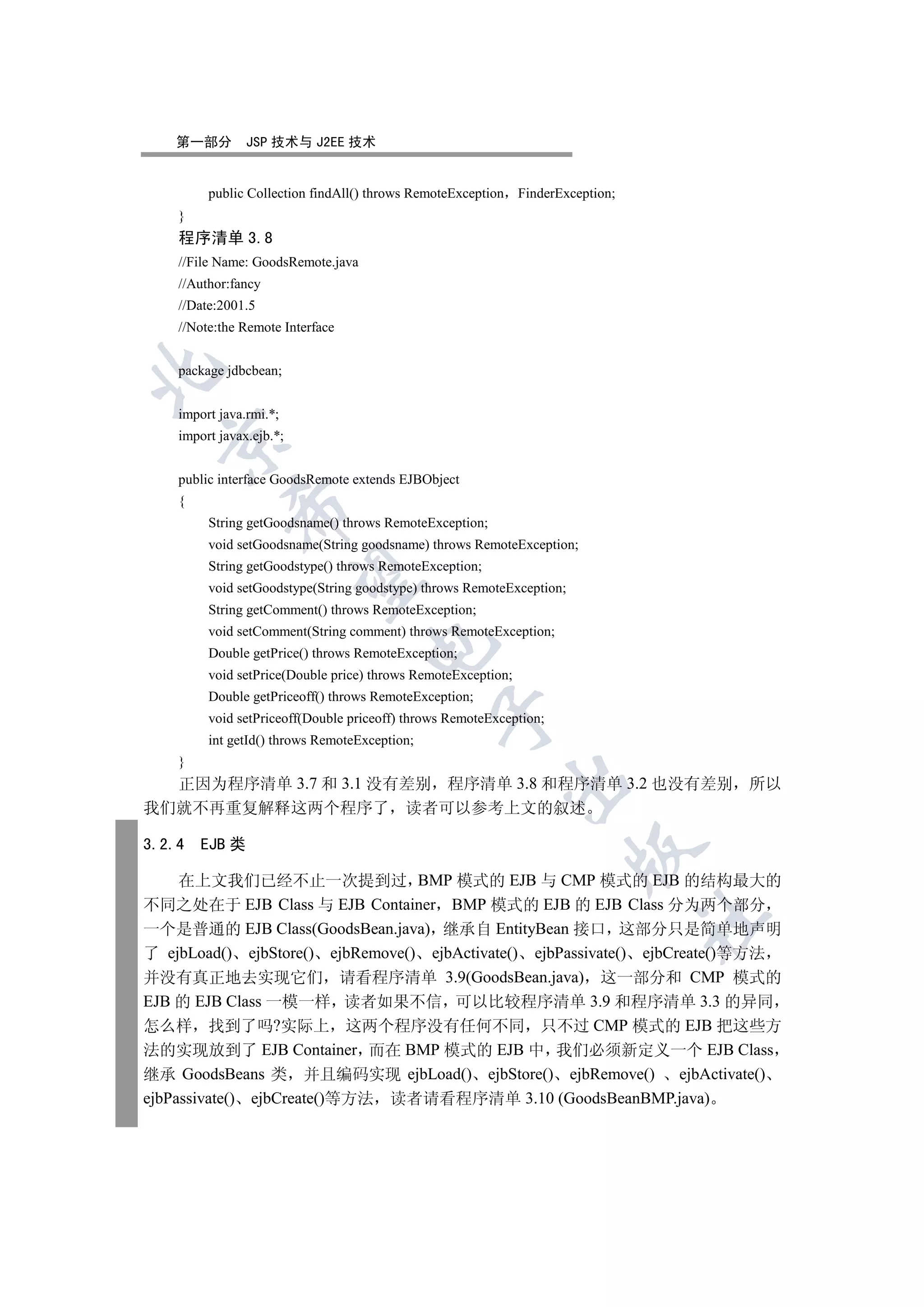 第一部分        JSP 技术与 J2EE 技术


         public Collection findAll() throws RemoteException    FinderException;
    }
    程序清单 3.8
    //File Name: GoodsRemote.java
    //Author:fancy
    //Date:2001.5
    //Note:the Remote Interface


    package jdbcbean;


    import java.rmi.*;
    import javax.ejb.*;
  


    public interface GoodsRemote extends EJBObject
    {
             

         String getGoodsname() throws RemoteException;
         void setGoodsname(String goodsname) throws RemoteException;
         String getGoodstype() throws RemoteException;
              

         void setGoodstype(String goodstype) throws RemoteException;
         String getComment() throws RemoteException;
         void setComment(String comment) throws RemoteException;
                                    

         Double getPrice() throws RemoteException;
         void setPrice(Double price) throws RemoteException;
         Double getPriceoff() throws RemoteException;
                                               

         void setPriceoff(Double priceoff) throws RemoteException;
         int getId() throws RemoteException;
    }
                                                              

  正因为程序清单 3.7 和 3.1 没有差别 程序清单 3.8 和程序清单 3.2 也没有差别 所以
我们就不再重复解释这两个程序了 读者可以参考上文的叙述

3.2.4   EJB 类
                                                                       


     在上文我们已经不止一次提到过 BMP 模式的 EJB 与 CMP 模式的 EJB 的结构最大的
不同之处在于 EJB Class 与 EJB Container BMP 模式的 EJB 的 EJB Class 分为两个部分
                                                                                  	

一个是普通的 EJB Class(GoodsBean.java) 继承自 EntityBean 接口 这部分只是简单地声明
了 ejbLoad() ejbStore() ejbRemove() ejbActivate() ejbPassivate() ejbCreate()等方法
并没有真正地去实现它们 请看程序清单 3.9(GoodsBean.java) 这一部分和 CMP 模式的
EJB 的 EJB Class 一模一样 读者如果不信 可以比较程序清单 3.9 和程序清单 3.3 的异同
怎么样 找到了吗?实际上 这两个程序没有任何不同 只不过 CMP 模式的 EJB 把这些方
法的实现放到了 EJB Container 而在 BMP 模式的 EJB 中 我们必须新定义一个 EJB Class
继承 GoodsBeans 类 并且编码实现 ejbLoad() ejbStore() ejbRemove() ejbActivate()
ejbPassivate() ejbCreate()等方法 读者请看程序清单 3.10 (GoodsBeanBMP.java)
 
