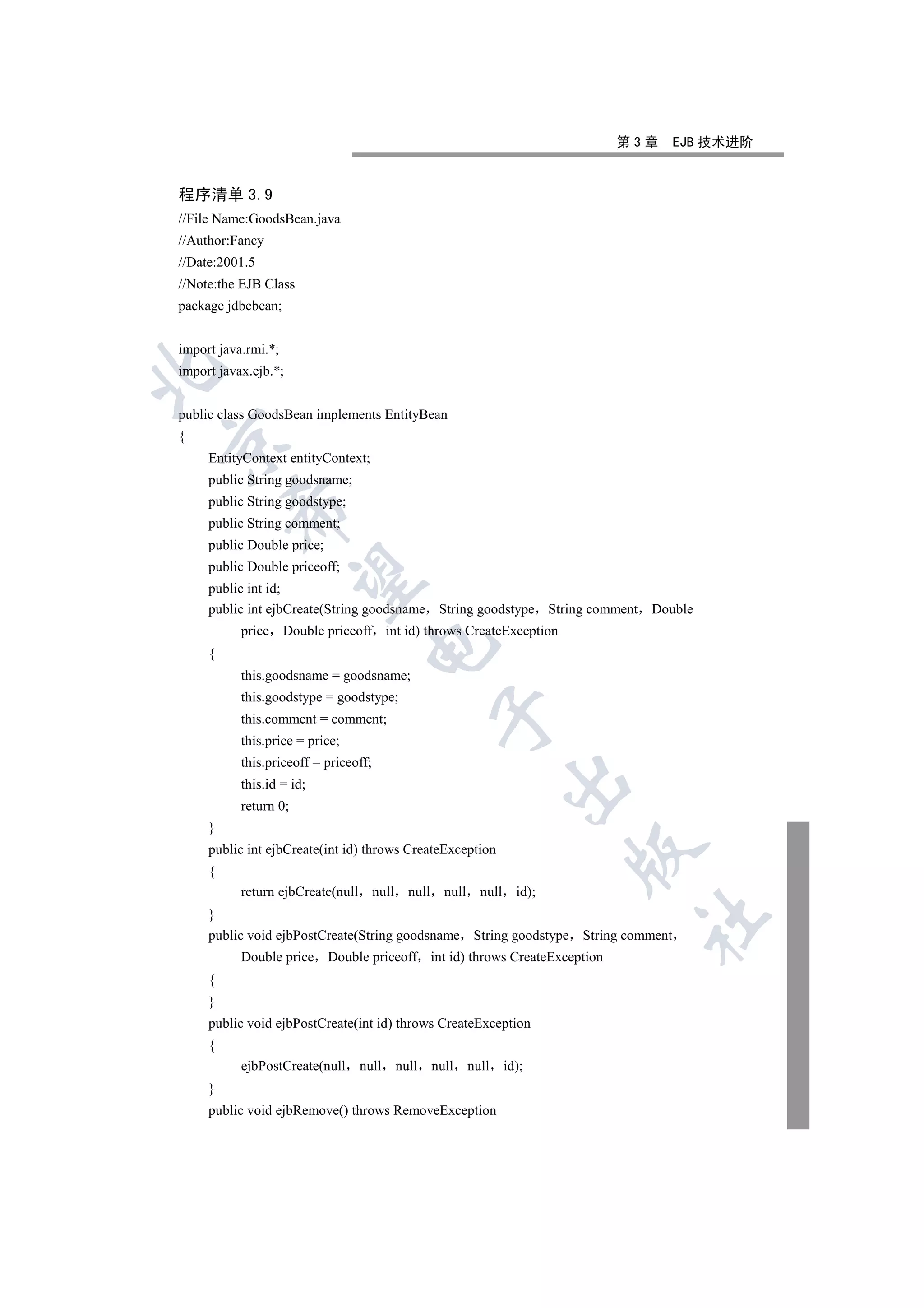 第3章   EJB 技术进阶


程序清单 3.9
//File Name:GoodsBean.java
//Author:Fancy
//Date:2001.5
//Note:the EJB Class
package jdbcbean;


import java.rmi.*;


import javax.ejb.*;


public class GoodsBean implements EntityBean
{


     EntityContext entityContext;
     public String goodsname;
     public String goodstype;
         

     public String comment;
     public Double price;
     public Double priceoff;
          

     public int id;
     public int ejbCreate(String goodsname String goodstype String comment Double
           price Double priceoff int id) throws CreateException
                                    

     {
           this.goodsname = goodsname;
           this.goodstype = goodstype;
                                                       

           this.comment = comment;
           this.price = price;
           this.priceoff = priceoff;
                                                                         

           this.id = id;
           return 0;
     }
     public int ejbCreate(int id) throws CreateException
                                                                                  

     {
           return ejbCreate(null       null     null     null     null     id);
     }
                                                                                   	

     public void ejbPostCreate(String goodsname String goodstype String comment
           Double price Double priceoff int id) throws CreateException
     {
     }
     public void ejbPostCreate(int id) throws CreateException
     {
           ejbPostCreate(null      null       null     null     null     id);
     }
     public void ejbRemove() throws RemoveException
 