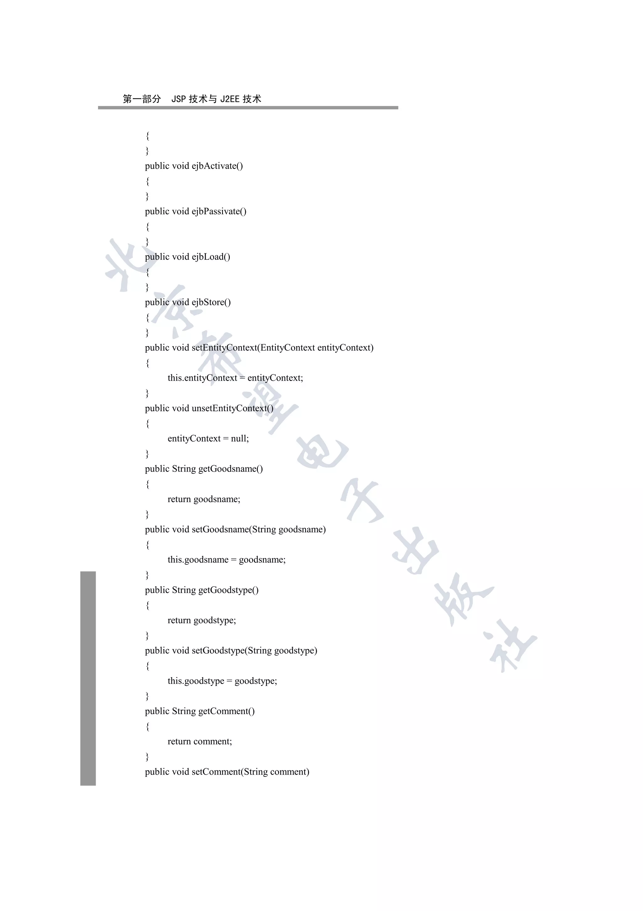 第一部分    JSP 技术与 J2EE 技术


  {
  }
  public void ejbActivate()
  {
  }
  public void ejbPassivate()
  {
  }
  public void ejbLoad()


  {
  }
  public void ejbStore()


  {
  }
  public void setEntityContext(EntityContext entityContext)
      

  {
       this.entityContext = entityContext;
  }
       

  public void unsetEntityContext()
  {
       entityContext = null;
                               

  }
  public String getGoodsname()
  {
                                             

       return goodsname;
  }
  public void setGoodsname(String goodsname)
                                                     

  {
       this.goodsname = goodsname;
  }
  public String getGoodstype()
                                                              

  {
       return goodstype;
  }
                                                              	

  public void setGoodstype(String goodstype)
  {
       this.goodstype = goodstype;
  }
  public String getComment()
  {
       return comment;
  }
  public void setComment(String comment)
 