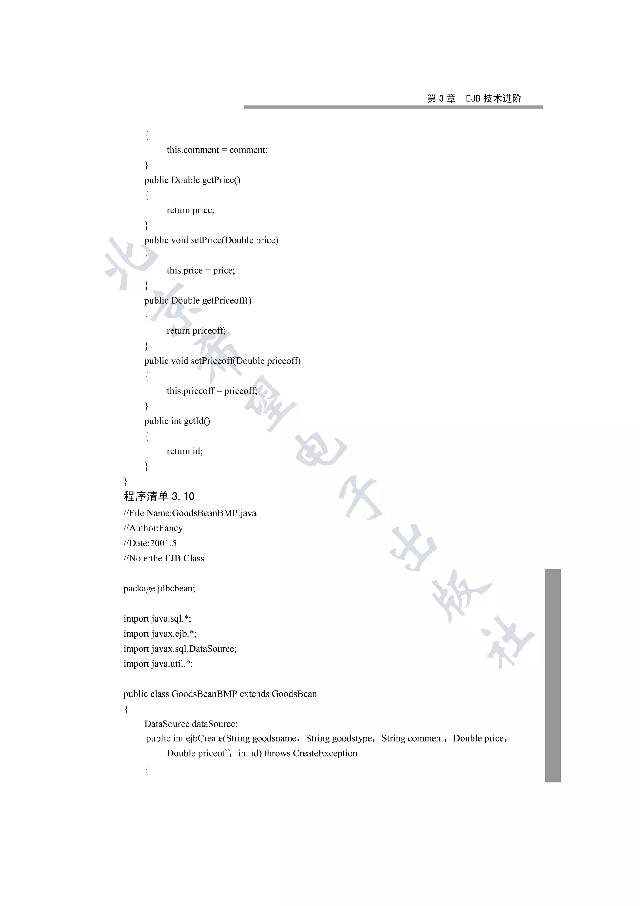 第3章      EJB 技术进阶


     {
           this.comment = comment;
     }
     public Double getPrice()
     {
           return price;
     }
     public void setPrice(Double price)
     {


           this.price = price;
     }
     public Double getPriceoff()


     {
           return priceoff;
     }
         

     public void setPriceoff(Double priceoff)
     {
           this.priceoff = priceoff;
          

     }
     public int getId()
     {
                                   

           return id;
     }
}
                                                

程序清单 3.10
//File Name:GoodsBeanBMP.java
//Author:Fancy
                                                       

//Date:2001.5
//Note:the EJB Class


package jdbcbean;
                                                              


import java.sql.*;
import javax.ejb.*;
                                                                         	

import javax.sql.DataSource;
import java.util.*;


public class GoodsBeanBMP extends GoodsBean
{
     DataSource dataSource;
     public int ejbCreate(String goodsname String goodstype String comment Double price
           Double priceoff int id) throws CreateException
     {
 