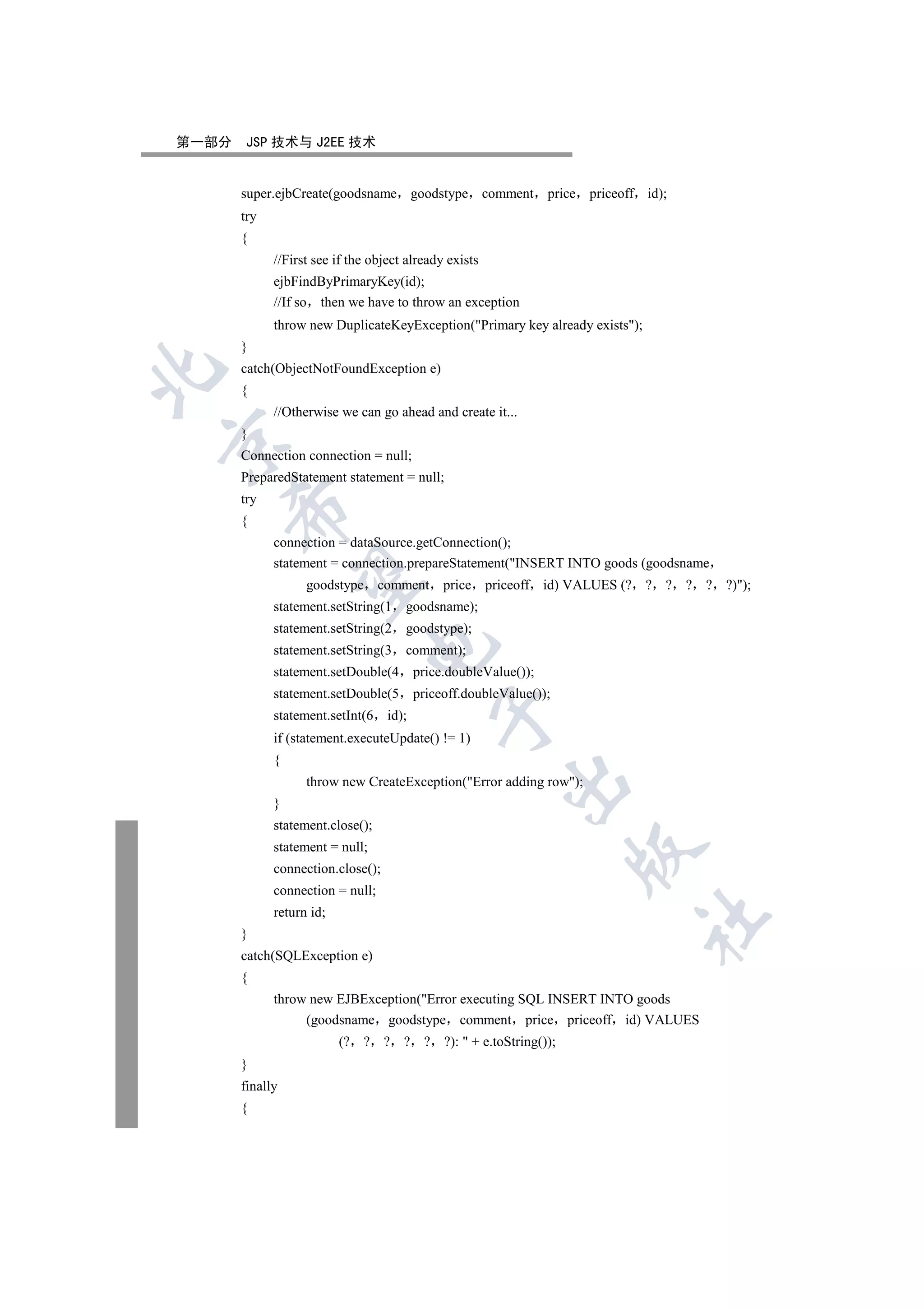 第一部分   JSP 技术与 J2EE 技术


       super.ejbCreate(goodsname goodstype comment                price priceoff id);
       try
       {
             //First see if the object already exists
             ejbFindByPrimaryKey(id);
             //If so then we have to throw an exception
             throw new DuplicateKeyException(Primary key already exists);
       }
       catch(ObjectNotFoundException e)


       {
             //Otherwise we can go ahead and create it...
       }


       Connection connection = null;
       PreparedStatement statement = null;
       try
    

       {
             connection = dataSource.getConnection();
             statement = connection.prepareStatement(INSERT INTO goods (goodsname
     

                   goodstype comment           price priceoff id) VALUES (? ? ? ? ? ?));
             statement.setString(1    goodsname);
             statement.setString(2    goodstype);
                               

             statement.setString(3    comment);
             statement.setDouble(4        price.doubleValue());
             statement.setDouble(5        priceoff.doubleValue());
                                             

             statement.setInt(6    id);
             if (statement.executeUpdate() != 1)
             {
                                                         

                   throw new CreateException(Error adding row);
             }
             statement.close();
             statement = null;
                                                                      

             connection.close();
             connection = null;
             return id;
                                                                                	

       }
       catch(SQLException e)
       {
             throw new EJBException(Error executing SQL INSERT INTO goods
                  (goodsname goodstype comment price priceoff id) VALUES
                          (? ? ? ? ? ?):  + e.toString());
       }
       finally
       {
 