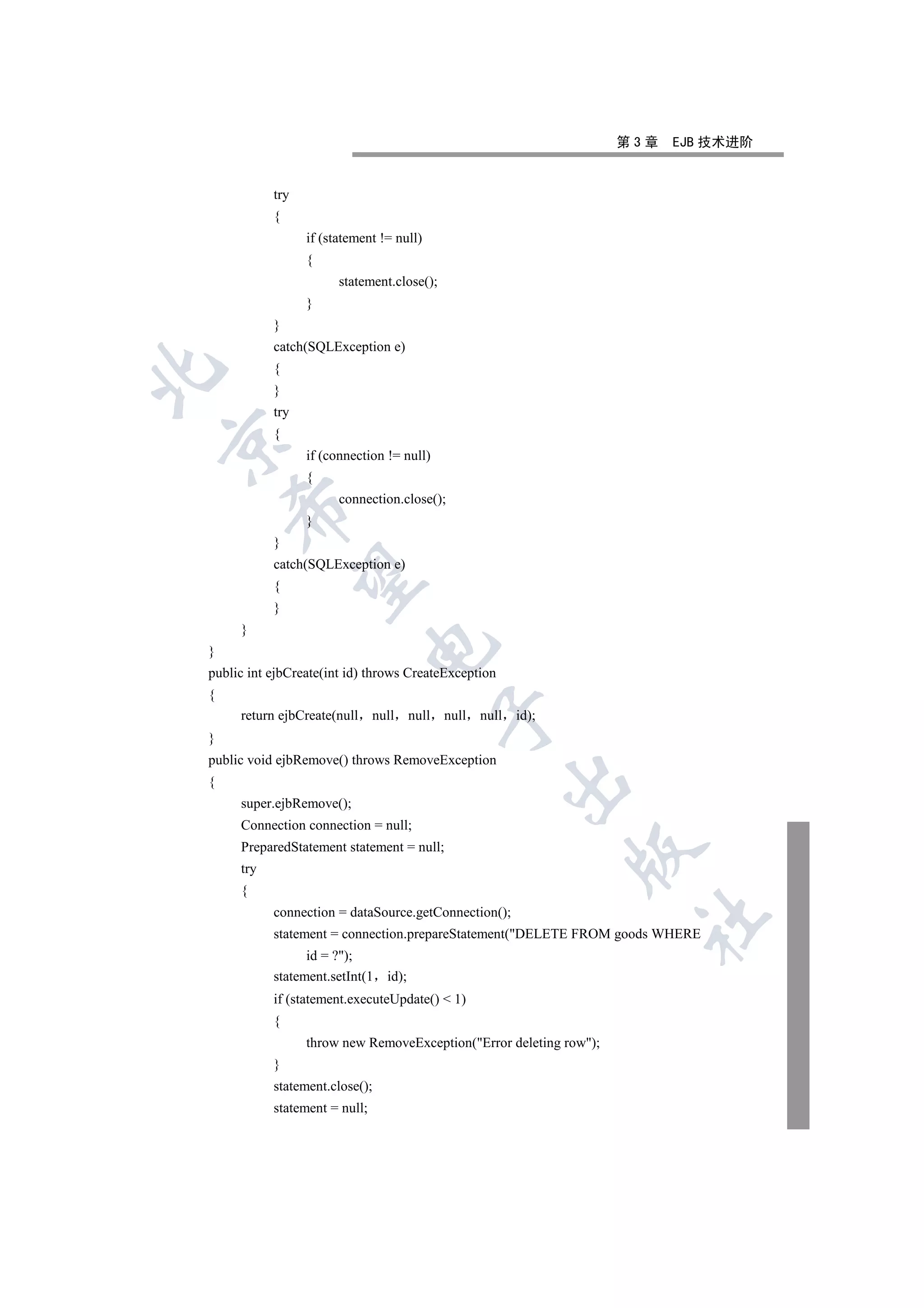 第3章   EJB 技术进阶


           try
           {
                 if (statement != null)
                 {
                       statement.close();
                 }
           }
           catch(SQLException e)
           {


           }
           try
           {


                 if (connection != null)
                 {
                       connection.close();
    

                 }
           }
           catch(SQLException e)
     

           {
           }
     }
                             

}
public int ejbCreate(int id) throws CreateException
{
                                               

     return ejbCreate(null     null     null   null   null   id);
}
public void ejbRemove() throws RemoveException
                                                             

{
     super.ejbRemove();
     Connection connection = null;
     PreparedStatement statement = null;
                                                                    

     try
     {
           connection = dataSource.getConnection();
                                                                     	

           statement = connection.prepareStatement(DELETE FROM goods WHERE
                 id = ?);
           statement.setInt(1    id);
           if (statement.executeUpdate()  1)
           {
                 throw new RemoveException(Error deleting row);
           }
           statement.close();
           statement = null;
 