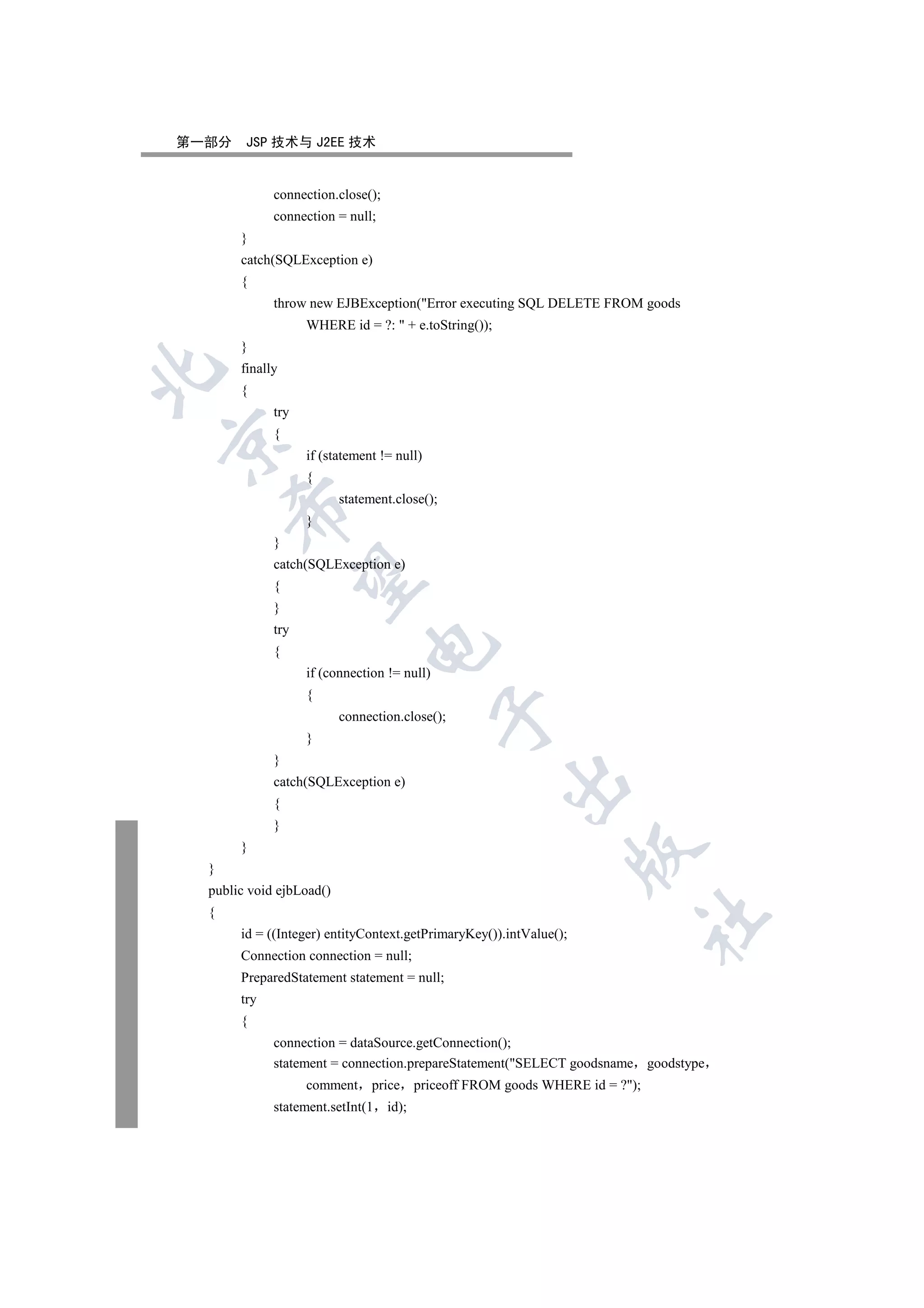 第一部分    JSP 技术与 J2EE 技术


             connection.close();
             connection = null;
       }
       catch(SQLException e)
       {
             throw new EJBException(Error executing SQL DELETE FROM goods
                   WHERE id = ?:  + e.toString());
       }
       finally


       {
             try
             {


                   if (statement != null)
                   {
                          statement.close();
      

                   }
             }
             catch(SQLException e)
       

             {
             }
             try
                               

             {
                   if (connection != null)
                   {
                                             

                          connection.close();
                   }
             }
                                                      

             catch(SQLException e)
             {
             }
       }
                                                                    

  }
  public void ejbLoad()
  {
                                                                            	

       id = ((Integer) entityContext.getPrimaryKey()).intValue();
       Connection connection = null;
       PreparedStatement statement = null;
       try
       {
             connection = dataSource.getConnection();
             statement = connection.prepareStatement(SELECT goodsname goodstype
                   comment      price priceoff FROM goods WHERE id = ?);
             statement.setInt(1    id);
 