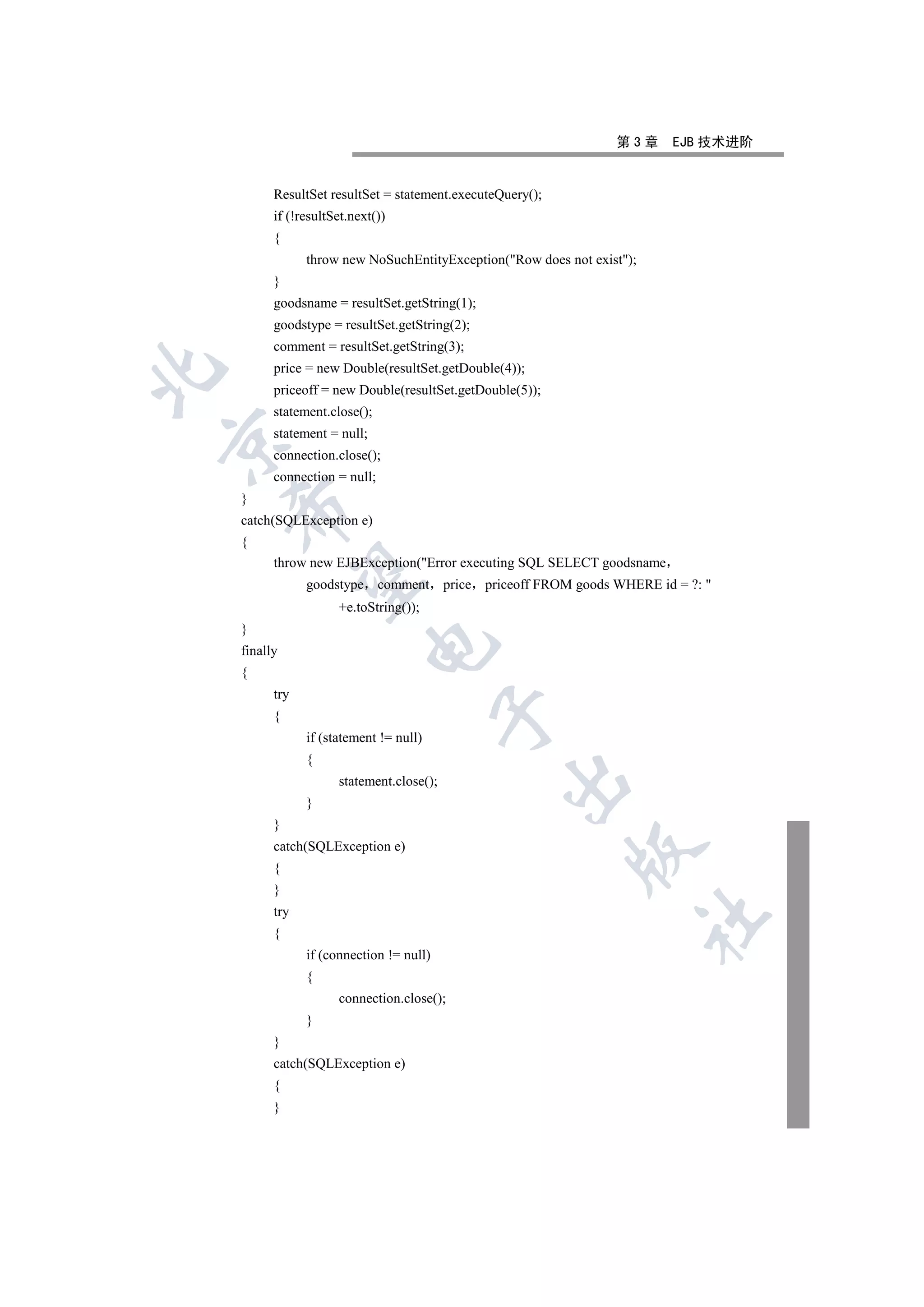 第3章      EJB 技术进阶


          ResultSet resultSet = statement.executeQuery();
          if (!resultSet.next())
          {
                throw new NoSuchEntityException(Row does not exist);
          }
          goodsname = resultSet.getString(1);
          goodstype = resultSet.getString(2);
          comment = resultSet.getString(3);
          price = new Double(resultSet.getDouble(4));


          priceoff = new Double(resultSet.getDouble(5));
          statement.close();
          statement = null;


          connection.close();
          connection = null;
    }
    

    catch(SQLException e)
    {
          throw new EJBException(Error executing SQL SELECT goodsname
     

                goodstype comment          price priceoff FROM goods WHERE id = ?: 
                      +e.toString());
    }
                            

    finally
    {
          try
                                          

          {
                if (statement != null)
                {
                                                    

                      statement.close();
                }
          }
          catch(SQLException e)
                                                              

          {
          }
          try
                                                                         	

          {
                if (connection != null)
                {
                      connection.close();
                }
          }
          catch(SQLException e)
          {
          }
 