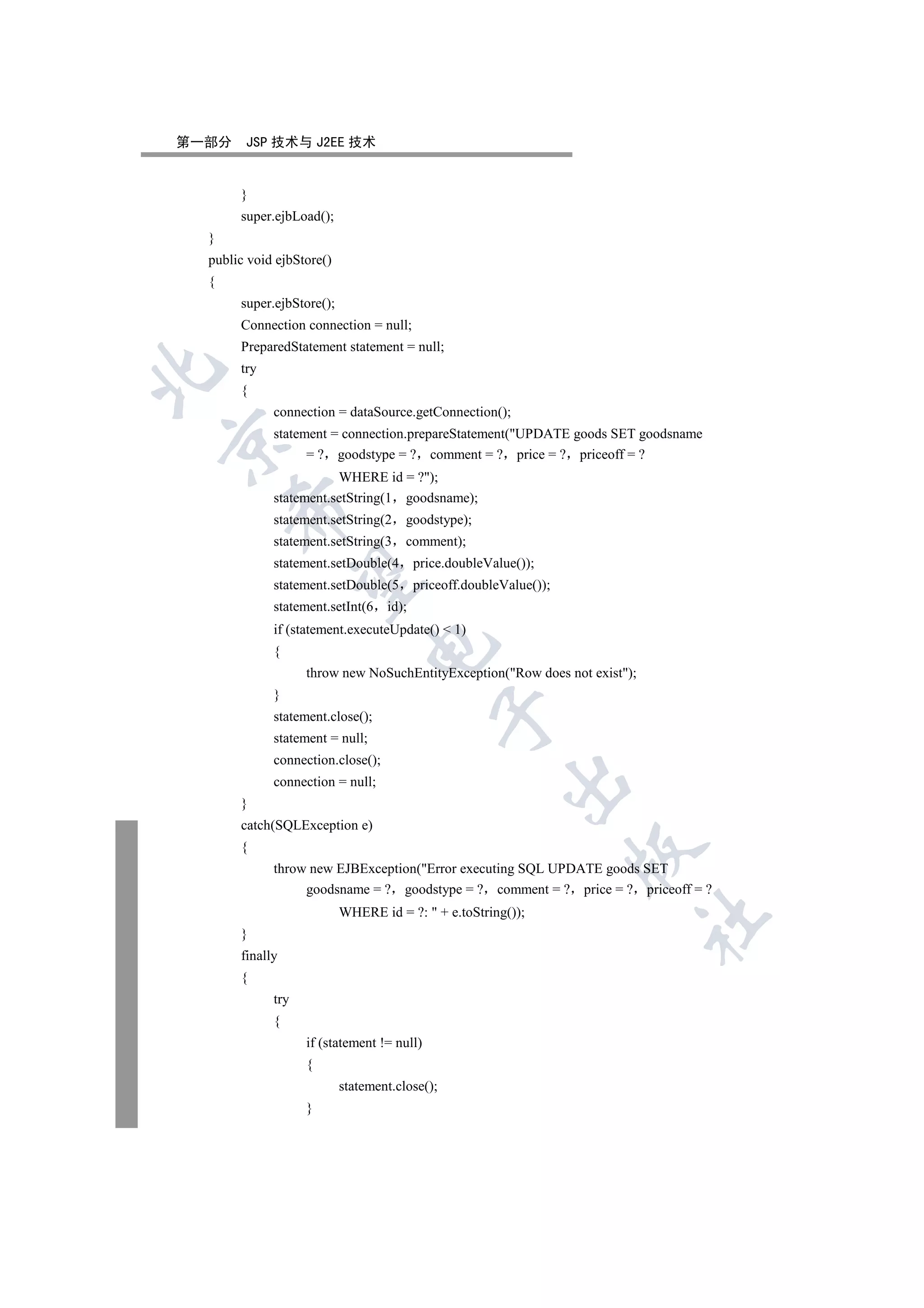 第一部分    JSP 技术与 J2EE 技术


       }
       super.ejbLoad();
  }
  public void ejbStore()
  {
       super.ejbStore();
       Connection connection = null;
       PreparedStatement statement = null;
       try


       {
             connection = dataSource.getConnection();
             statement = connection.prepareStatement(UPDATE goods SET goodsname


                   = ? goodstype = ? comment = ? price = ? priceoff = ?
                        WHERE id = ?);
             statement.setString(1 goodsname);
      

             statement.setString(2     goodstype);
             statement.setString(3     comment);
             statement.setDouble(4        price.doubleValue());
       

             statement.setDouble(5        priceoff.doubleValue());
             statement.setInt(6    id);
             if (statement.executeUpdate()  1)
                                

             {
                   throw new NoSuchEntityException(Row does not exist);
             }
                                             

             statement.close();
             statement = null;
             connection.close();
                                                         

             connection = null;
       }
       catch(SQLException e)
       {
                                                                     

             throw new EJBException(Error executing SQL UPDATE goods SET
                  goodsname = ? goodstype = ? comment = ? price = ? priceoff = ?
                           WHERE id = ?:  + e.toString());
                                                                            	

       }
       finally
       {
             try
             {
                   if (statement != null)
                   {
                           statement.close();
                   }
 