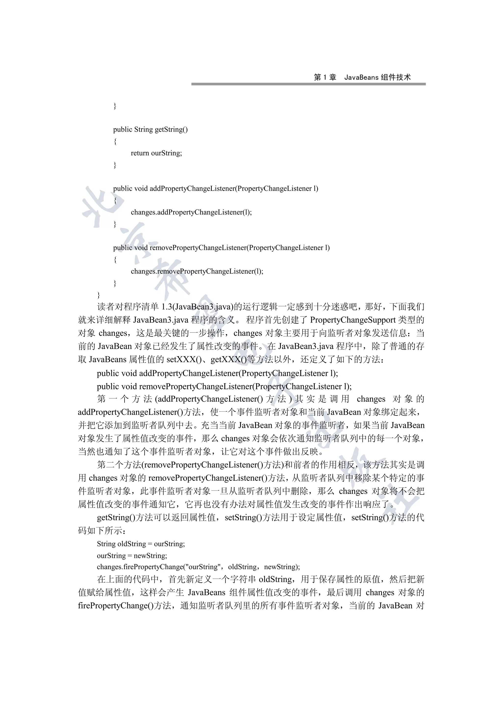 第1章     JavaBeans 组件技术


        }


        public String getString()
        {
              return ourString;
        }


        public void addPropertyChangeListener(PropertyChangeListener l)
        {


              changes.addPropertyChangeListener(l);
        }
  

        public void removePropertyChangeListener(PropertyChangeListener l)
        {
              changes.removePropertyChangeListener(l);
            

        }
   }
    读者对程序清单 1.3(JavaBean3.java)的运行逻辑一定感到十分迷惑吧 那好 下面我们
             

就来详细解释 JavaBean3.java 程序的含义 程序首先创建了 PropertyChangeSupport 类型的
对象 changes 这是最关键的一步操作 changes 对象主要用于向监听者对象发送信息 当
前的 JavaBean 对象已经发生了属性改变的事件 在 JavaBean3.java 程序中 除了普通的存
                                    

取 JavaBeans 属性值的 setXXX() getXXX()等方法以外 还定义了如下的方法
    public void addPropertyChangeListener(PropertyChangeListener l);
    public void removePropertyChangeListener(PropertyChangeListener l);
                                              

    第 一 个 方 法 (addPropertyChangeListener() 方 法 ) 其 实 是 调 用 changes 对 象 的
addPropertyChangeListener()方法 使一个事件监听者对象和当前 JavaBean 对象绑定起来
并把它添加到监听者队列中去 充当当前 JavaBean 对象的事件监听者 如果当前 JavaBean
                                                         

对象发生了属性值改变的事件 那么 changes 对象会依次通知监听者队列中的每一个对象
当然也通知了这个事件监听者对象 让它对这个事件做出反映
                                                                    

    第二个方法(removePropertyChangeListener()方法)和前者的作用相反 该方法其实是调
用 changes 对象的 removePropertyChangeListener()方法 从监听者队列中移除某个特定的事
件监听者对象 此事件监听者对象一旦从监听者队列中删除 那么 changes 对象将不会把
                                                                             	

属性值改变的事件通知它 它再也没有办法对属性值发生改变的事件作出响应了
    getString()方法可以返回属性值 setString()方法用于设定属性值 setString()方法的代
码如下所示
   String oldString = ourString;
   ourString = newString;
   changes.firePropertyChange(ourString oldString newString);
      在上面的代码中 首先新定义一个字符串 oldString 用于保存属性的原值 然后把新
值赋给属性值 这样会产生 JavaBeans 组件属性值改变的事件 最后调用 changes 对象的
firePropertyChange()方法 通知监听者队列里的所有事件监听者对象 当前的 JavaBean 对
 