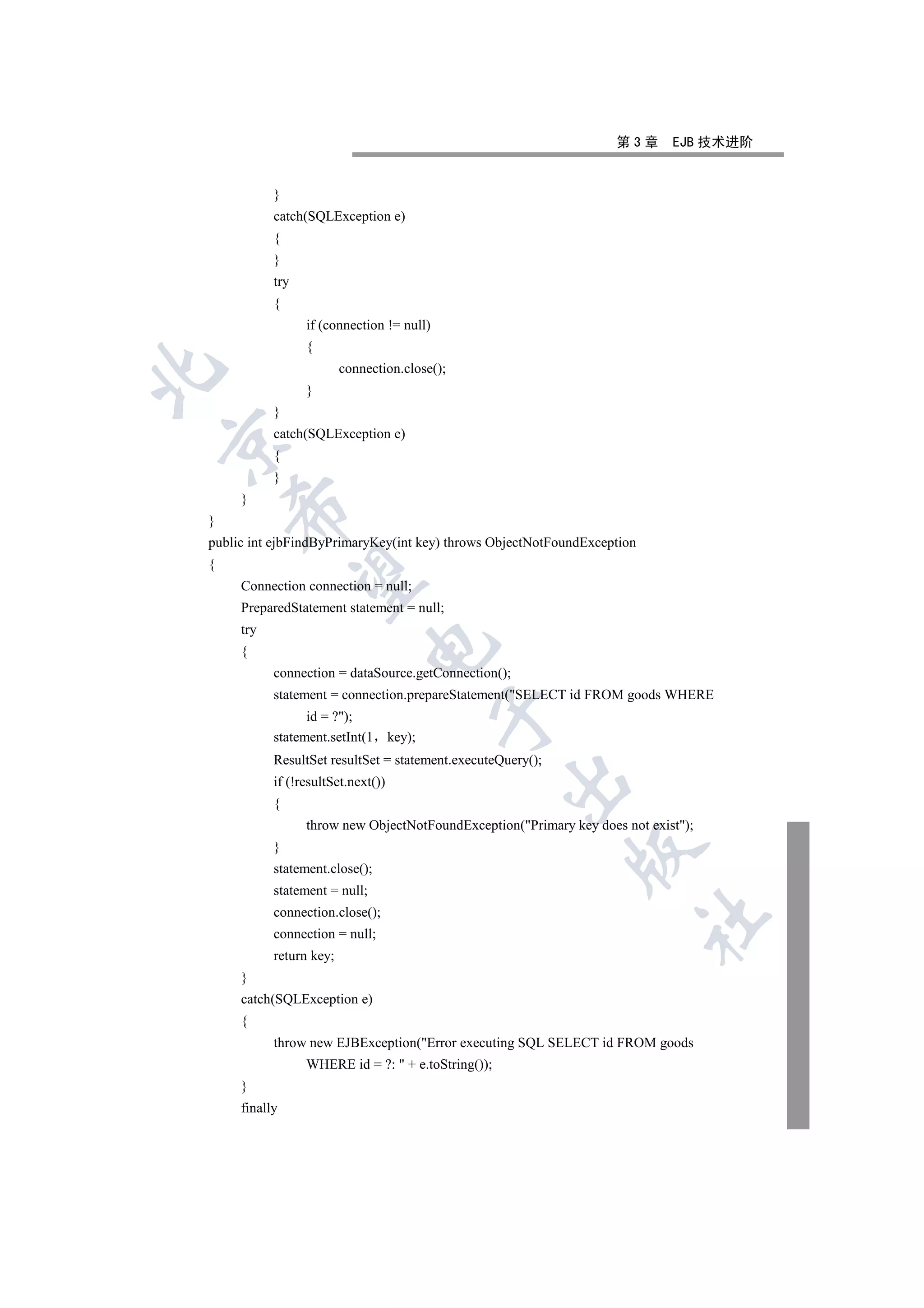 第3章      EJB 技术进阶


           }
           catch(SQLException e)
           {
           }
           try
           {
                 if (connection != null)
                 {
                         connection.close();


                 }
           }
           catch(SQLException e)


           {
           }
     }
    

}
public int ejbFindByPrimaryKey(int key) throws ObjectNotFoundException
{
     

     Connection connection = null;
     PreparedStatement statement = null;
     try
                              

     {
           connection = dataSource.getConnection();
           statement = connection.prepareStatement(SELECT id FROM goods WHERE
                                            

                 id = ?);
           statement.setInt(1       key);
           ResultSet resultSet = statement.executeQuery();
                                                    

           if (!resultSet.next())
           {
                 throw new ObjectNotFoundException(Primary key does not exist);
           }
                                                             

           statement.close();
           statement = null;
           connection.close();
                                                                         	

           connection = null;
           return key;
     }
     catch(SQLException e)
     {
           throw new EJBException(Error executing SQL SELECT id FROM goods
                 WHERE id = ?:  + e.toString());
     }
     finally
 