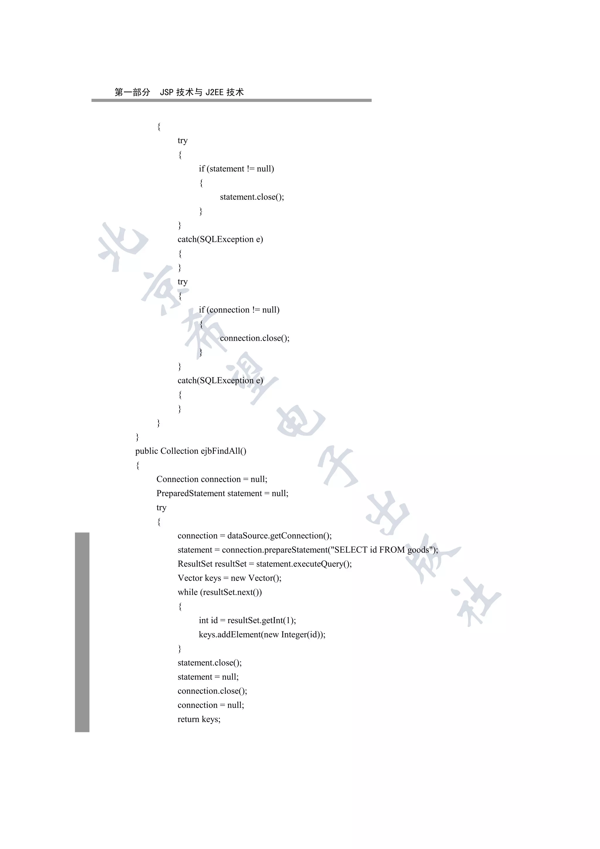 第一部分    JSP 技术与 J2EE 技术


       {
             try
             {
                   if (statement != null)
                   {
                         statement.close();
                   }
             }
             catch(SQLException e)


             {
             }
             try


             {
                   if (connection != null)
                   {
      

                         connection.close();
                   }
             }
       

             catch(SQLException e)
             {
             }
                              

       }
  }
  public Collection ejbFindAll()
                                             

  {
       Connection connection = null;
       PreparedStatement statement = null;
                                                       

       try
       {
             connection = dataSource.getConnection();
             statement = connection.prepareStatement(SELECT id FROM goods);
                                                               

             ResultSet resultSet = statement.executeQuery();
             Vector keys = new Vector();
             while (resultSet.next())
                                                                       	

             {
                   int id = resultSet.getInt(1);
                   keys.addElement(new Integer(id));
             }
             statement.close();
             statement = null;
             connection.close();
             connection = null;
             return keys;
 