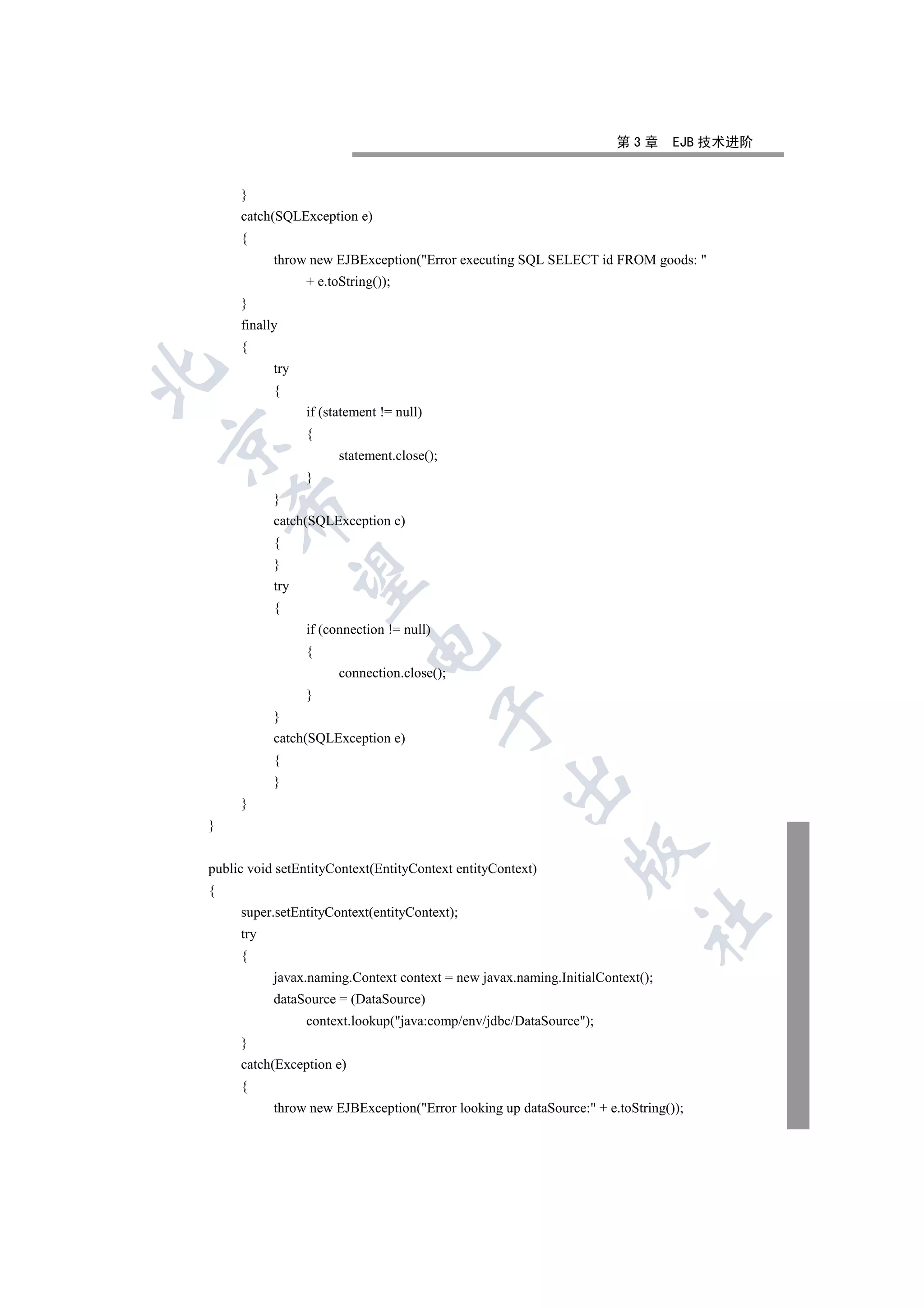 第3章       EJB 技术进阶


     }
     catch(SQLException e)
     {
           throw new EJBException(Error executing SQL SELECT id FROM goods: 
                 + e.toString());
     }
     finally
     {
           try


           {
                 if (statement != null)
                 {


                       statement.close();
                 }
           }
    

           catch(SQLException e)
           {
           }
     

           try
           {
                 if (connection != null)
                            

                 {
                       connection.close();
                 }
                                           

           }
           catch(SQLException e)
           {
                                                   

           }
     }
}
                                                              

public void setEntityContext(EntityContext entityContext)
{
     super.setEntityContext(entityContext);
                                                                         	

     try
     {
           javax.naming.Context context = new javax.naming.InitialContext();
           dataSource = (DataSource)
                 context.lookup(java:comp/env/jdbc/DataSource);
     }
     catch(Exception e)
     {
           throw new EJBException(Error looking up dataSource: + e.toString());
 