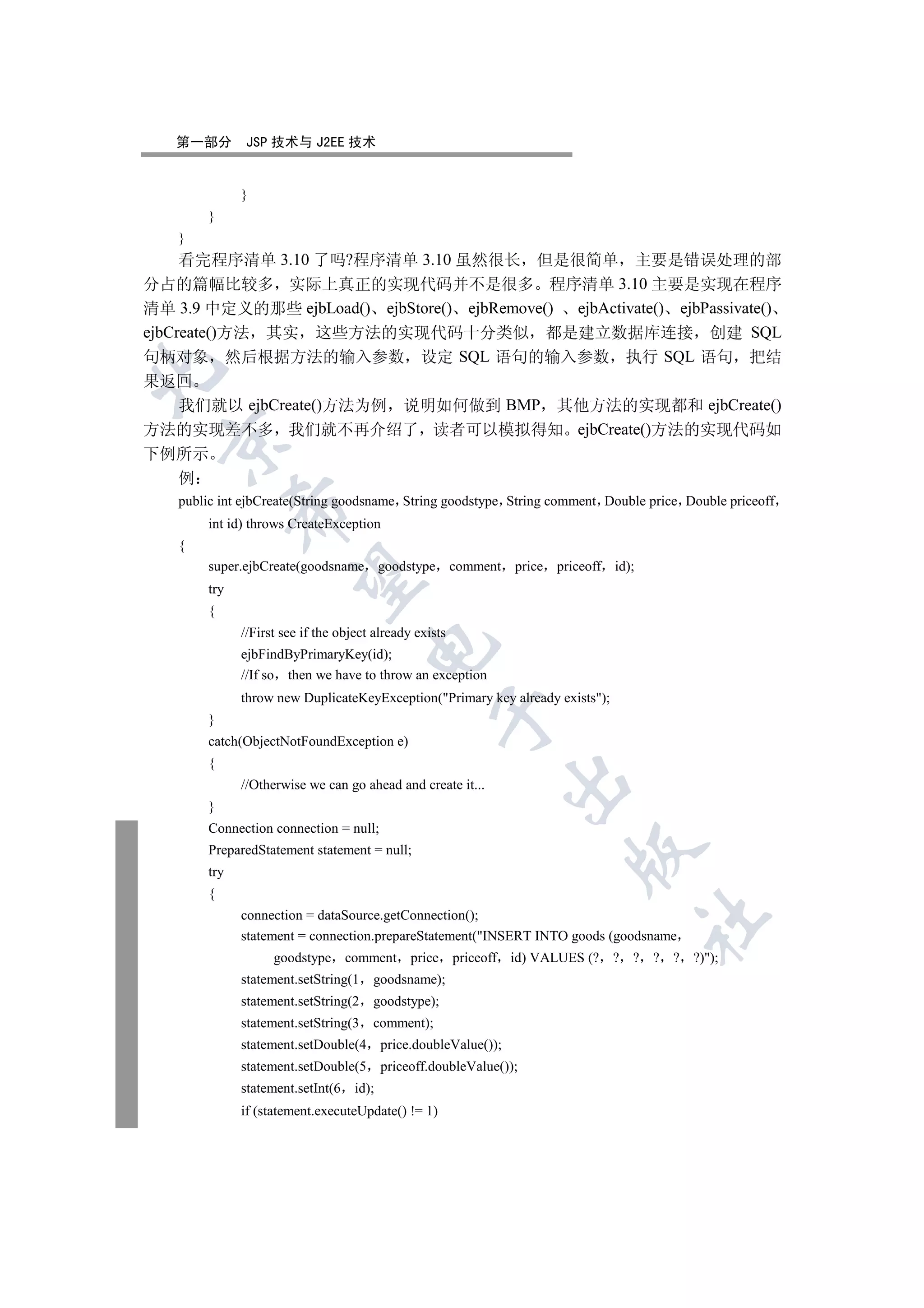 第一部分        JSP 技术与 J2EE 技术


              }
        }
    }
     看完程序清单 3.10 了吗?程序清单 3.10 虽然很长 但是很简单 主要是错误处理的部
分占的篇幅比较多 实际上真正的实现代码并不是很多 程序清单 3.10 主要是实现在程序
清单 3.9 中定义的那些 ejbLoad() ejbStore() ejbRemove() ejbActivate() ejbPassivate()
ejbCreate()方法 其实 这些方法的实现代码十分类似 都是建立数据库连接 创建 SQL
句柄对象 然后根据方法的输入参数 设定 SQL 语句的输入参数 执行 SQL 语句 把结


果返回
  我们就以 ejbCreate()方法为例 说明如何做到 BMP 其他方法的实现都和 ejbCreate()
方法的实现差不多 我们就不再介绍了 读者可以模拟得知 ejbCreate()方法的实现代码如
  

下例所示
  例
    public int ejbCreate(String goodsname String goodstype String comment Double price Double priceoff
              

        int id) throws CreateException
    {
        super.ejbCreate(goodsname goodstype comment                price priceoff id);
               

        try
        {
              //First see if the object already exists
                                      

              ejbFindByPrimaryKey(id);
              //If so then we have to throw an exception
              throw new DuplicateKeyException(Primary key already exists);
                                                    

        }
        catch(ObjectNotFoundException e)
        {
                                                                   

              //Otherwise we can go ahead and create it...
        }
        Connection connection = null;
        PreparedStatement statement = null;
                                                                            

        try
        {
              connection = dataSource.getConnection();
                                                                                         	

              statement = connection.prepareStatement(INSERT INTO goods (goodsname
                    goodstype comment           price priceoff id) VALUES (? ? ? ? ? ?));
              statement.setString(1    goodsname);
              statement.setString(2    goodstype);
              statement.setString(3    comment);
              statement.setDouble(4        price.doubleValue());
              statement.setDouble(5        priceoff.doubleValue());
              statement.setInt(6    id);
              if (statement.executeUpdate() != 1)
 