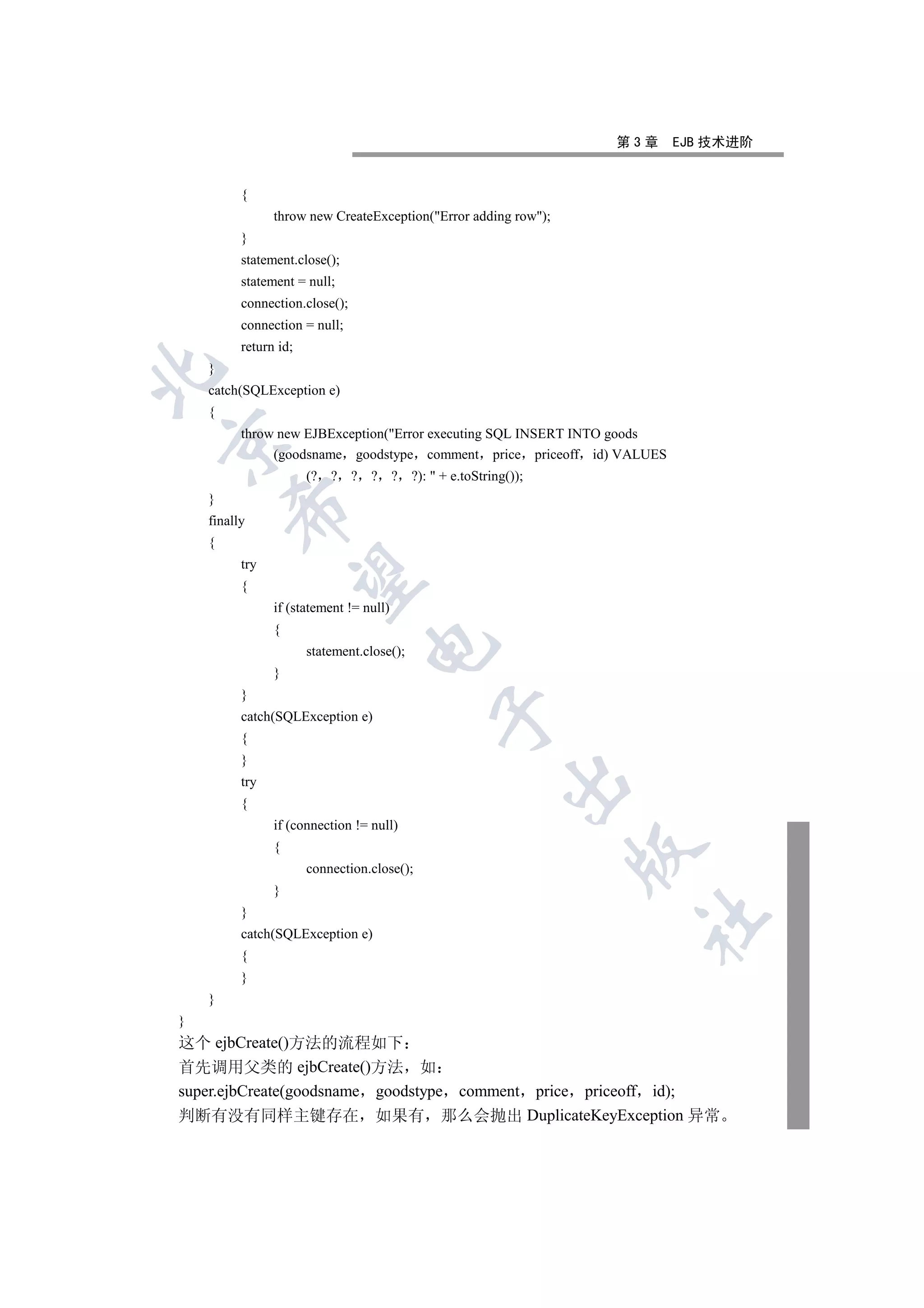 第3章      EJB 技术进阶


          {
                throw new CreateException(Error adding row);
          }
          statement.close();
          statement = null;
          connection.close();
          connection = null;
          return id;
    }


    catch(SQLException e)
    {
          throw new EJBException(Error executing SQL INSERT INTO goods


               (goodsname goodstype comment price priceoff id) VALUES
                       (? ? ? ? ? ?):  + e.toString());
    }
        

    finally
    {
          try
         

          {
                if (statement != null)
                {
                                  

                       statement.close();
                }
          }
                                             

          catch(SQLException e)
          {
          }
                                                      

          try
          {
                if (connection != null)
                {
                                                                 

                       connection.close();
                }
          }
                                                                   	

          catch(SQLException e)
          {
          }
    }
}
这个 ejbCreate()方法的流程如下
首先调用父类的 ejbCreate()方法 如
super.ejbCreate(goodsname goodstype comment price priceoff id);
判断有没有同样主键存在 如果有 那么会抛出 DuplicateKeyException 异常
 