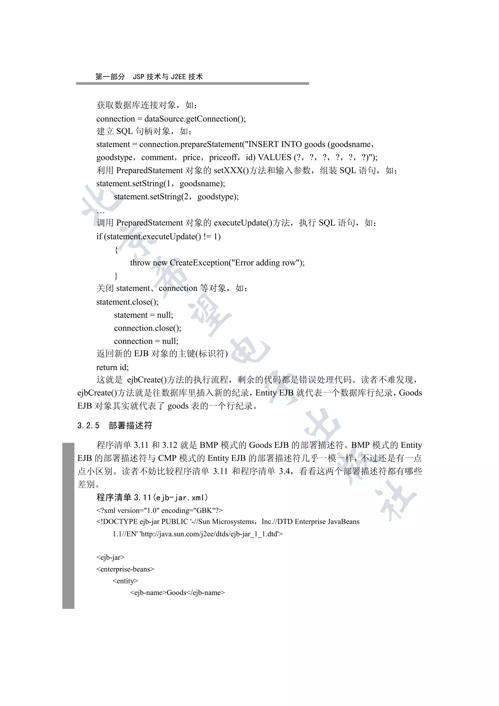 第一部分        JSP 技术与 J2EE 技术


    获取数据库连接对象                    如
    connection = dataSource.getConnection();
    建立 SQL 句柄对象 如
    statement = connection.prepareStatement(INSERT INTO goods (goodsname
    goodstype comment price priceoff id) VALUES (? ? ? ? ? ?));
    利用 PreparedStatement 对象的 setXXX()方法和输入参数 组装 SQL 语句 如
    statement.setString(1 goodsname);
         statement.setString(2 goodstype);


    …
    调用 PreparedStatement 对象的 executeUpdate()方法                       执行 SQL 语句     如
    if (statement.executeUpdate() != 1)
  

          {
              throw new CreateException(Error adding row);
            

          }
    关闭 statement connection 等对象 如
    statement.close();
             

         statement = null;
         connection.close();
         connection = null;
                                     

    返回新的 EJB 对象的主键(标识符)
     return id;
     这就是 ejbCreate()方法的执行流程 剩余的代码都是错误处理代码 读者不难发现
                                                  

ejbCreate()方法就是往数据库里插入新的纪录 Entity EJB 就代表一个数据库行纪录 Goods
EJB 对象其实就代表了 goods 表的一个行纪录
                                                              

3.2.5   部署描述符

    程序清单 3.11 和 3.12 就是 BMP 模式的 Goods EJB 的部署描述符 BMP 模式的 Entity
EJB 的部署描述符与 CMP 模式的 Entity EJB 的部署描述符几乎一模一样 不过还是有一点
                                                                      

点小区别 读者不妨比较程序清单 3.11 和程序清单 3.4 看看这两个部署描述符都有哪些
差别
                                                                            	

    程序清单 3.11(ejb-jar.xml)
    ?xml version=1.0 encoding=GBK?
    !DOCTYPE ejb-jar PUBLIC '-//Sun Microsystems Inc.//DTD Enterprise JavaBeans
         1.1//EN' 'http://java.sun.com/j2ee/dtds/ejb-jar_1_1.dtd'


    ejb-jar
    enterprise-beans
         entity
                ejb-nameGoods/ejb-name
 