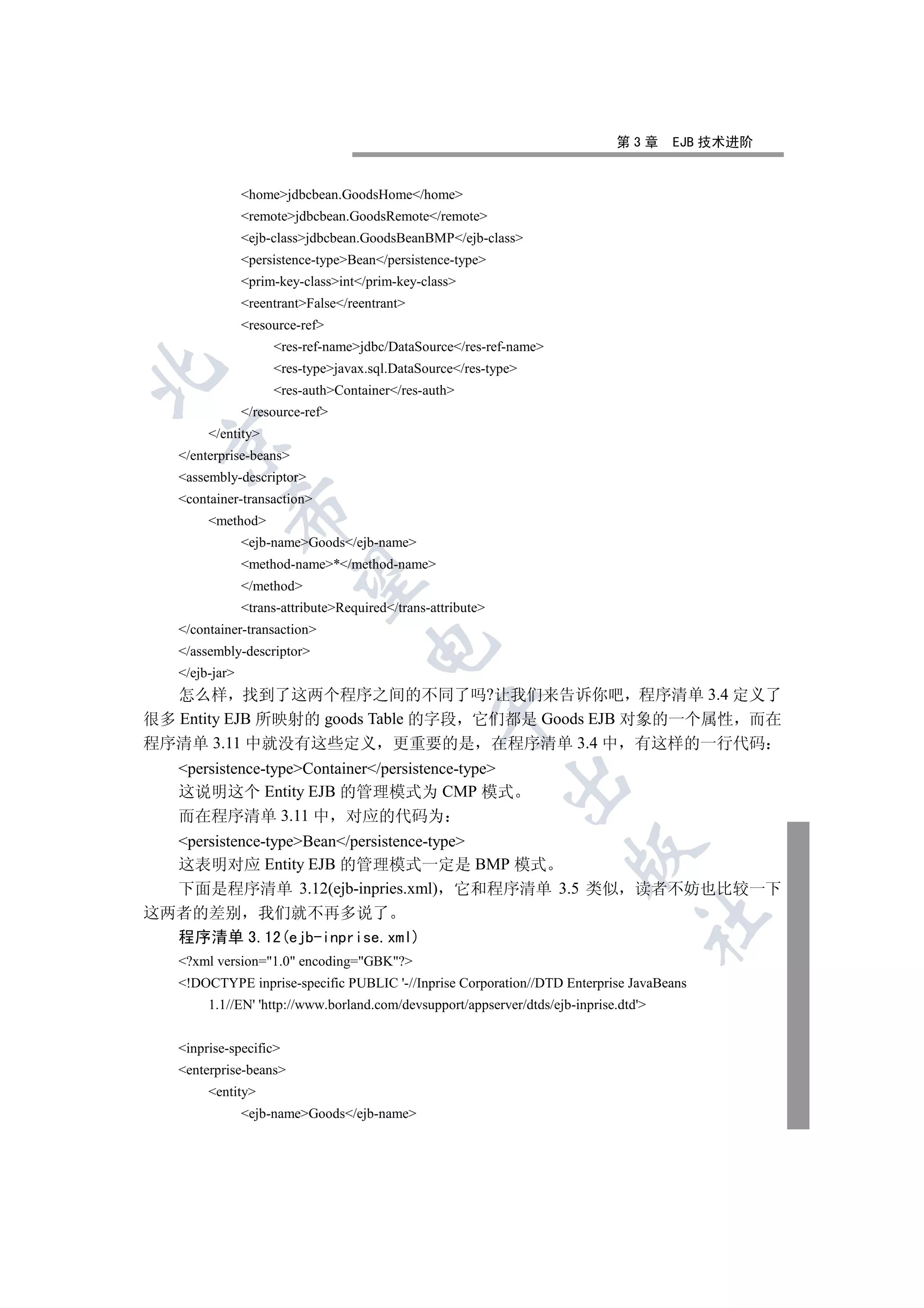 第3章      EJB 技术进阶


                homejdbcbean.GoodsHome/home
                remotejdbcbean.GoodsRemote/remote
                ejb-classjdbcbean.GoodsBeanBMP/ejb-class
                persistence-typeBean/persistence-type
                prim-key-classint/prim-key-class
                reentrantFalse/reentrant
                resource-ref
                     res-ref-namejdbc/DataSource/res-ref-name
                     res-typejavax.sql.DataSource/res-type


                     res-authContainer/res-auth
                /resource-ref
        /entity
 

   /enterprise-beans
   assembly-descriptor
   container-transaction
            

        method
                ejb-nameGoods/ejb-name
                method-name*/method-name
             

                /method
                trans-attributeRequired/trans-attribute
   /container-transaction
                                      

   /assembly-descriptor
   /ejb-jar
   怎么样 找到了这两个程序之间的不同了吗?让我们来告诉你吧 程序清单 3.4 定义了
                                                  

很多 Entity EJB 所映射的 goods Table 的字段 它们都是 Goods EJB 对象的一个属性 而在
程序清单 3.11 中就没有这些定义 更重要的是 在程序清单 3.4 中 有这样的一行代码
   persistence-typeContainer/persistence-type
                                                              

   这说明这个 Entity EJB 的管理模式为 CMP 模式
   而在程序清单 3.11 中 对应的代码为
  persistence-typeBean/persistence-type
                                                                       

  这表明对应 Entity EJB 的管理模式一定是 BMP 模式
  下面是程序清单 3.12(ejb-inpries.xml) 它和程序清单 3.5 类似 读者不妨也比较一下
这两者的差别 我们就不再多说了
                                                                                   	

  程序清单 3.12(ejb-inprise.xml)
   ?xml version=1.0 encoding=GBK?
   !DOCTYPE inprise-specific PUBLIC '-//Inprise Corporation//DTD Enterprise JavaBeans
        1.1//EN' 'http://www.borland.com/devsupport/appserver/dtds/ejb-inprise.dtd'


   inprise-specific
   enterprise-beans
        entity
                ejb-nameGoods/ejb-name
 