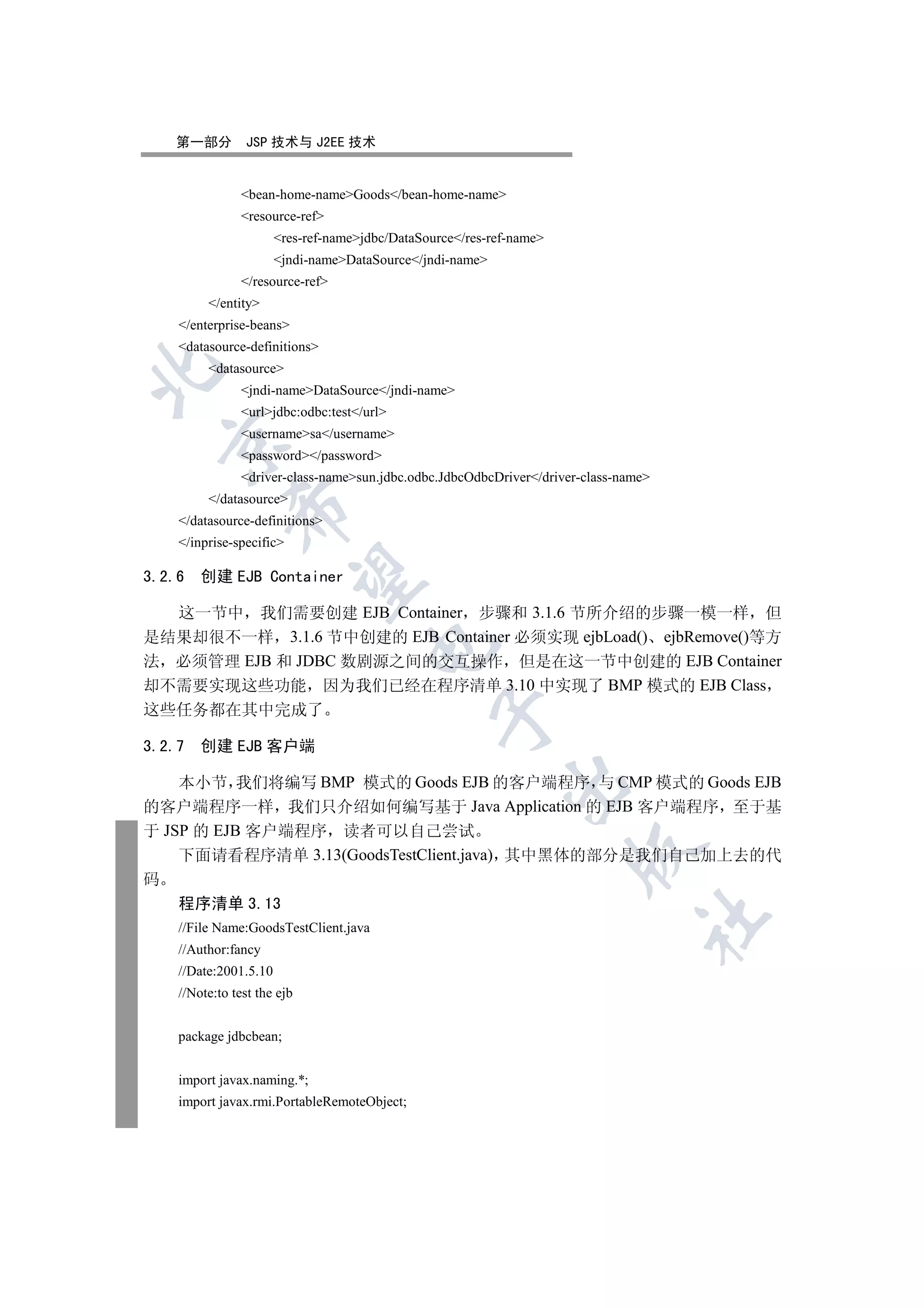 第一部分          JSP 技术与 J2EE 技术


                bean-home-nameGoods/bean-home-name
                resource-ref
                       res-ref-namejdbc/DataSource/res-ref-name
                       jndi-nameDataSource/jndi-name
                /resource-ref
         /entity
    /enterprise-beans
    datasource-definitions
         datasource


                jndi-nameDataSource/jndi-name
                urljdbc:odbc:test/url
                usernamesa/username
  

                password/password
                driver-class-namesun.jdbc.odbc.JdbcOdbcDriver/driver-class-name
         /datasource
              

    /datasource-definitions
    /inprise-specific

3.2.6   创建 EJB Container
               


  这一节中 我们需要创建 EJB Container 步骤和 3.1.6 节所介绍的步骤一模一样 但
是结果却很不一样 3.1.6 节中创建的 EJB Container 必须实现 ejbLoad() ejbRemove()等方
                                      

法 必须管理 EJB 和 JDBC 数剧源之间的交互操作 但是在这一节中创建的 EJB Container
却不需要实现这些功能 因为我们已经在程序清单 3.10 中实现了 BMP 模式的 EJB Class
这些任务都在其中完成了
                                                 


3.2.7   创建 EJB 客户端

    本小节 我们将编写 BMP 模式的 Goods EJB 的客户端程序 与 CMP 模式的 Goods EJB
                                                            

的客户端程序一样 我们只介绍如何编写基于 Java Application 的 EJB 客户端程序 至于基
于 JSP 的 EJB 客户端程序 读者可以自己尝试
                                                                      

    下面请看程序清单 3.13(GoodsTestClient.java) 其中黑体的部分是我们自己加上去的代
码
    程序清单 3.13
                                                                                 	

    //File Name:GoodsTestClient.java
    //Author:fancy
    //Date:2001.5.10
    //Note:to test the ejb


    package jdbcbean;


    import javax.naming.*;
    import javax.rmi.PortableRemoteObject;
 