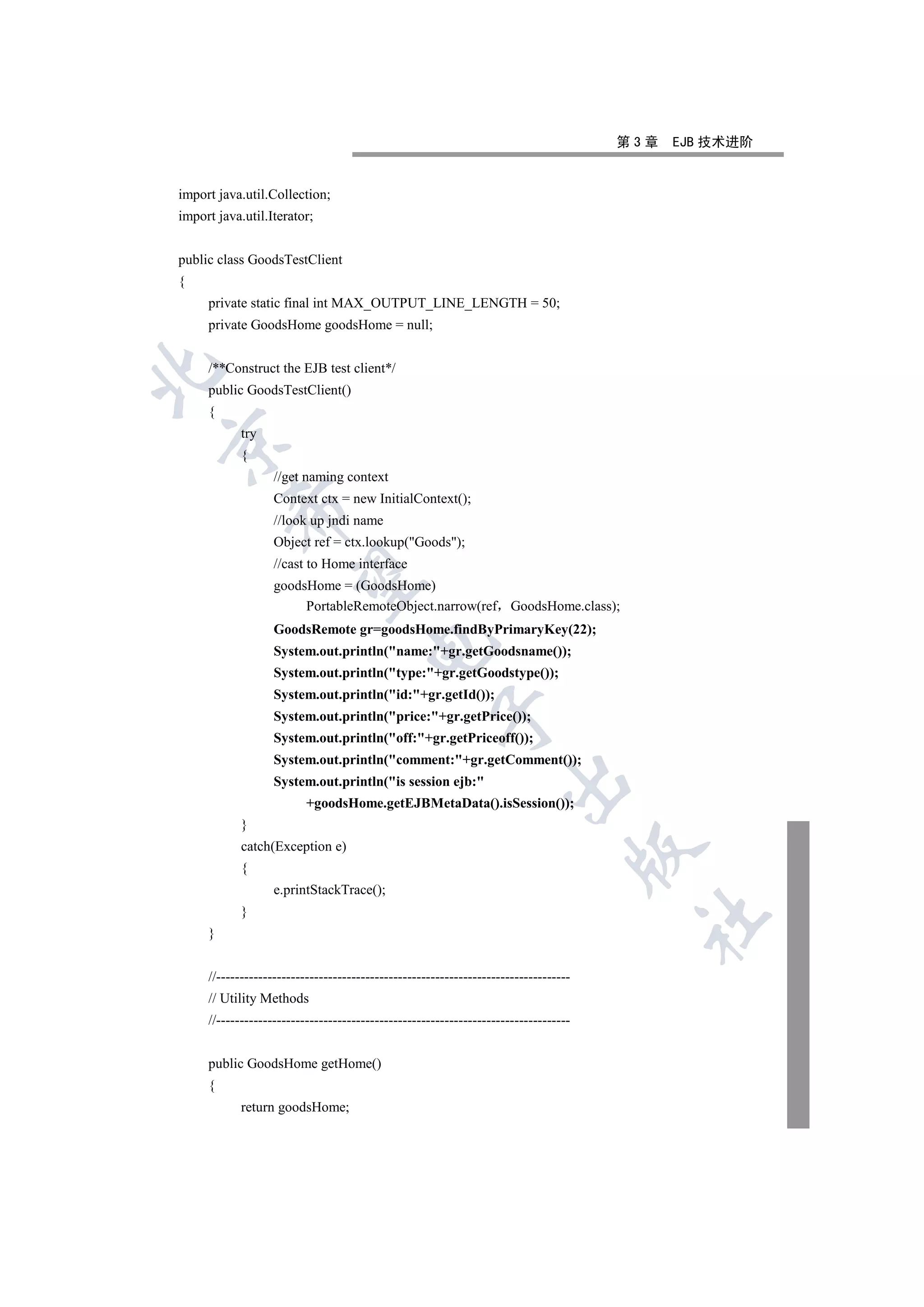 第3章   EJB 技术进阶


import java.util.Collection;
import java.util.Iterator;


public class GoodsTestClient
{
     private static final int MAX_OUTPUT_LINE_LENGTH = 50;
     private GoodsHome goodsHome = null;


     /**Construct the EJB test client*/


     public GoodsTestClient()
     {
            try


            {
                   //get naming context
                   Context ctx = new InitialContext();
          

                   //look up jndi name
                   Object ref = ctx.lookup(Goods);
                   //cast to Home interface
           

                   goodsHome = (GoodsHome)
                        PortableRemoteObject.narrow(ref GoodsHome.class);
                   GoodsRemote gr=goodsHome.findByPrimaryKey(22);
                                       

                   System.out.println(name:+gr.getGoodsname());
                   System.out.println(type:+gr.getGoodstype());
                   System.out.println(id:+gr.getId());
                                                      

                   System.out.println(price:+gr.getPrice());
                   System.out.println(off:+gr.getPriceoff());
                   System.out.println(comment:+gr.getComment());
                                                                    

                   System.out.println(is session ejb:
                          +goodsHome.getEJBMetaData().isSession());
            }
            catch(Exception e)
                                                                                      

            {
                   e.printStackTrace();
            }
                                                                                       	

     }


     //----------------------------------------------------------------------------
     // Utility Methods
     //----------------------------------------------------------------------------


     public GoodsHome getHome()
     {
            return goodsHome;
 