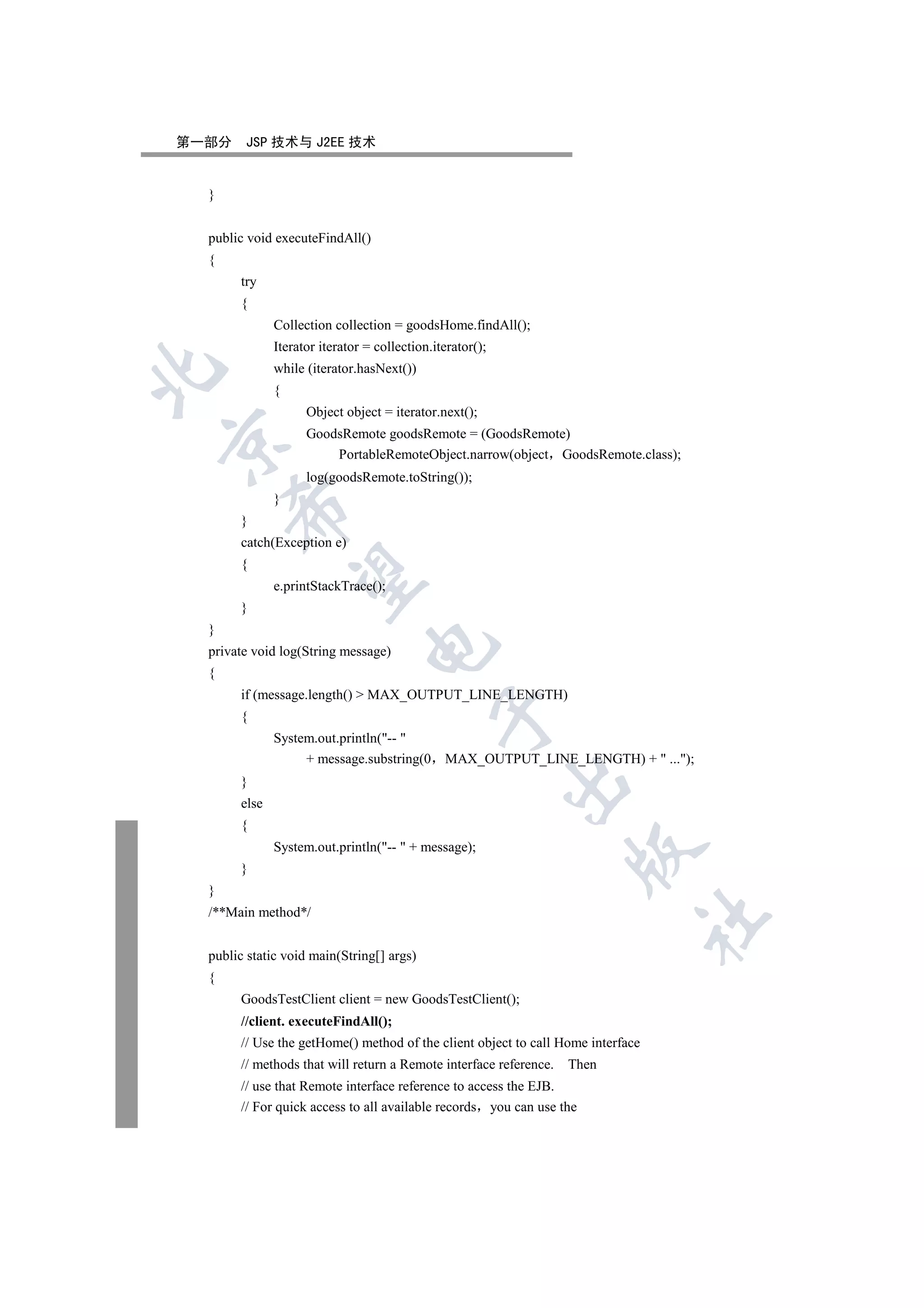第一部分    JSP 技术与 J2EE 技术


  }


  public void executeFindAll()
  {
       try
       {
              Collection collection = goodsHome.findAll();
              Iterator iterator = collection.iterator();
              while (iterator.hasNext())


              {
                    Object object = iterator.next();
                    GoodsRemote goodsRemote = (GoodsRemote)


                        PortableRemoteObject.narrow(object GoodsRemote.class);
                    log(goodsRemote.toString());
              }
      

       }
       catch(Exception e)
       {
       

              e.printStackTrace();
       }
  }
                                

  private void log(String message)
  {
       if (message.length()  MAX_OUTPUT_LINE_LENGTH)
                                              

       {
              System.out.println(-- 
                   + message.substring(0       MAX_OUTPUT_LINE_LENGTH) +  ...);
                                                           

       }
       else
       {
              System.out.println(--  + message);
                                                                   

       }
  }
  /**Main method*/
                                                                                 	


  public static void main(String[] args)
  {
       GoodsTestClient client = new GoodsTestClient();
       //client. executeFindAll();
       // Use the getHome() method of the client object to call Home interface
       // methods that will return a Remote interface reference.   Then
       // use that Remote interface reference to access the EJB.
       // For quick access to all available records you can use the
 