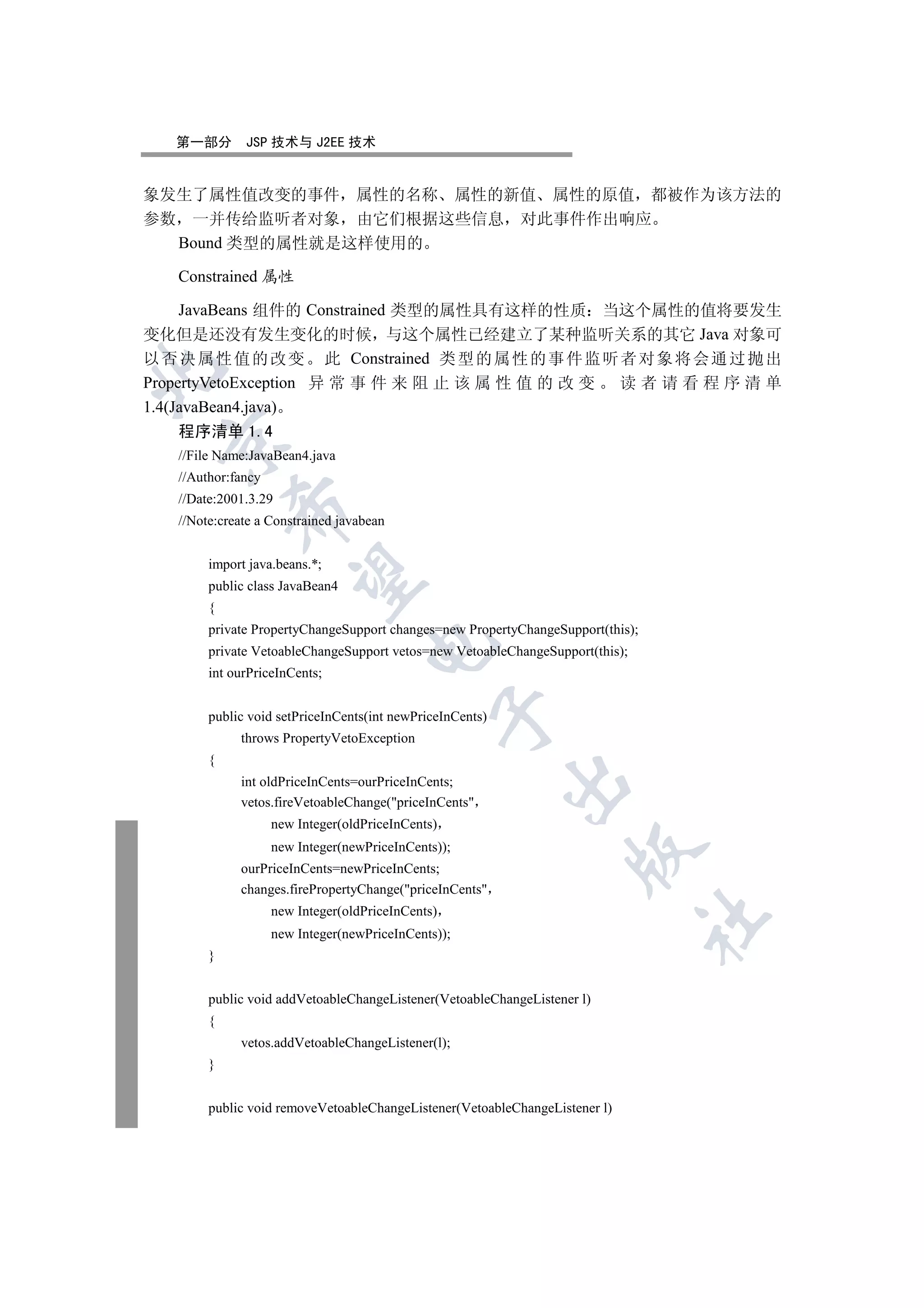 第一部分       JSP 技术与 J2EE 技术


象发生了属性值改变的事件 属性的名称 属性的新值 属性的原值 都被作为该方法的
参数 一并传给监听者对象 由它们根据这些信息 对此事件作出响应
  Bound 类型的属性就是这样使用的

   Constrained 属性

     JavaBeans 组件的 Constrained 类型的属性具有这样的性质 当这个属性的值将要发生
变化但是还没有发生变化的时候 与这个属性已经建立了某种监听关系的其它 Java 对象可
以 否 决 属 性 值 的 改 变 此 Constrained 类 型 的 属 性 的 事 件 监 听 者 对 象 将 会 通 过 抛 出


PropertyVetoException 异 常 事 件 来 阻 止 该 属 性 值 的 改 变   读者请看程序清单
1.4(JavaBean4.java)
   程序清单 1.4
  

   //File Name:JavaBean4.java
   //Author:fancy
   //Date:2001.3.29
            

   //Note:create a Constrained javabean


        import java.beans.*;
             

        public class JavaBean4
        {
        private PropertyChangeSupport changes=new PropertyChangeSupport(this);
                                    

        private VetoableChangeSupport vetos=new VetoableChangeSupport(this);
        int ourPriceInCents;
                                               

        public void setPriceInCents(int newPriceInCents)
             throws PropertyVetoException
        {
                                                           

             int oldPriceInCents=ourPriceInCents;
             vetos.fireVetoableChange(priceInCents
                    new Integer(oldPriceInCents)
                    new Integer(newPriceInCents));
                                                                    

             ourPriceInCents=newPriceInCents;
             changes.firePropertyChange(priceInCents
                    new Integer(oldPriceInCents)
                                                                                 	

                    new Integer(newPriceInCents));
        }


        public void addVetoableChangeListener(VetoableChangeListener l)
        {
             vetos.addVetoableChangeListener(l);
        }


        public void removeVetoableChangeListener(VetoableChangeListener l)
 