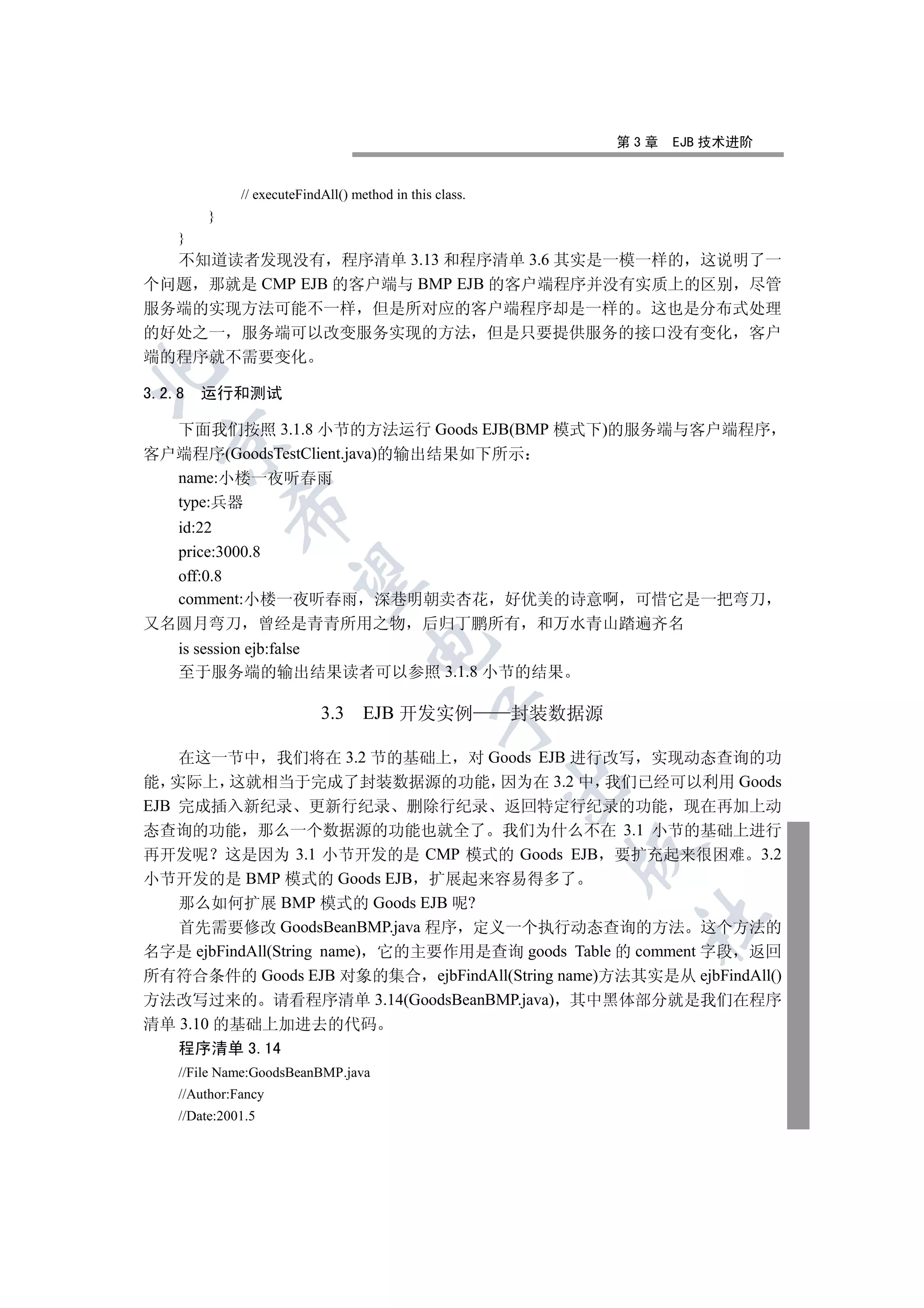 第3章   EJB 技术进阶


              // executeFindAll() method in this class.
         }
    }
  不知道读者发现没有 程序清单 3.13 和程序清单 3.6 其实是一模一样的 这说明了一
个问题 那就是 CMP EJB 的客户端与 BMP EJB 的客户端程序并没有实质上的区别 尽管
服务端的实现方法可能不一样 但是所对应的客户端程序却是一样的 这也是分布式处理
的好处之一 服务端可以改变服务实现的方法 但是只要提供服务的接口没有变化 客户
端的程序就不需要变化


3.2.8   运行和测试

  下面我们按照 3.1.8 小节的方法运行 Goods EJB(BMP 模式下)的服务端与客户端程序
  

客户端程序(GoodsTestClient.java)的输出结果如下所示
  name:小楼一夜听春雨
  type:兵器
             

  id:22
  price:3000.8
  off:0.8
              

  comment:小楼一夜听春雨 深巷明朝卖杏花 好优美的诗意啊 可惜它是一把弯刀
又名圆月弯刀 曾经是青青所用之物 后归丁鹏所有 和万水青山踏遍齐名
                                     

    is session ejb:false
    至于服务端的输出结果读者可以参照 3.1.8 小节的结果

                            3.3 EJB 开发实例                  封装数据源
                                                 


    在这一节中 我们将在 3.2 节的基础上 对 Goods EJB 进行改写 实现动态查询的功
能 实际上 这就相当于完成了封装数据源的功能 因为在 3.2 中 我们已经可以利用 Goods
                                                          

EJB 完成插入新纪录 更新行纪录 删除行纪录 返回特定行纪录的功能 现在再加上动
态查询的功能 那么一个数据源的功能也就全了 我们为什么不在 3.1 小节的基础上进行
                                                             

再开发呢 这是因为 3.1 小节开发的是 CMP 模式的 Goods EJB 要扩充起来很困难 3.2
小节开发的是 BMP 模式的 Goods EJB 扩展起来容易得多了
    那么如何扩展 BMP 模式的 Goods EJB 呢?
                                                                   	

    首先需要修改 GoodsBeanBMP.java 程序 定义一个执行动态查询的方法 这个方法的
名字是 ejbFindAll(String name) 它的主要作用是查询 goods Table 的 comment 字段 返回
所有符合条件的 Goods EJB 对象的集合 ejbFindAll(String name)方法其实是从 ejbFindAll()
方法改写过来的 请看程序清单 3.14(GoodsBeanBMP.java) 其中黑体部分就是我们在程序
清单 3.10 的基础上加进去的代码
    程序清单 3.14
    //File Name:GoodsBeanBMP.java
    //Author:Fancy
    //Date:2001.5
 