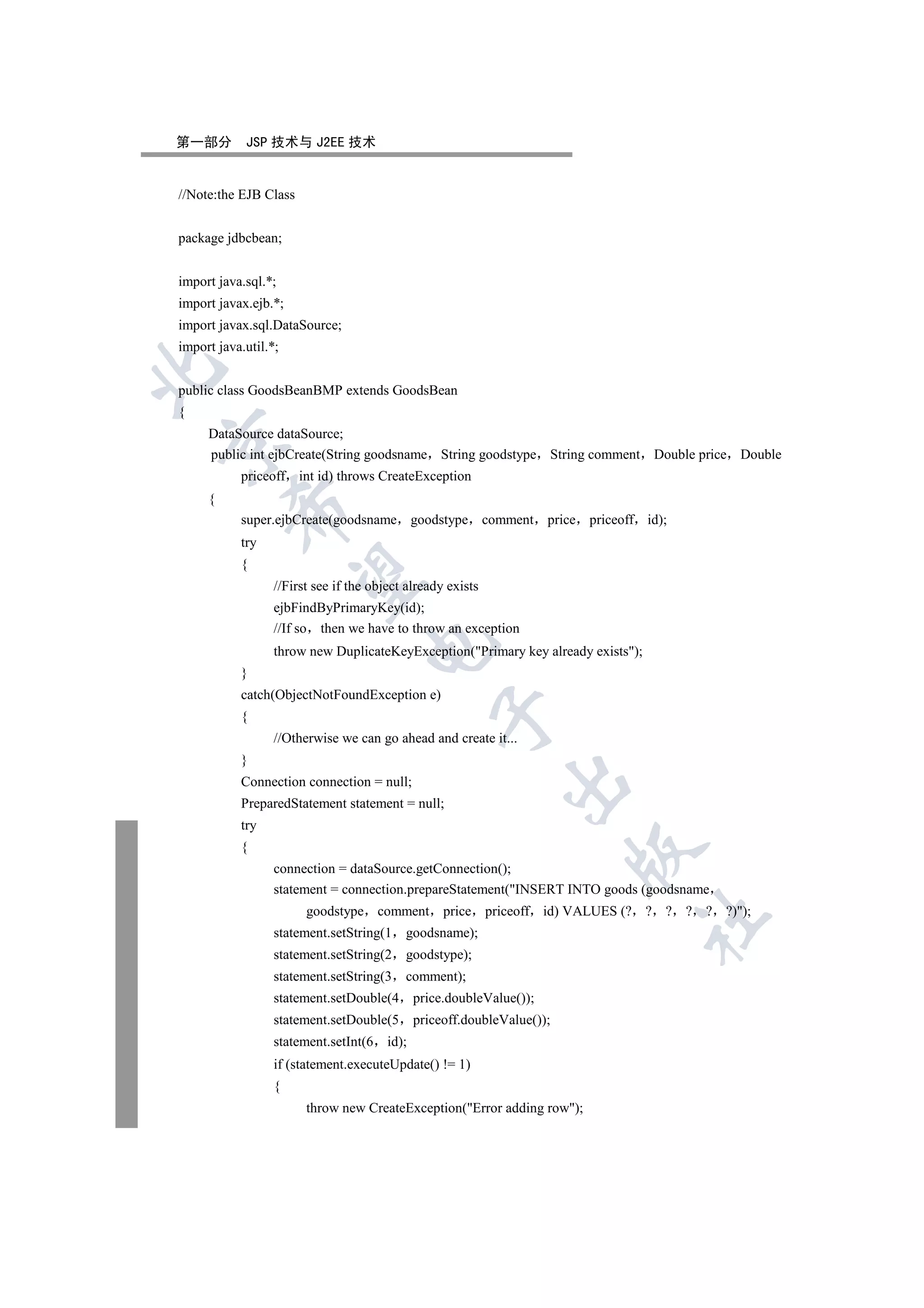 第一部分        JSP 技术与 J2EE 技术


//Note:the EJB Class


package jdbcbean;


import java.sql.*;
import javax.ejb.*;
import javax.sql.DataSource;
import java.util.*;


public class GoodsBeanBMP extends GoodsBean
{
     DataSource dataSource;


     public int ejbCreate(String goodsname String goodstype String comment Double price Double
           priceoff int id) throws CreateException
     {
         

           super.ejbCreate(goodsname goodstype comment                 price priceoff id);
           try
           {
          

                  //First see if the object already exists
                  ejbFindByPrimaryKey(id);
                  //If so then we have to throw an exception
                                    

                  throw new DuplicateKeyException(Primary key already exists);
           }
           catch(ObjectNotFoundException e)
                                                  

           {
                  //Otherwise we can go ahead and create it...
           }
                                                              

           Connection connection = null;
           PreparedStatement statement = null;
           try
           {
                                                                           

                  connection = dataSource.getConnection();
                  statement = connection.prepareStatement(INSERT INTO goods (goodsname
                        goodstype comment           price priceoff id) VALUES (? ? ? ? ? ?));
                                                                                     	

                  statement.setString(1    goodsname);
                  statement.setString(2    goodstype);
                  statement.setString(3    comment);
                  statement.setDouble(4        price.doubleValue());
                  statement.setDouble(5        priceoff.doubleValue());
                  statement.setInt(6    id);
                  if (statement.executeUpdate() != 1)
                  {
                        throw new CreateException(Error adding row);
 