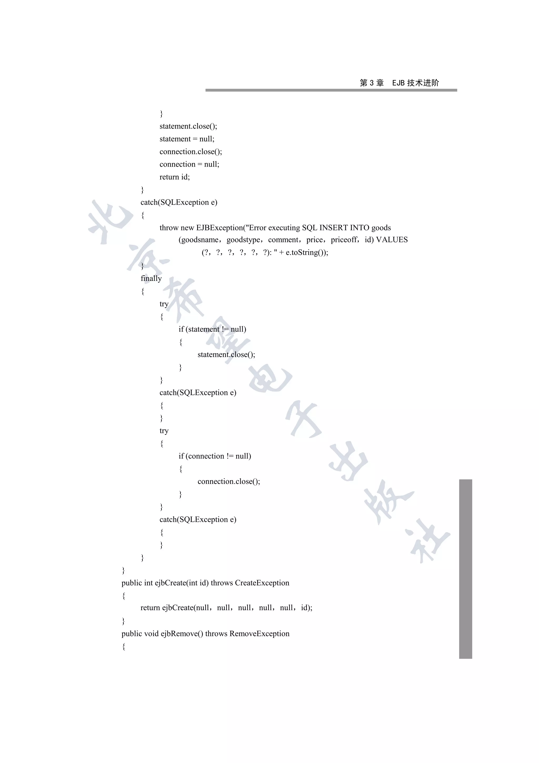 第3章   EJB 技术进阶


           }
           statement.close();
           statement = null;
           connection.close();
           connection = null;
           return id;
     }
     catch(SQLException e)
     {


           throw new EJBException(Error executing SQL INSERT INTO goods
                (goodsname goodstype comment price priceoff id) VALUES
                         (? ? ? ? ? ?):  + e.toString());


     }
     finally
     {
    

           try
           {
                 if (statement != null)
     

                 {
                        statement.close();
                 }
                             

           }
           catch(SQLException e)
           {
                                             

           }
           try
           {
                                                           

                 if (connection != null)
                 {
                        connection.close();
                 }
                                                                  

           }
           catch(SQLException e)
           {
                                                                   	

           }
     }
}
public int ejbCreate(int id) throws CreateException
{
     return ejbCreate(null     null   null   null   null   id);
}
public void ejbRemove() throws RemoveException
{
 