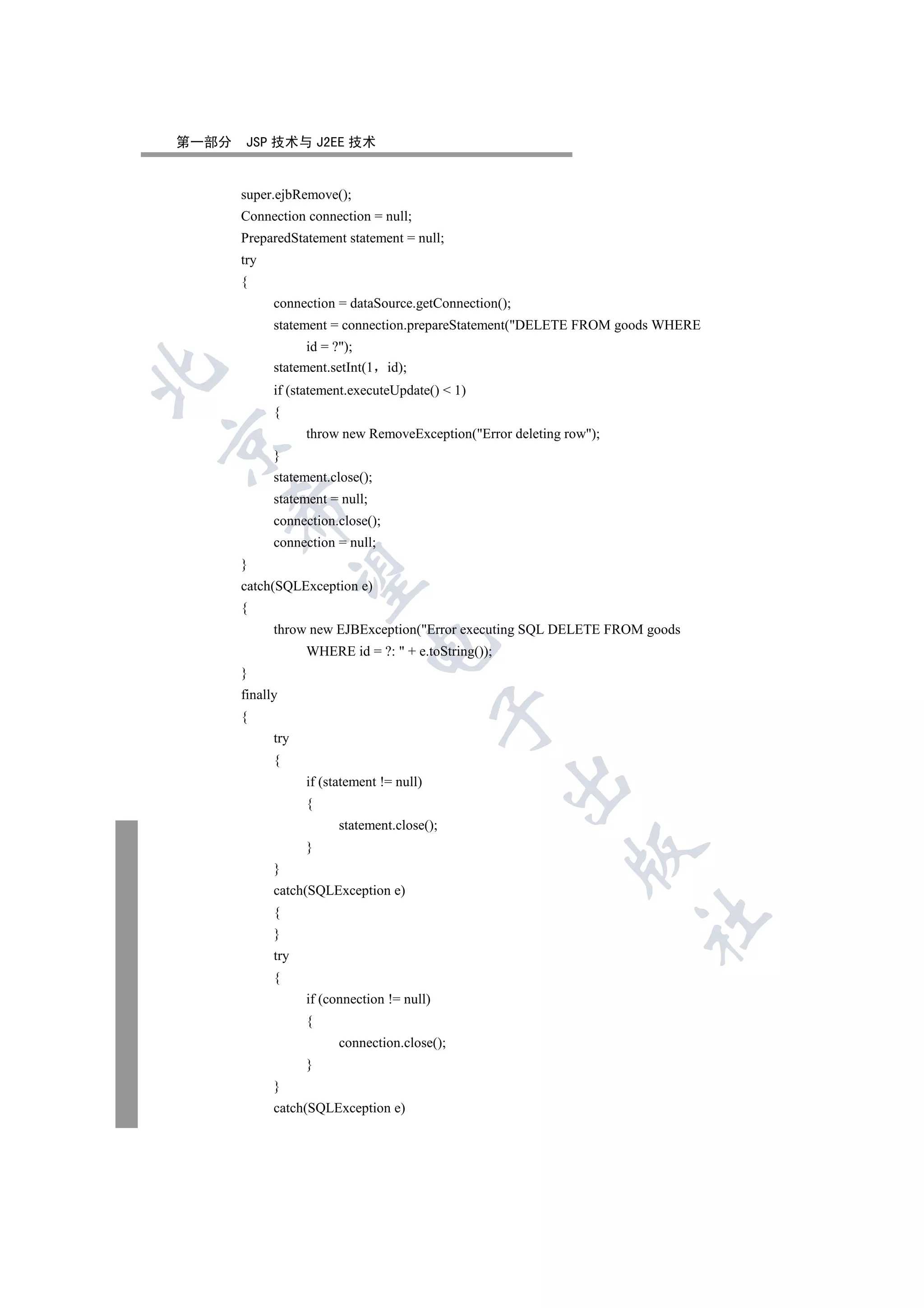 第一部分   JSP 技术与 J2EE 技术


       super.ejbRemove();
       Connection connection = null;
       PreparedStatement statement = null;
       try
       {
             connection = dataSource.getConnection();
             statement = connection.prepareStatement(DELETE FROM goods WHERE
                   id = ?);
             statement.setInt(1    id);


             if (statement.executeUpdate()  1)
             {
                   throw new RemoveException(Error deleting row);


             }
             statement.close();
             statement = null;
    

             connection.close();
             connection = null;
       }
     

       catch(SQLException e)
       {
             throw new EJBException(Error executing SQL DELETE FROM goods
                              

                   WHERE id = ?:  + e.toString());
       }
       finally
                                             

       {
             try
             {
                                                      

                   if (statement != null)
                   {
                         statement.close();
                   }
                                                              

             }
             catch(SQLException e)
             {
                                                                      	

             }
             try
             {
                   if (connection != null)
                   {
                         connection.close();
                   }
             }
             catch(SQLException e)
 