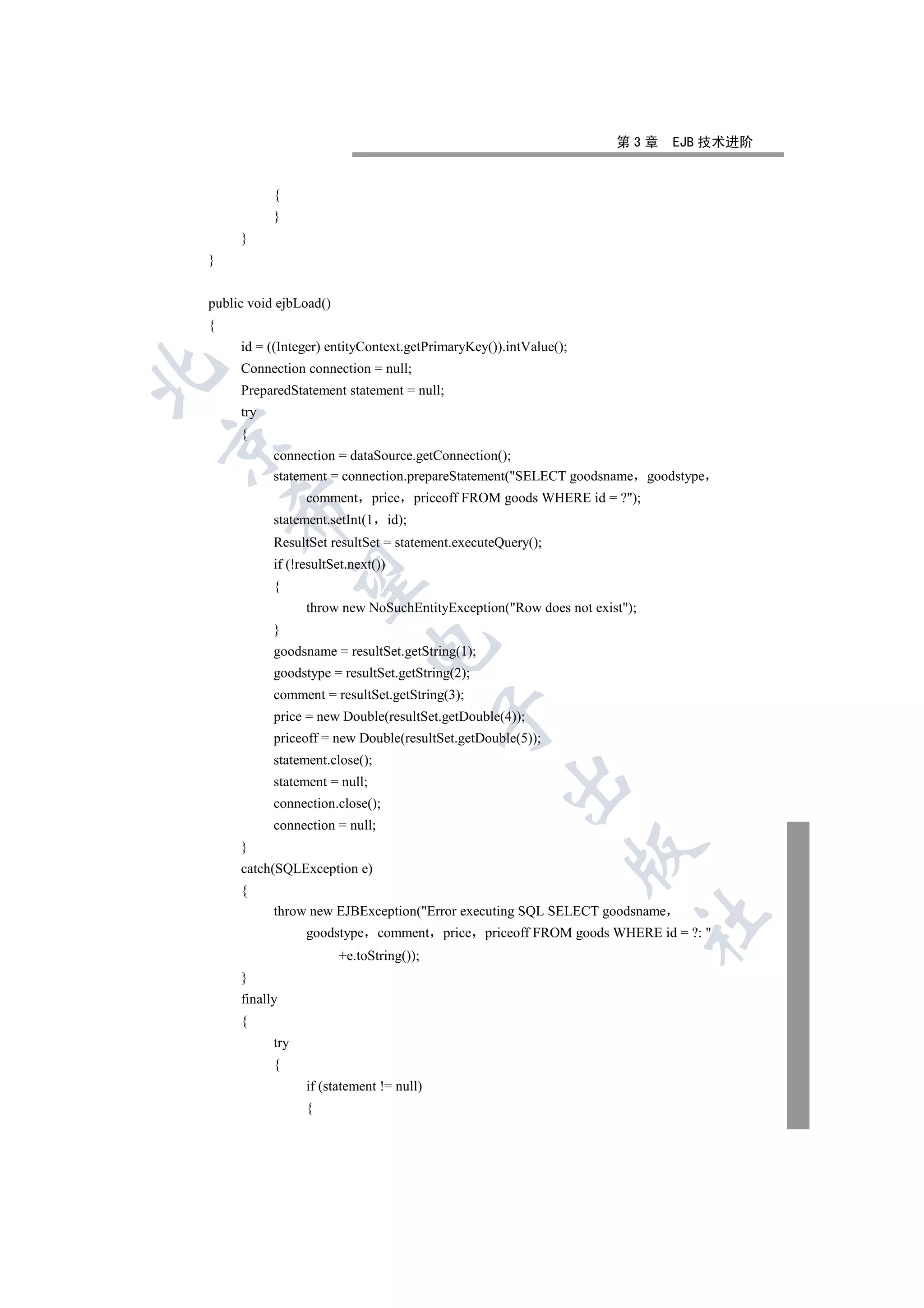 第3章      EJB 技术进阶


           {
           }
     }
}


public void ejbLoad()
{
     id = ((Integer) entityContext.getPrimaryKey()).intValue();
     Connection connection = null;


     PreparedStatement statement = null;
     try
     {


           connection = dataSource.getConnection();
           statement = connection.prepareStatement(SELECT goodsname goodstype
                 comment       price priceoff FROM goods WHERE id = ?);
    

           statement.setInt(1       id);
           ResultSet resultSet = statement.executeQuery();
           if (!resultSet.next())
     

           {
                 throw new NoSuchEntityException(Row does not exist);
           }
                             

           goodsname = resultSet.getString(1);
           goodstype = resultSet.getString(2);
           comment = resultSet.getString(3);
                                           

           price = new Double(resultSet.getDouble(4));
           priceoff = new Double(resultSet.getDouble(5));
           statement.close();
                                                    

           statement = null;
           connection.close();
           connection = null;
     }
                                                                  

     catch(SQLException e)
     {
           throw new EJBException(Error executing SQL SELECT goodsname
                                                                           	

                 goodstype comment         price priceoff FROM goods WHERE id = ?: 
                        +e.toString());
     }
     finally
     {
           try
           {
                 if (statement != null)
                 {
 