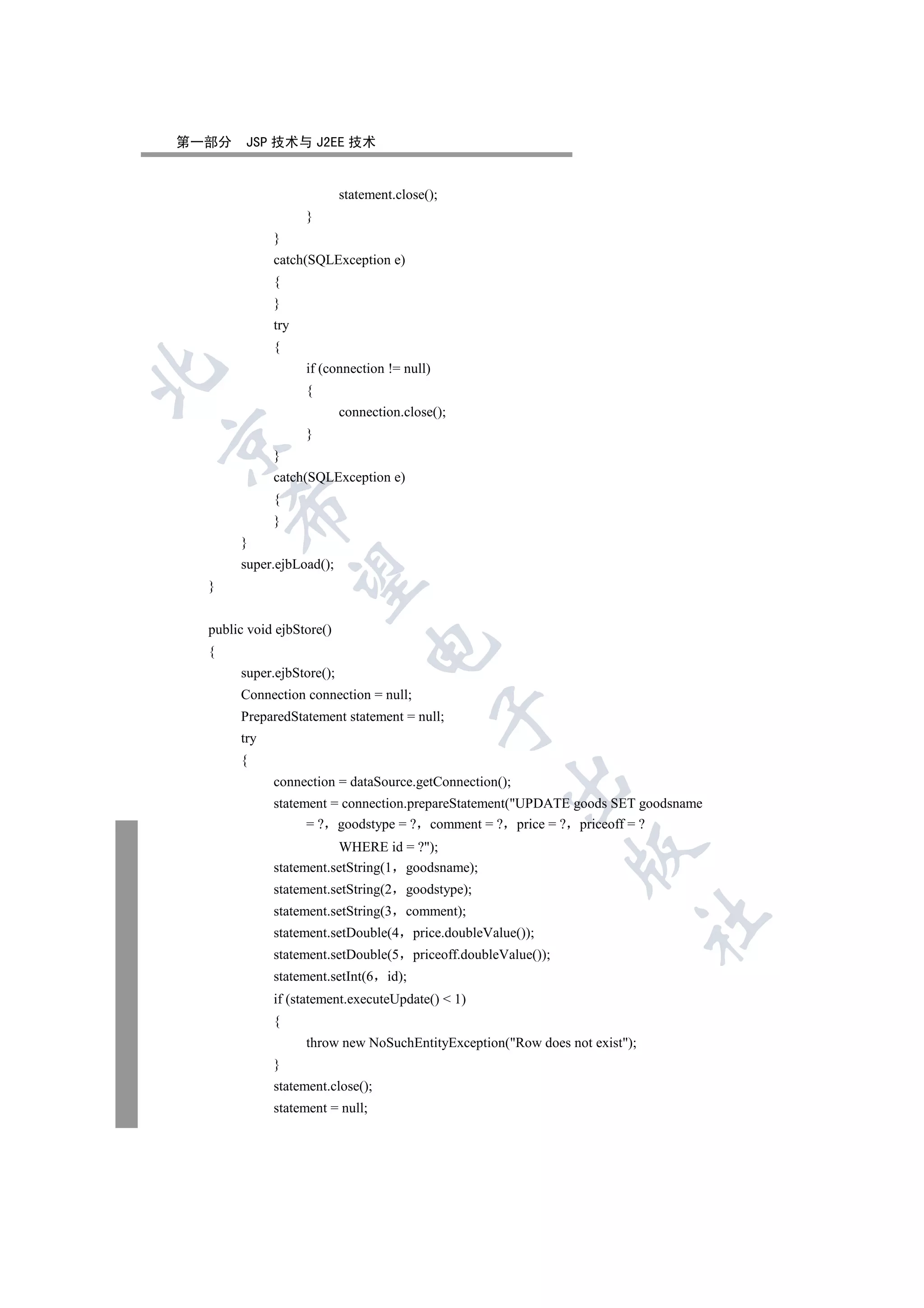 第一部分    JSP 技术与 J2EE 技术


                           statement.close();
                   }
             }
             catch(SQLException e)
             {
             }
             try
             {
                   if (connection != null)


                   {
                           connection.close();
                   }


             }
             catch(SQLException e)
             {
      

             }
       }
       super.ejbLoad();
       

  }


  public void ejbStore()
                                

  {
       super.ejbStore();
       Connection connection = null;
                                             

       PreparedStatement statement = null;
       try
       {
                                                         

             connection = dataSource.getConnection();
             statement = connection.prepareStatement(UPDATE goods SET goodsname
                   = ? goodstype = ? comment = ? price = ? priceoff = ?
                        WHERE id = ?);
                                                                     

             statement.setString(1 goodsname);
             statement.setString(2     goodstype);
             statement.setString(3     comment);
                                                                            	

             statement.setDouble(4        price.doubleValue());
             statement.setDouble(5        priceoff.doubleValue());
             statement.setInt(6    id);
             if (statement.executeUpdate()  1)
             {
                   throw new NoSuchEntityException(Row does not exist);
             }
             statement.close();
             statement = null;
 