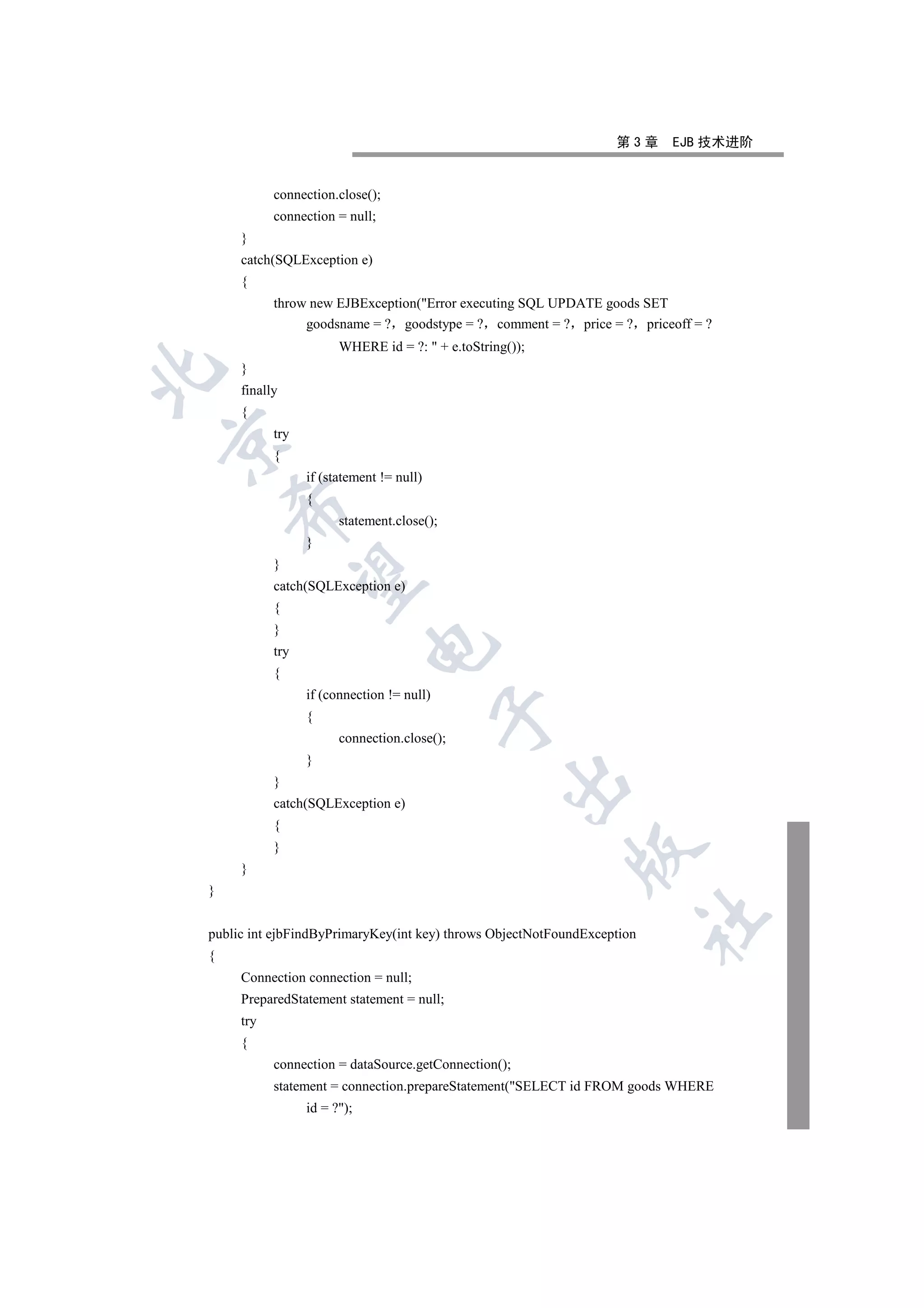 第3章    EJB 技术进阶


           connection.close();
           connection = null;
     }
     catch(SQLException e)
     {
           throw new EJBException(Error executing SQL UPDATE goods SET
                goodsname = ? goodstype = ? comment = ? price = ? priceoff = ?
                       WHERE id = ?:  + e.toString());
     }


     finally
     {
           try


           {
                 if (statement != null)
                 {
    

                       statement.close();
                 }
           }
     

           catch(SQLException e)
           {
           }
                             

           try
           {
                 if (connection != null)
                                           

                 {
                       connection.close();
                 }
                                                   

           }
           catch(SQLException e)
           {
           }
                                                           

     }
}
                                                                         	

public int ejbFindByPrimaryKey(int key) throws ObjectNotFoundException
{
     Connection connection = null;
     PreparedStatement statement = null;
     try
     {
           connection = dataSource.getConnection();
           statement = connection.prepareStatement(SELECT id FROM goods WHERE
                 id = ?);
 