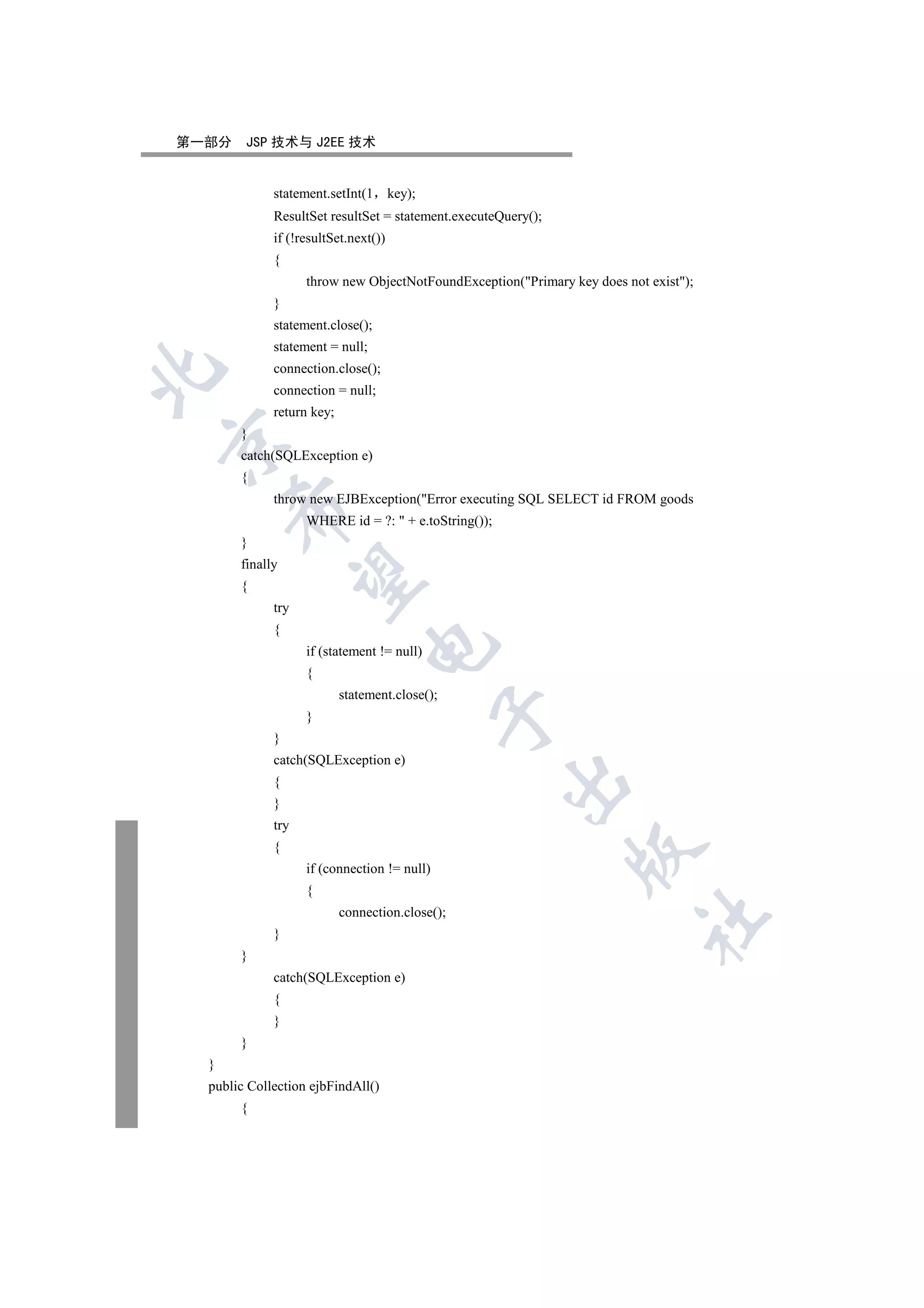 第一部分    JSP 技术与 J2EE 技术


             statement.setInt(1       key);
             ResultSet resultSet = statement.executeQuery();
             if (!resultSet.next())
             {
                   throw new ObjectNotFoundException(Primary key does not exist);
             }
             statement.close();
             statement = null;
             connection.close();


             connection = null;
             return key;
       }


       catch(SQLException e)
       {
             throw new EJBException(Error executing SQL SELECT id FROM goods
      

                   WHERE id = ?:  + e.toString());
       }
       finally
       

       {
             try
             {
                                

                   if (statement != null)
                   {
                           statement.close();
                                              

                   }
             }
             catch(SQLException e)
                                                      

             {
             }
             try
             {
                                                               

                   if (connection != null)
                   {
                           connection.close();
                                                                          	

             }
       }
             catch(SQLException e)
             {
             }
       }
  }
  public Collection ejbFindAll()
       {
 