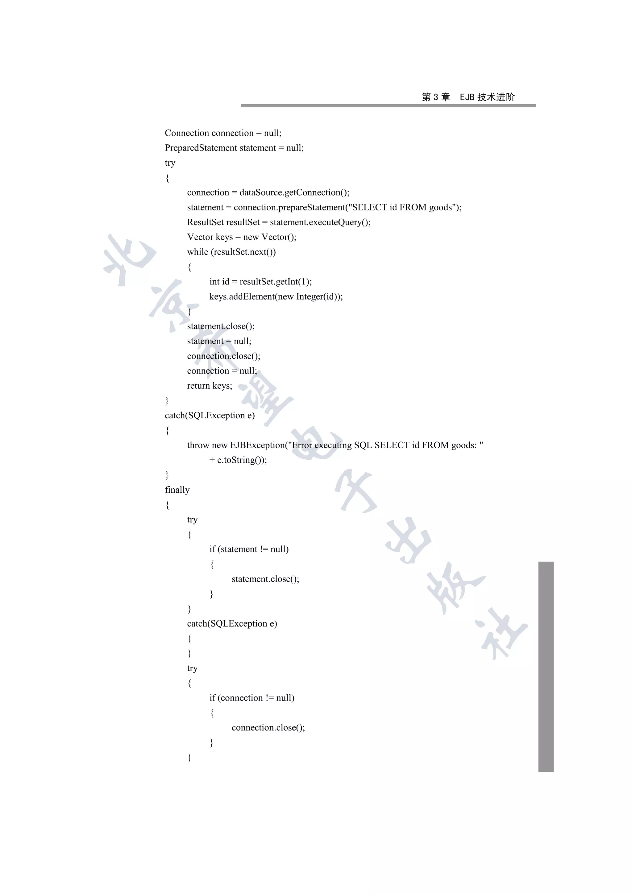 第3章      EJB 技术进阶


    Connection connection = null;
    PreparedStatement statement = null;
    try
    {
          connection = dataSource.getConnection();
          statement = connection.prepareStatement(SELECT id FROM goods);
          ResultSet resultSet = statement.executeQuery();
          Vector keys = new Vector();
          while (resultSet.next())


          {
                int id = resultSet.getInt(1);
                keys.addElement(new Integer(id));


          }
          statement.close();
          statement = null;
    

          connection.close();
          connection = null;
          return keys;
     

    }
    catch(SQLException e)
    {
                           

          throw new EJBException(Error executing SQL SELECT id FROM goods: 
                + e.toString());
    }
                                          

    finally
    {
          try
                                                    

          {
                if (statement != null)
                {
                      statement.close();
                                                            

                }
          }
          catch(SQLException e)
                                                                    	

          {
          }
          try
          {
                if (connection != null)
                {
                      connection.close();
                }
          }
 