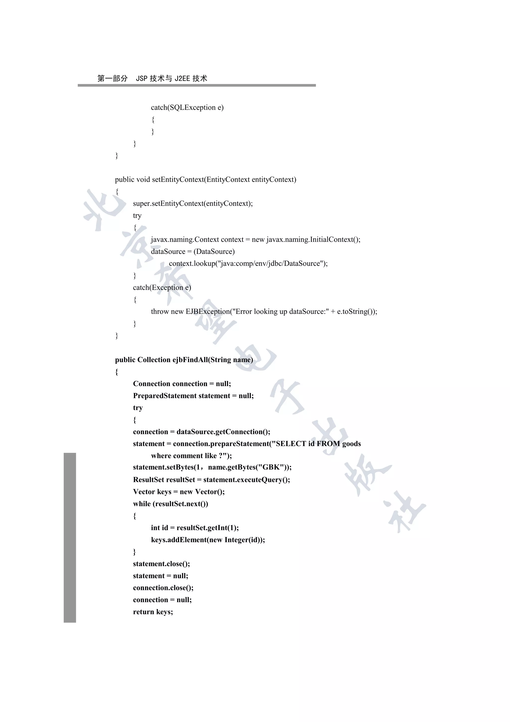 第一部分    JSP 技术与 J2EE 技术


             catch(SQLException e)
             {
             }
       }
  }


  public void setEntityContext(EntityContext entityContext)
  {
       super.setEntityContext(entityContext);


       try
       {
             javax.naming.Context context = new javax.naming.InitialContext();


             dataSource = (DataSource)
                  context.lookup(java:comp/env/jdbc/DataSource);
       }
      

       catch(Exception e)
       {
             throw new EJBException(Error looking up dataSource: + e.toString());
       

       }
  }
                              

  public Collection ejbFindAll(String name)
  {
       Connection connection = null;
                                             

       PreparedStatement statement = null;
       try
       {
                                                     

       connection = dataSource.getConnection();
       statement = connection.prepareStatement(SELECT id FROM goods
            where comment like ?);
       statement.setBytes(1 name.getBytes(GBK));
                                                                

       ResultSet resultSet = statement.executeQuery();
       Vector keys = new Vector();
       while (resultSet.next())
                                                                           	

       {
             int id = resultSet.getInt(1);
             keys.addElement(new Integer(id));
       }
       statement.close();
       statement = null;
       connection.close();
       connection = null;
       return keys;
 