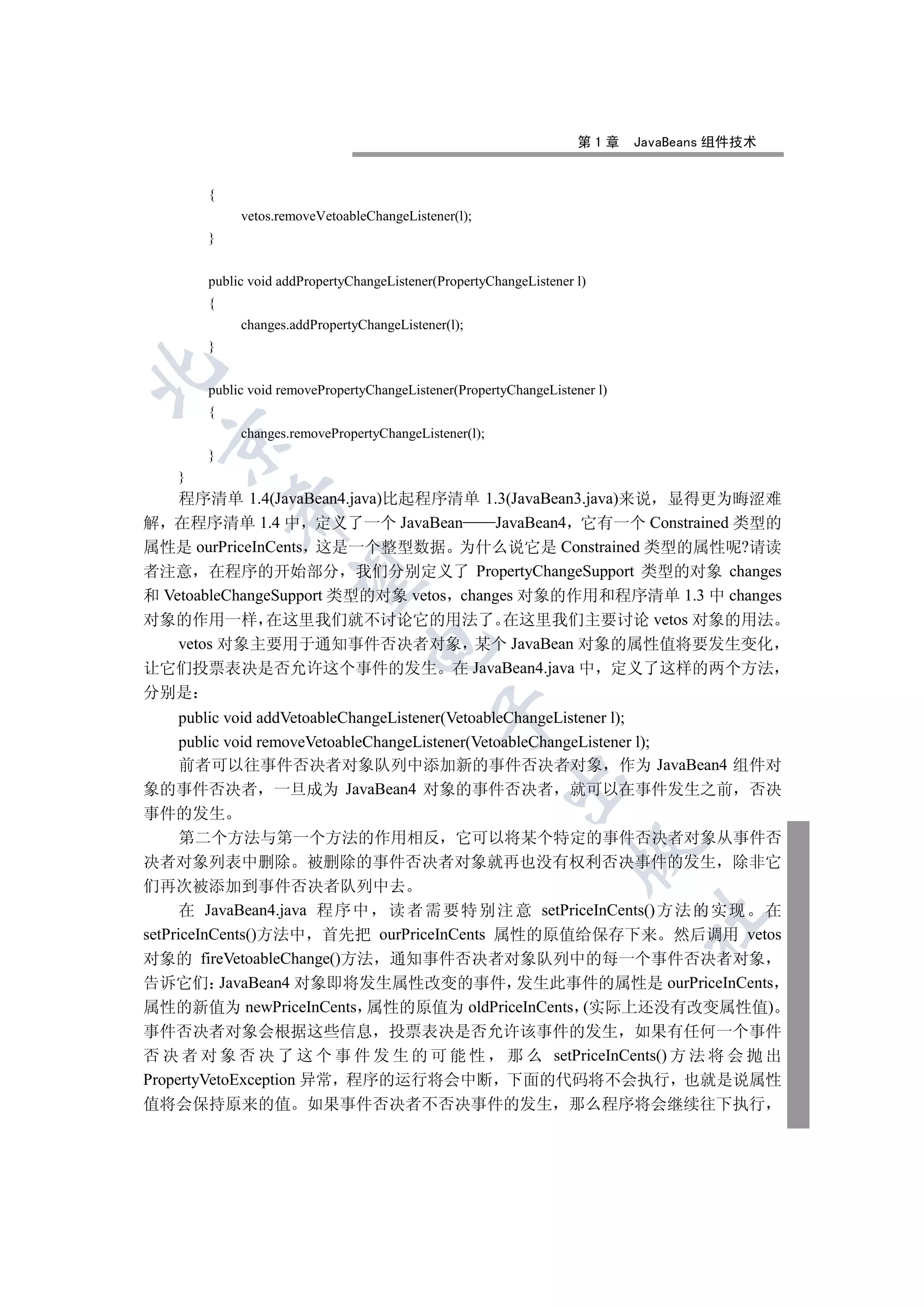 第1章     JavaBeans 组件技术


        {
             vetos.removeVetoableChangeListener(l);
        }


        public void addPropertyChangeListener(PropertyChangeListener l)
        {
             changes.addPropertyChangeListener(l);
        }


        public void removePropertyChangeListener(PropertyChangeListener l)
        {
             changes.removePropertyChangeListener(l);
  

        }
    }
    程序清单 1.4(JavaBean4.java)比起程序清单 1.3(JavaBean3.java)来说 显得更为晦涩难
            

解 在程序清单 1.4 中 定义了一个 JavaBean            JavaBean4 它有一个 Constrained 类型的
属性是 ourPriceInCents 这是一个整型数据 为什么说它是 Constrained 类型的属性呢?请读
者注意 在程序的开始部分 我们分别定义了 PropertyChangeSupport 类型的对象 changes
             

和 VetoableChangeSupport 类型的对象 vetos changes 对象的作用和程序清单 1.3 中 changes
对象的作用一样 在这里我们就不讨论它的用法了 在这里我们主要讨论 vetos 对象的用法
    vetos 对象主要用于通知事件否决者对象 某个 JavaBean 对象的属性值将要发生变化
                                  

让它们投票表决是否允许这个事件的发生 在 JavaBean4.java 中 定义了这样的两个方法
分别是
                                             

      public void addVetoableChangeListener(VetoableChangeListener l);
      public void removeVetoableChangeListener(VetoableChangeListener l);
      前者可以往事件否决者对象队列中添加新的事件否决者对象 作为 JavaBean4 组件对
                                                         

象的事件否决者 一旦成为 JavaBean4 对象的事件否决者 就可以在事件发生之前 否决
事件的发生
      第二个方法与第一个方法的作用相反 它可以将某个特定的事件否决者对象从事件否
                                                                    

决者对象列表中删除 被删除的事件否决者对象就再也没有权利否决事件的发生 除非它
们再次被添加到事件否决者队列中去
      在 JavaBean4.java 程 序 中 读 者 需 要 特 别 注 意 setPriceInCents() 方 法 的 实 现 在
                                                                             	

setPriceInCents()方法中 首先把 ourPriceInCents 属性的原值给保存下来 然后调用 vetos
对象的 fireVetoableChange()方法 通知事件否决者对象队列中的每一个事件否决者对象
告诉它们 JavaBean4 对象即将发生属性改变的事件 发生此事件的属性是 ourPriceInCents
属性的新值为 newPriceInCents 属性的原值为 oldPriceInCents (实际上还没有改变属性值)
事件否决者对象会根据这些信息 投票表决是否允许该事件的发生 如果有任何一个事件
否 决 者 对 象 否 决 了 这 个 事 件 发 生 的 可 能 性 那 么 setPriceInCents() 方 法 将 会 抛 出
PropertyVetoException 异常 程序的运行将会中断 下面的代码将不会执行 也就是说属性
值将会保持原来的值 如果事件否决者不否决事件的发生 那么程序将会继续往下执行
 