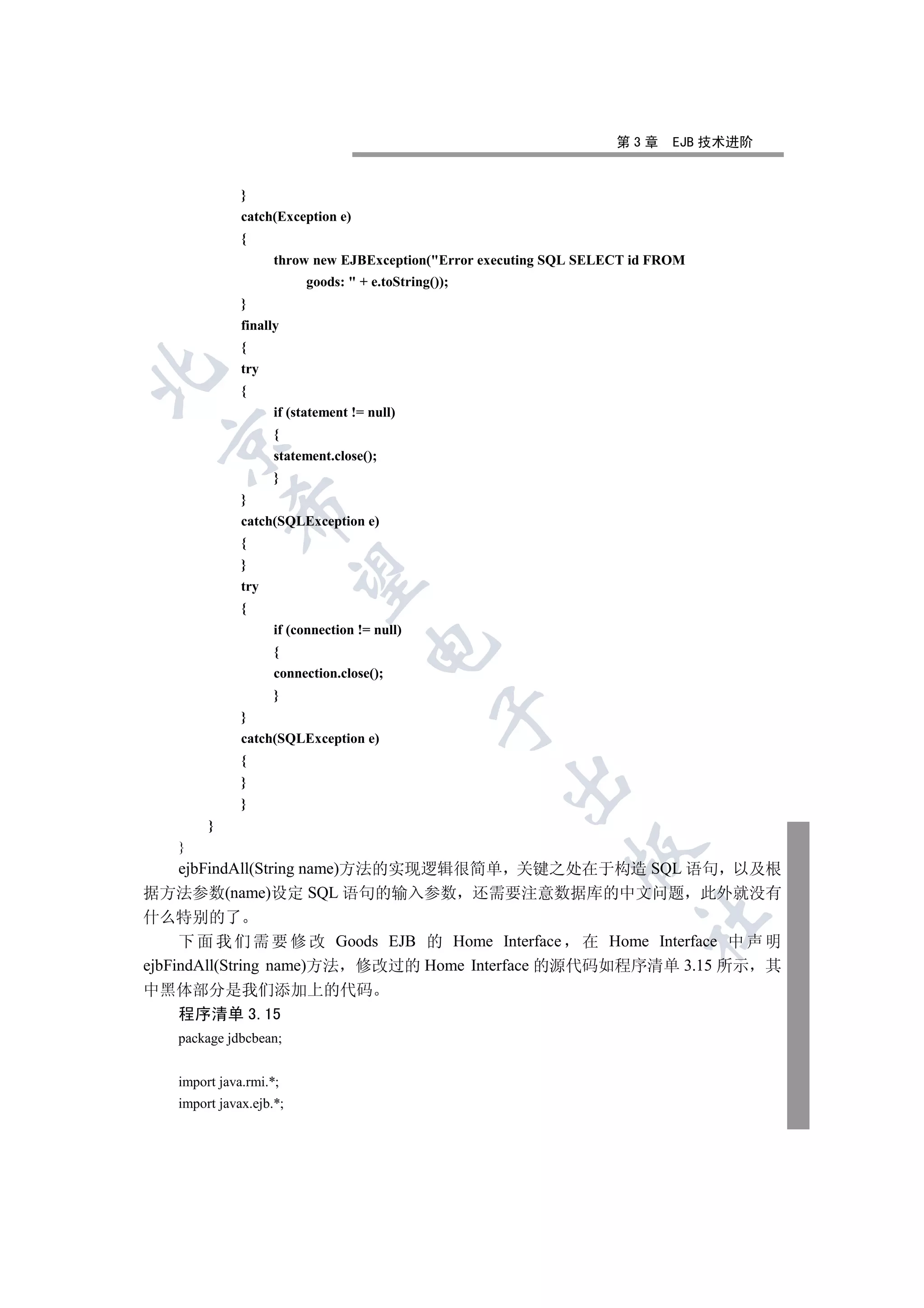 第3章     EJB 技术进阶


              }
              catch(Exception e)
              {
                    throw new EJBException(Error executing SQL SELECT id FROM
                         goods:  + e.toString());
              }
              finally
              {
              try


              {
                    if (statement != null)
                    {
  

                    statement.close();
                    }
              }
            

              catch(SQLException e)
              {
              }
             

              try
              {
                    if (connection != null)
                                    

                    {
                    connection.close();
                    }
                                               

              }
              catch(SQLException e)
              {
                                                     

              }
              }
        }
   }
                                                              

  ejbFindAll(String name)方法的实现逻辑很简单 关键之处在于构造 SQL 语句 以及根
据方法参数(name)设定 SQL 语句的输入参数 还需要注意数据库的中文问题 此外就没有
什么特别的了
                                                                       	

     下 面 我 们 需 要 修 改 Goods EJB 的 Home Interface 在 Home Interface 中 声 明
ejbFindAll(String name)方法 修改过的 Home Interface 的源代码如程序清单 3.15 所示 其
中黑体部分是我们添加上的代码
  程序清单 3.15
   package jdbcbean;


   import java.rmi.*;
   import javax.ejb.*;
 