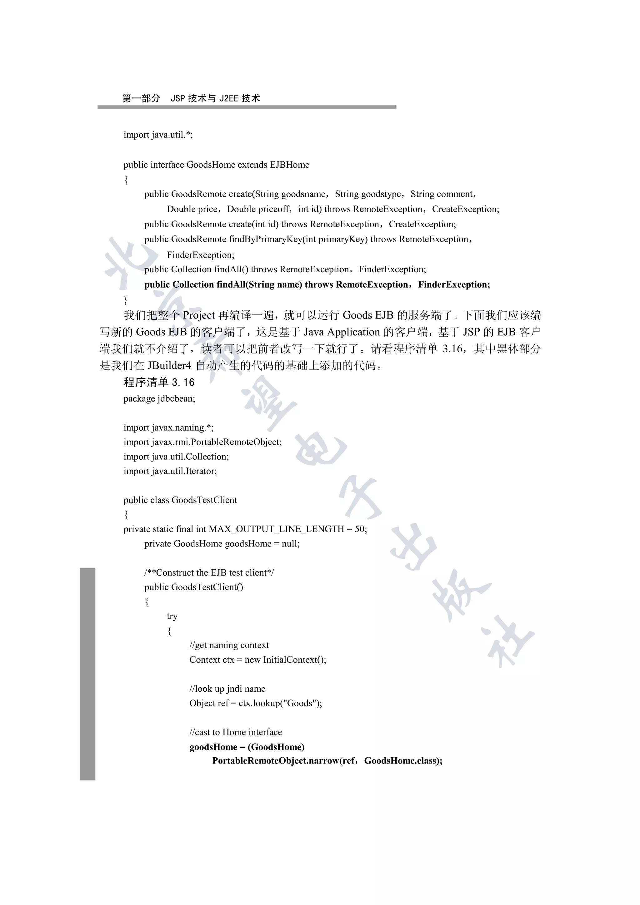 第一部分        JSP 技术与 J2EE 技术


   import java.util.*;


   public interface GoodsHome extends EJBHome
   {
        public GoodsRemote create(String goodsname String goodstype String comment
              Double price Double priceoff int id) throws RemoteException       CreateException;
        public GoodsRemote create(int id) throws RemoteException    CreateException;
        public GoodsRemote findByPrimaryKey(int primaryKey) throws RemoteException
              FinderException;


        public Collection findAll() throws RemoteException   FinderException;
        public Collection findAll(String name) throws RemoteException      FinderException;
   }
 

  我们把整个 Project 再编译一遍 就可以运行 Goods EJB 的服务端了 下面我们应该编
写新的 Goods EJB 的客户端了 这是基于 Java Application 的客户端 基于 JSP 的 EJB 客户
端我们就不介绍了 读者可以把前者改写一下就行了 请看程序清单 3.16 其中黑体部分
            

是我们在 JBuilder4 自动产生的代码的基础上添加的代码
   程序清单 3.16
   package jdbcbean;
             


   import javax.naming.*;
   import javax.rmi.PortableRemoteObject;
                                     

   import java.util.Collection;
   import java.util.Iterator;
                                                 

   public class GoodsTestClient
   {
   private static final int MAX_OUTPUT_LINE_LENGTH = 50;
                                                             

        private GoodsHome goodsHome = null;


        /**Construct the EJB test client*/
        public GoodsTestClient()
                                                                     

        {
              try
              {
                                                                                  	

                     //get naming context
                     Context ctx = new InitialContext();


                     //look up jndi name
                     Object ref = ctx.lookup(Goods);

                     //cast to Home interface
                     goodsHome = (GoodsHome)
                          PortableRemoteObject.narrow(ref     GoodsHome.class);
 