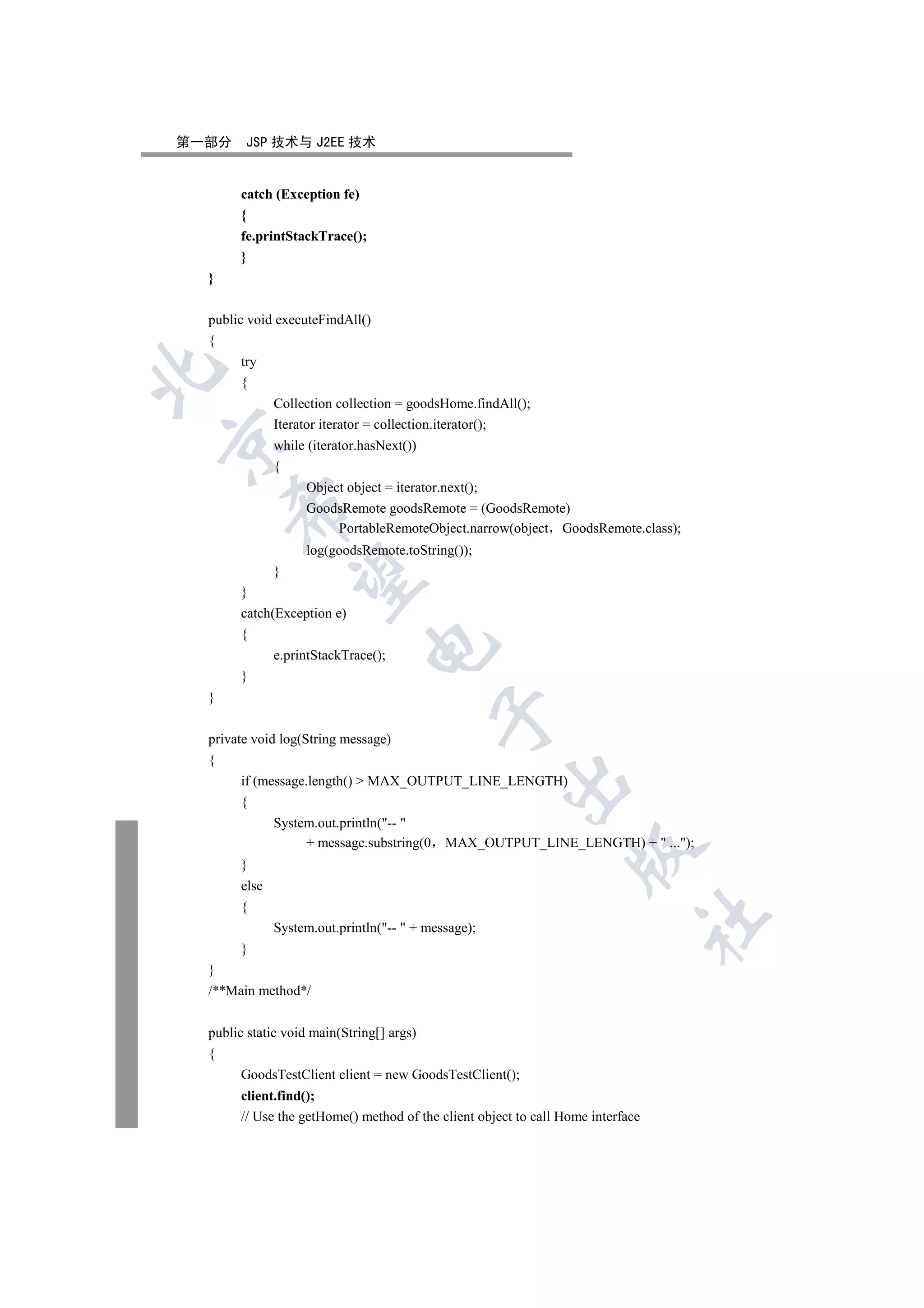 第一部分    JSP 技术与 J2EE 技术


       catch (Exception fe)
       {
       fe.printStackTrace();
       }
  }

  public void executeFindAll()
  {
       try


       {
              Collection collection = goodsHome.findAll();
              Iterator iterator = collection.iterator();


              while (iterator.hasNext())
              {
                   Object object = iterator.next();
      

                   GoodsRemote goodsRemote = (GoodsRemote)
                        PortableRemoteObject.narrow(object GoodsRemote.class);
                   log(goodsRemote.toString());
              }
       

       }
       catch(Exception e)
       {
                               

              e.printStackTrace();
       }
  }
                                           

  private void log(String message)
  {
       if (message.length()  MAX_OUTPUT_LINE_LENGTH)
                                                     

       {
              System.out.println(-- 
                   + message.substring(0    MAX_OUTPUT_LINE_LENGTH) +  ...);
                                                                  

       }
       else
       {
                                                                                 	

              System.out.println(--  + message);
       }
  }
  /**Main method*/


  public static void main(String[] args)
  {
       GoodsTestClient client = new GoodsTestClient();
       client.find();
       // Use the getHome() method of the client object to call Home interface
 
