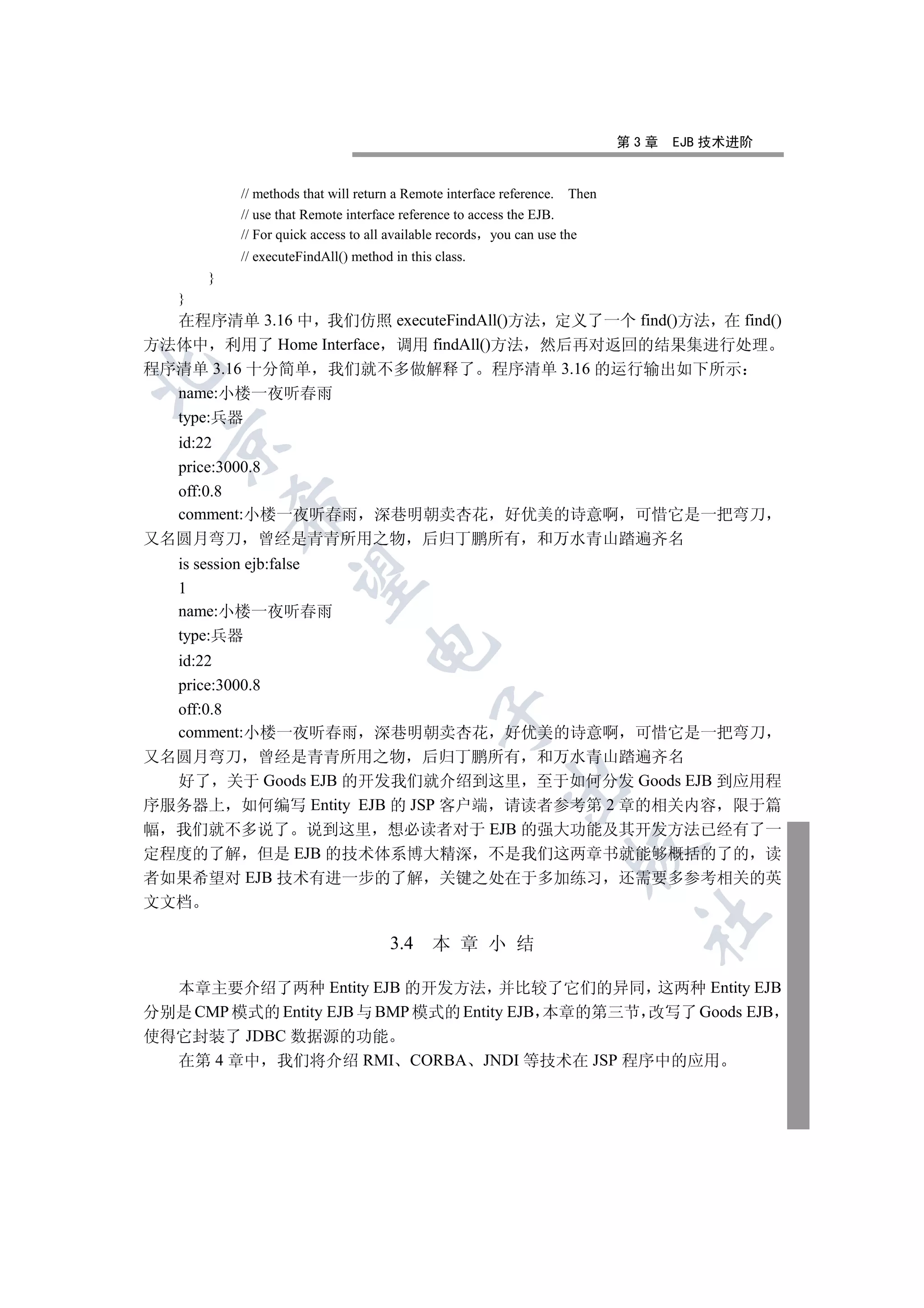 第3章   EJB 技术进阶


           // methods that will return a Remote interface reference. Then
           // use that Remote interface reference to access the EJB.
           // For quick access to all available records you can use the
           // executeFindAll() method in this class.
       }
   }
  在程序清单 3.16 中 我们仿照 executeFindAll()方法 定义了一个 find()方法 在 find()
方法体中 利用了 Home Interface 调用 findAll()方法 然后再对返回的结果集进行处理
程序清单 3.16 十分简单 我们就不多做解释了 程序清单 3.16 的运行输出如下所示


  name:小楼一夜听春雨
  type:兵器
 

  id:22
  price:3000.8
  off:0.8
           

  comment:小楼一夜听春雨 深巷明朝卖杏花 好优美的诗意啊 可惜它是一把弯刀
又名圆月弯刀 曾经是青青所用之物 后归丁鹏所有 和万水青山踏遍齐名
   is session ejb:false
            

   1
   name:小楼一夜听春雨
   type:兵器
                                  

  id:22
  price:3000.8
  off:0.8
                                              

  comment:小楼一夜听春雨 深巷明朝卖杏花 好优美的诗意啊 可惜它是一把弯刀
又名圆月弯刀 曾经是青青所用之物 后归丁鹏所有 和万水青山踏遍齐名
  好了 关于 Goods EJB 的开发我们就介绍到这里 至于如何分发 Goods EJB 到应用程
                                                        

序服务器上 如何编写 Entity EJB 的 JSP 客户端 请读者参考第 2 章的相关内容 限于篇
幅 我们就不多说了 说到这里 想必读者对于 EJB 的强大功能及其开发方法已经有了一
                                                                    

定程度的了解 但是 EJB 的技术体系博大精深 不是我们这两章书就能够概括的了的 读
者如果希望对 EJB 技术有进一步的了解 关键之处在于多加练习 还需要多参考相关的英
文文档
                                                                             	

                                      3.4    本 章 小 结

  本章主要介绍了两种 Entity EJB 的开发方法 并比较了它们的异同 这两种 Entity EJB
分别是 CMP 模式的 Entity EJB 与 BMP 模式的 Entity EJB 本章的第三节 改写了 Goods EJB
使得它封装了 JDBC 数据源的功能
  在第 4 章中 我们将介绍 RMI CORBA JNDI 等技术在 JSP 程序中的应用
 