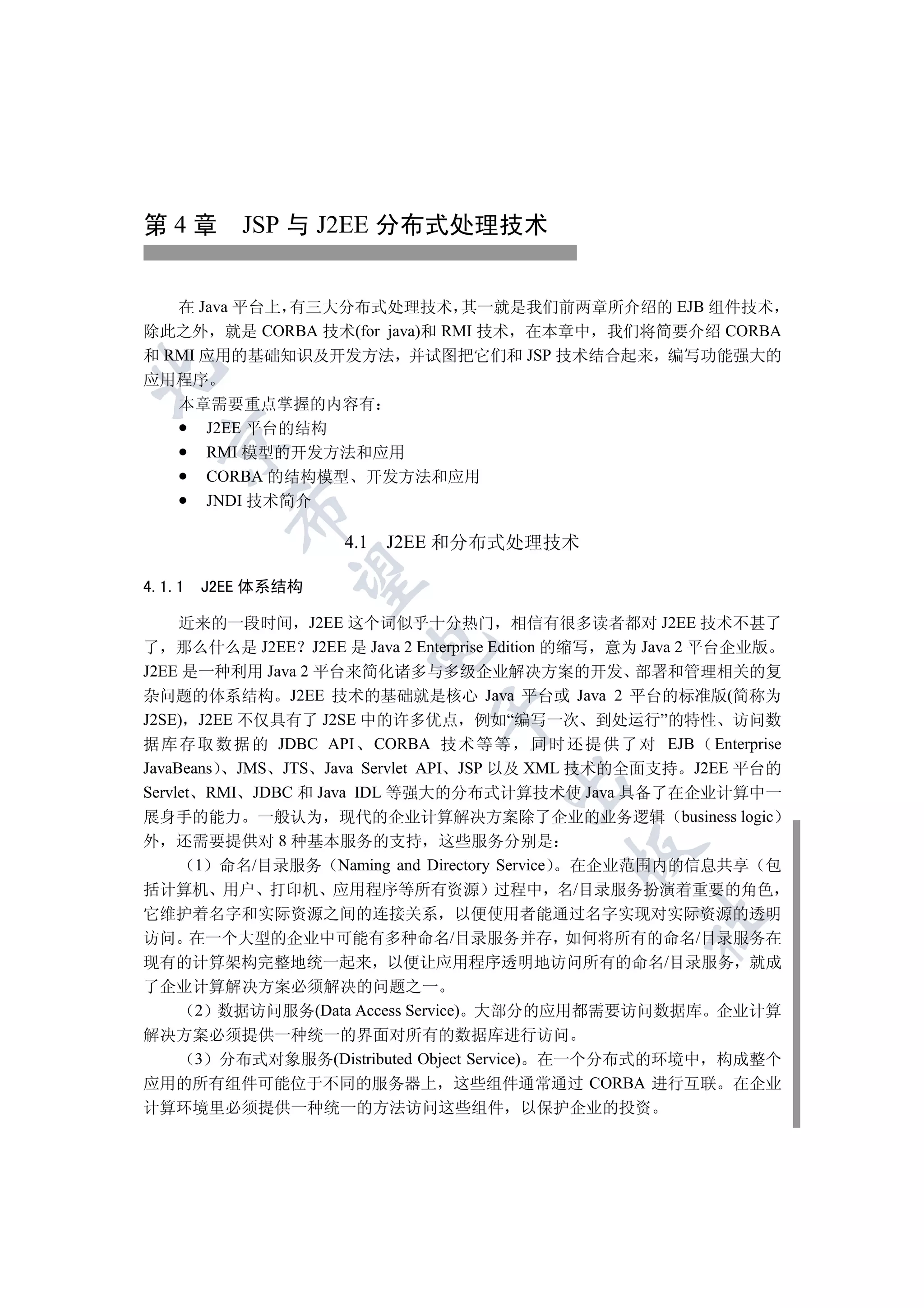 第 4 章 JSP 与 J2EE 分布式处理技术


   在 Java 平台上 有三大分布式处理技术 其一就是我们前两章所介绍的 EJB 组件技术
除此之外 就是 CORBA 技术(for java)和 RMI 技术 在本章中 我们将简要介绍 CORBA
和 RMI 应用的基础知识及开发方法 并试图把它们和 JSP 技术结合起来 编写功能强大的


应用程序
   本章需要重点掌握的内容有
      J2EE 平台的结构
  

      RMI 模型的开发方法和应用
      CORBA 的结构模型 开发方法和应用
      JNDI 技术简介
          


                    4.1 J2EE 和分布式处理技术
           

4.1.1   J2EE 体系结构

     近来的一段时间 J2EE 这个词似乎十分热门 相信有很多读者都对 J2EE 技术不甚了
                      

了 那么什么是 J2EE J2EE 是 Java 2 Enterprise Edition 的缩写 意为 Java 2 平台企业版
J2EE 是一种利用 Java 2 平台来简化诸多与多级企业解决方案的开发 部署和管理相关的复
杂问题的体系结构 J2EE 技术的基础就是核心 Java 平台或 Java 2 平台的标准版(简称为
                             

J2SE) J2EE 不仅具有了 J2SE 中的许多优点 例如“编写一次 到处运行”的特性 访问数
据 库 存 取 数 据 的 JDBC API CORBA 技 术 等 等 同 时 还 提 供 了 对 EJB Enterprise
JavaBeans JMS JTS Java Servlet API JSP 以及 XML 技术的全面支持 J2EE 平台的
                                    

Servlet RMI JDBC 和 Java IDL 等强大的分布式计算技术使 Java 具备了在企业计算中一
展身手的能力 一般认为 现代的企业计算解决方案除了企业的业务逻辑 business logic
外 还需要提供对 8 种基本服务的支持 这些服务分别是
                                           

       1 命名/目录服务 Naming and Directory Service   在企业范围内的信息共享 包
括计算机 用户 打印机 应用程序等所有资源 过程中 名/目录服务扮演着重要的角色
它维护着名字和实际资源之间的连接关系 以便使用者能通过名字实现对实际资源的透明
                                                  	

访问 在一个大型的企业中可能有多种命名/目录服务并存 如何将所有的命名/目录服务在
现有的计算架构完整地统一起来 以便让应用程序透明地访问所有的命名/目录服务 就成
了企业计算解决方案必须解决的问题之一
   2 数据访问服务(Data Access Service) 大部分的应用都需要访问数据库 企业计算
解决方案必须提供一种统一的界面对所有的数据库进行访问
   3 分布式对象服务(Distributed Object Service) 在一个分布式的环境中 构成整个
应用的所有组件可能位于不同的服务器上 这些组件通常通过 CORBA 进行互联 在企业
计算环境里必须提供一种统一的方法访问这些组件 以保护企业的投资
 