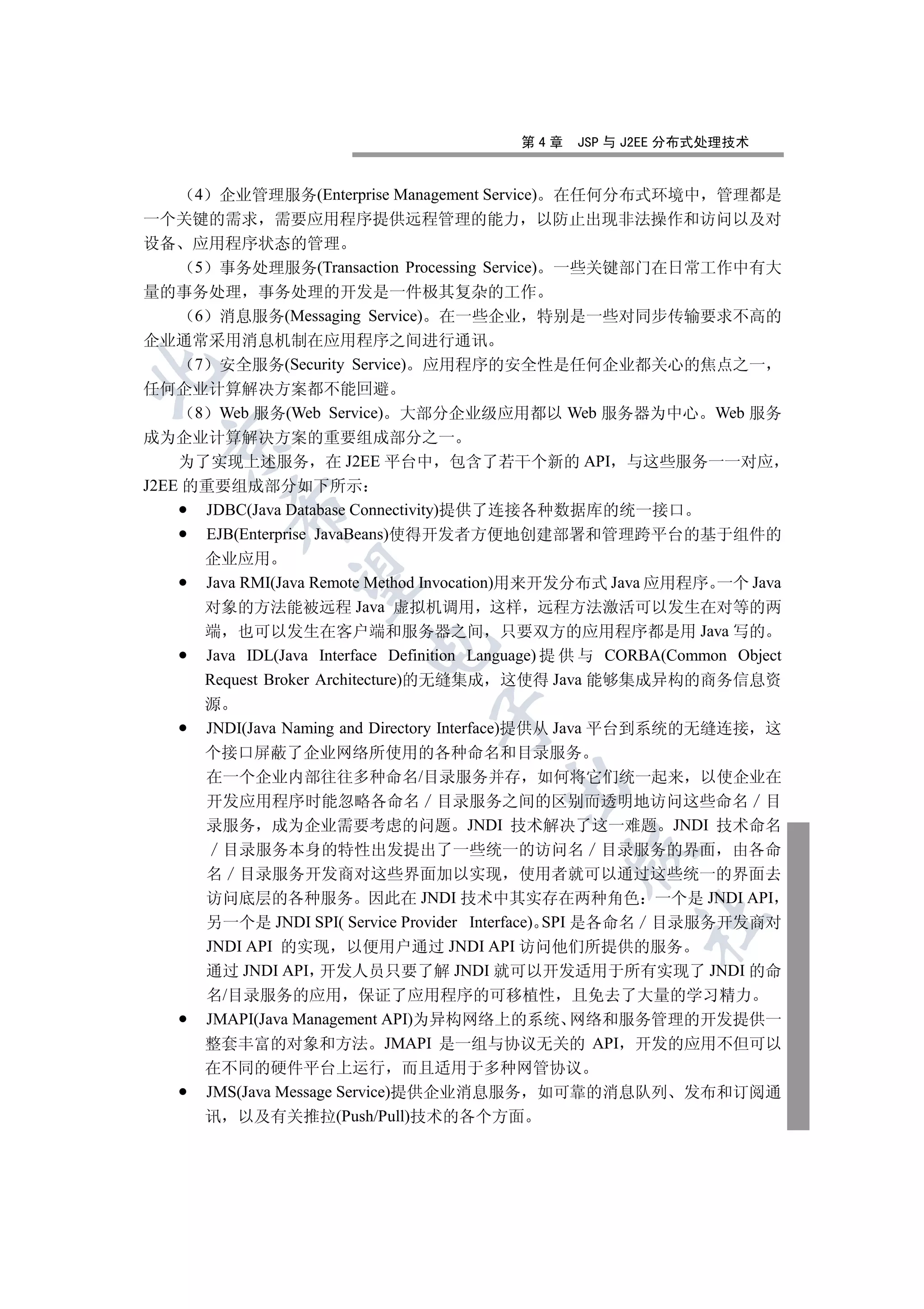 第4章    JSP 与 J2EE 分布式处理技术


      4 企业管理服务(Enterprise Management Service) 在任何分布式环境中 管理都是
一个关键的需求 需要应用程序提供远程管理的能力 以防止出现非法操作和访问以及对
设备 应用程序状态的管理
      5 事务处理服务(Transaction Processing Service) 一些关键部门在日常工作中有大
量的事务处理 事务处理的开发是一件极其复杂的工作
      6 消息服务(Messaging Service) 在一些企业 特别是一些对同步传输要求不高的
企业通常采用消息机制在应用程序之间进行通讯
      7 安全服务(Security Service) 应用程序的安全性是任何企业都关心的焦点之一


任何企业计算解决方案都不能回避
      8 Web 服务(Web Service) 大部分企业级应用都以 Web 服务器为中心 Web 服务
成为企业计算解决方案的重要组成部分之一
 

    为了实现上述服务 在 J2EE 平台中 包含了若干个新的 API 与这些服务一一对应
J2EE 的重要组成部分如下所示
        

       JDBC(Java Database Connectivity)提供了连接各种数据库的统一接口
       EJB(Enterprise JavaBeans)使得开发者方便地创建部署和管理跨平台的基于组件的
     企业应用
         

     Java RMI(Java Remote Method Invocation)用来开发分布式 Java 应用程序 一个 Java
     对象的方法能被远程 Java 虚拟机调用 这样 远程方法激活可以发生在对等的两
     端 也可以发生在客户端和服务器之间 只要双方的应用程序都是用 Java 写的
                        

     Java IDL(Java Interface Definition Language) 提 供 与 CORBA(Common Object
     Request Broker Architecture)的无缝集成 这使得 Java 能够集成异构的商务信息资
     源
                                 

     JNDI(Java Naming and Directory Interface)提供从 Java 平台到系统的无缝连接 这
     个接口屏蔽了企业网络所使用的各种命名和目录服务
     在一个企业内部往往多种命名/目录服务并存 如何将它们统一起来 以使企业在
                                         

     开发应用程序时能忽略各命名 目录服务之间的区别而透明地访问这些命名 目
     录服务 成为企业需要考虑的问题 JNDI 技术解决了这一难题 JNDI 技术命名
       目录服务本身的特性出发提出了一些统一的访问名 目录服务的界面 由各命
                                                 

     名 目录服务开发商对这些界面加以实现 使用者就可以通过这些统一的界面去
     访问底层的各种服务 因此在 JNDI 技术中其实存在两种角色 一个是 JNDI API
                                                         	

     另一个是 JNDI SPI( Service Provider Interface) SPI 是各命名 目录服务开发商对
     JNDI API 的实现 以便用户通过 JNDI API 访问他们所提供的服务
     通过 JNDI API 开发人员只要了解 JNDI 就可以开发适用于所有实现了 JNDI 的命
     名/目录服务的应用 保证了应用程序的可移植性 且免去了大量的学习精力
     JMAPI(Java Management API)为异构网络上的系统 网络和服务管理的开发提供一
     整套丰富的对象和方法 JMAPI 是一组与协议无关的 API 开发的应用不但可以
     在不同的硬件平台上运行 而且适用于多种网管协议
     JMS(Java Message Service)提供企业消息服务 如可靠的消息队列 发布和订阅通
     讯 以及有关推拉(Push/Pull)技术的各个方面
 