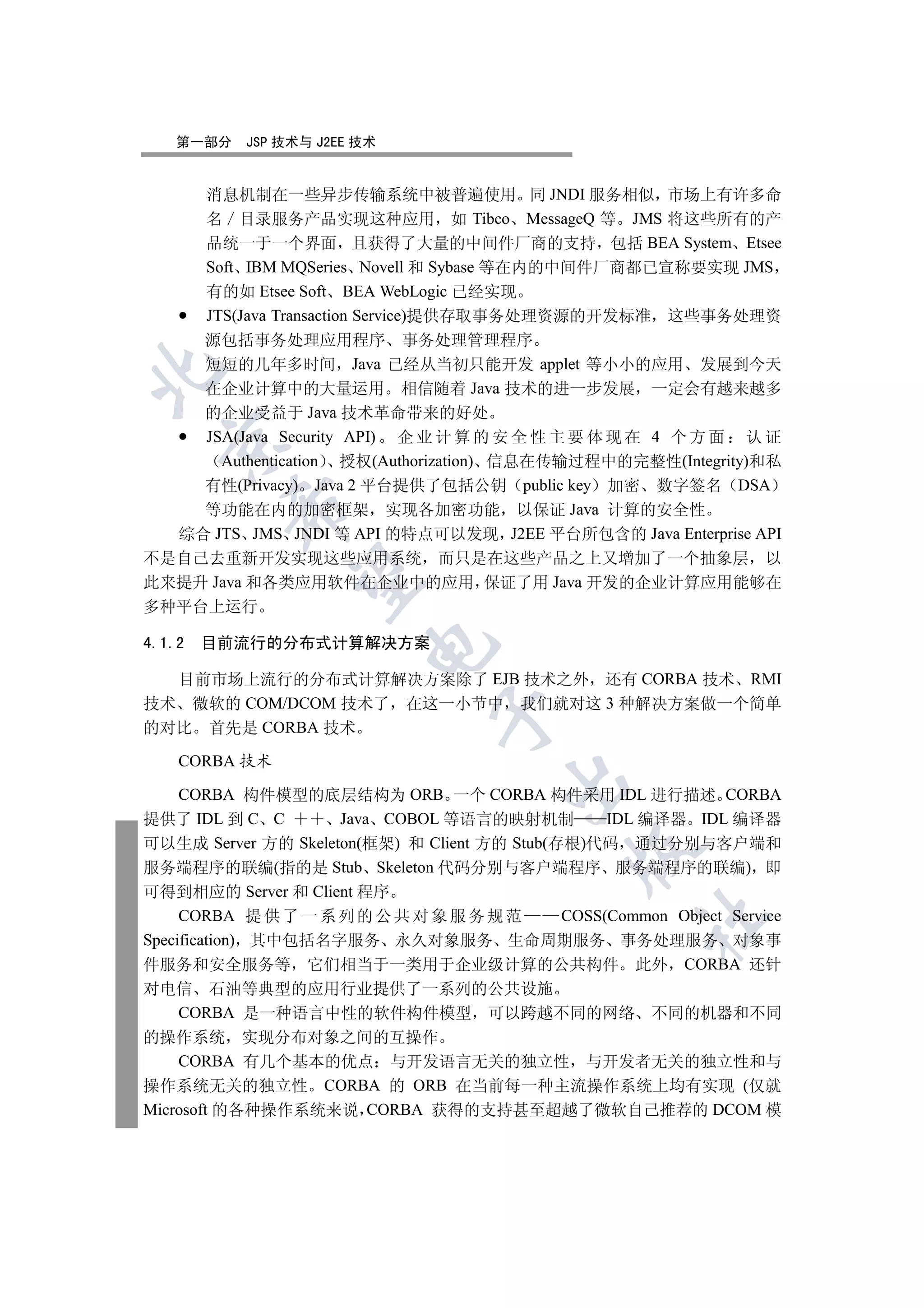 第一部分    JSP 技术与 J2EE 技术


        消息机制在一些异步传输系统中被普遍使用 同 JNDI 服务相似 市场上有许多命
        名 目录服务产品实现这种应用 如 Tibco MessageQ 等 JMS 将这些所有的产
        品统一于一个界面 且获得了大量的中间件厂商的支持 包括 BEA System Etsee
        Soft IBM MQSeries Novell 和 Sybase 等在内的中间件厂商都已宣称要实现 JMS
        有的如 Etsee Soft BEA WebLogic 已经实现
        JTS(Java Transaction Service)提供存取事务处理资源的开发标准 这些事务处理资
      源包括事务处理应用程序 事务处理管理程序
      短短的几年多时间 Java 已经从当初只能开发 applet 等小小的应用 发展到今天


      在企业计算中的大量运用 相信随着 Java 技术的进一步发展 一定会有越来越多
      的企业受益于 Java 技术革命带来的好处
      JSA(Java Security API) 企 业 计 算 的 安 全 性 主 要 体 现 在 4 个 方 面 认 证
  

        Authentication 授权(Authorization) 信息在传输过程中的完整性(Integrity)和私
      有性(Privacy) Java 2 平台提供了包括公钥 public key 加密 数字签名 DSA
          

      等功能在内的加密框架 实现各加密功能 以保证 Java 计算的安全性
    综合 JTS JMS JNDI 等 API 的特点可以发现 J2EE 平台所包含的 Java Enterprise API
不是自己去重新开发实现这些应用系统 而只是在这些产品之上又增加了一个抽象层 以
           

此来提升 Java 和各类应用软件在企业中的应用 保证了用 Java 开发的企业计算应用能够在
多种平台上运行

4.1.2   目前流行的分布式计算解决方案
                         


  目前市场上流行的分布式计算解决方案除了 EJB 技术之外 还有 CORBA 技术 RMI
技术 微软的 COM/DCOM 技术了 在这一小节中 我们就对这 3 种解决方案做一个简单
                                 

的对比 首先是 CORBA 技术

    CORBA 技术
                                        

     CORBA 构件模型的底层结构为 ORB 一个 CORBA 构件采用 IDL 进行描述 CORBA
提供了 IDL 到 C C        Java COBOL 等语言的映射机制           IDL 编译器 IDL 编译器
可以生成 Server 方的 Skeleton(框架) 和 Client 方的 Stub(存根)代码 通过分别与客户端和
                                                

服务端程序的联编(指的是 Stub Skeleton 代码分别与客户端程序 服务端程序的联编) 即
可得到相应的 Server 和 Client 程序
     CORBA 提 供 了 一 系 列 的 公 共 对 象 服 务 规 范      COSS(Common Object Service
                                                        	

Specification) 其中包括名字服务 永久对象服务 生命周期服务 事务处理服务 对象事
件服务和安全服务等 它们相当于一类用于企业级计算的公共构件 此外 CORBA 还针
对电信 石油等典型的应用行业提供了一系列的公共设施
    CORBA 是一种语言中性的软件构件模型 可以跨越不同的网络 不同的机器和不同
的操作系统 实现分布对象之间的互操作
    CORBA 有几个基本的优点 与开发语言无关的独立性 与开发者无关的独立性和与
操作系统无关的独立性 CORBA 的 ORB 在当前每一种主流操作系统上均有实现 (仅就
Microsoft 的各种操作系统来说 CORBA 获得的支持甚至超越了微软自己推荐的 DCOM 模
 