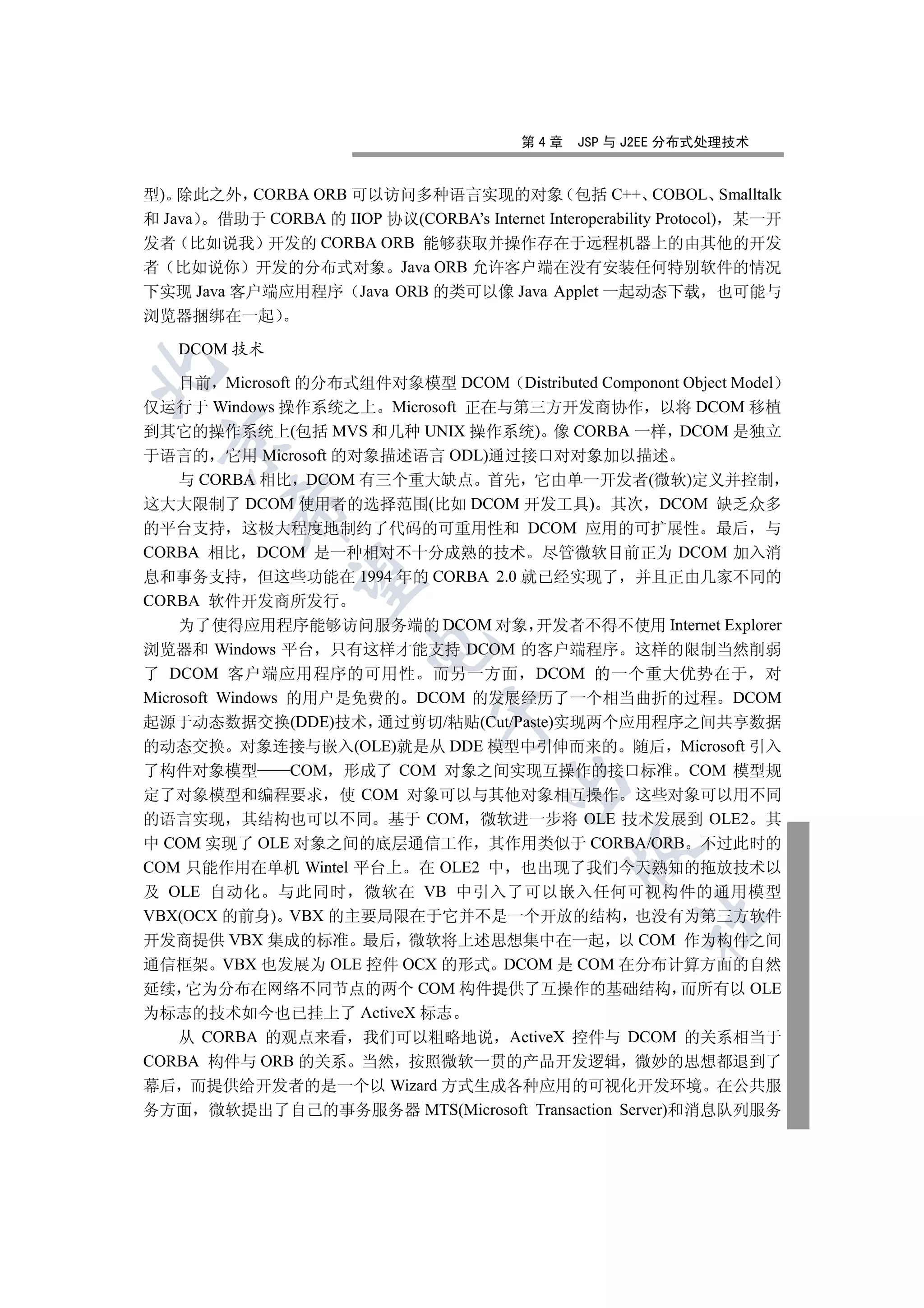 第4章    JSP 与 J2EE 分布式处理技术


型) 除此之外 CORBA ORB 可以访问多种语言实现的对象 包括 C++ COBOL Smalltalk
和 Java 借助于 CORBA 的 IIOP 协议(CORBA’s Internet Interoperability Protocol) 某一开
发者 比如说我 开发的 CORBA ORB 能够获取并操作存在于远程机器上的由其他的开发
者 比如说你 开发的分布式对象 Java ORB 允许客户端在没有安装任何特别软件的情况
下实现 Java 客户端应用程序 Java ORB 的类可以像 Java Applet 一起动态下载 也可能与
浏览器捆绑在一起

    DCOM 技术


    目前 Microsoft 的分布式组件对象模型 DCOM Distributed Componont Object Model
仅运行于 Windows 操作系统之上 Microsoft 正在与第三方开发商协作 以将 DCOM 移植
到其它的操作系统上(包括 MVS 和几种 UNIX 操作系统) 像 CORBA 一样 DCOM 是独立
  

于语言的 它用 Microsoft 的对象描述语言 ODL)通过接口对对象加以描述
    与 CORBA 相比 DCOM 有三个重大缺点 首先 它由单一开发者(微软)定义并控制
这大大限制了 DCOM 使用者的选择范围(比如 DCOM 开发工具) 其次 DCOM 缺乏众多
          

的平台支持 这极大程度地制约了代码的可重用性和 DCOM 应用的可扩展性 最后 与
CORBA 相比 DCOM 是一种相对不十分成熟的技术 尽管微软目前正为 DCOM 加入消
息和事务支持 但这些功能在 1994 年的 CORBA 2.0 就已经实现了 并且正由几家不同的
           

CORBA 软件开发商所发行
    为了使得应用程序能够访问服务端的 DCOM 对象 开发者不得不使用 Internet Explorer
                         

浏览器和 Windows 平台 只有这样才能支持 DCOM 的客户端程序 这样的限制当然削弱
了 DCOM 客户端应用程序的可用性 而另一方面 DCOM 的一个重大优势在于 对
Microsoft Windows 的用户是免费的 DCOM 的发展经历了一个相当曲折的过程 DCOM
                                 

起源于动态数据交换(DDE)技术 通过剪切/粘贴(Cut/Paste)实现两个应用程序之间共享数据
的动态交换 对象连接与嵌入(OLE)就是从 DDE 模型中引伸而来的 随后 Microsoft 引入
了构件对象模型      COM 形成了 COM 对象之间实现互操作的接口标准 COM 模型规
                                         

定了对象模型和编程要求 使 COM 对象可以与其他对象相互操作 这些对象可以用不同
的语言实现 其结构也可以不同 基于 COM 微软进一步将 OLE 技术发展到 OLE2 其
中 COM 实现了 OLE 对象之间的底层通信工作 其作用类似于 CORBA/ORB 不过此时的
                                                 

COM 只能作用在单机 Wintel 平台上 在 OLE2 中 也出现了我们今天熟知的拖放技术以
及 OLE 自动化 与此同时 微软在 VB 中引入了可以嵌入任何可视构件的通用模型
VBX(OCX 的前身) VBX 的主要局限在于它并不是一个开放的结构 也没有为第三方软件
                                                         	

开发商提供 VBX 集成的标准 最后 微软将上述思想集中在一起 以 COM 作为构件之间
通信框架 VBX 也发展为 OLE 控件 OCX 的形式 DCOM 是 COM 在分布计算方面的自然
延续 它为分布在网络不同节点的两个 COM 构件提供了互操作的基础结构 而所有以 OLE
为标志的技术如今也已挂上了 ActiveX 标志
   从 CORBA 的观点来看 我们可以粗略地说 ActiveX 控件与 DCOM 的关系相当于
CORBA 构件与 ORB 的关系 当然 按照微软一贯的产品开发逻辑 微妙的思想都退到了
幕后 而提供给开发者的是一个以 Wizard 方式生成各种应用的可视化开发环境 在公共服
务方面 微软提出了自己的事务服务器 MTS(Microsoft Transaction Server)和消息队列服务
 