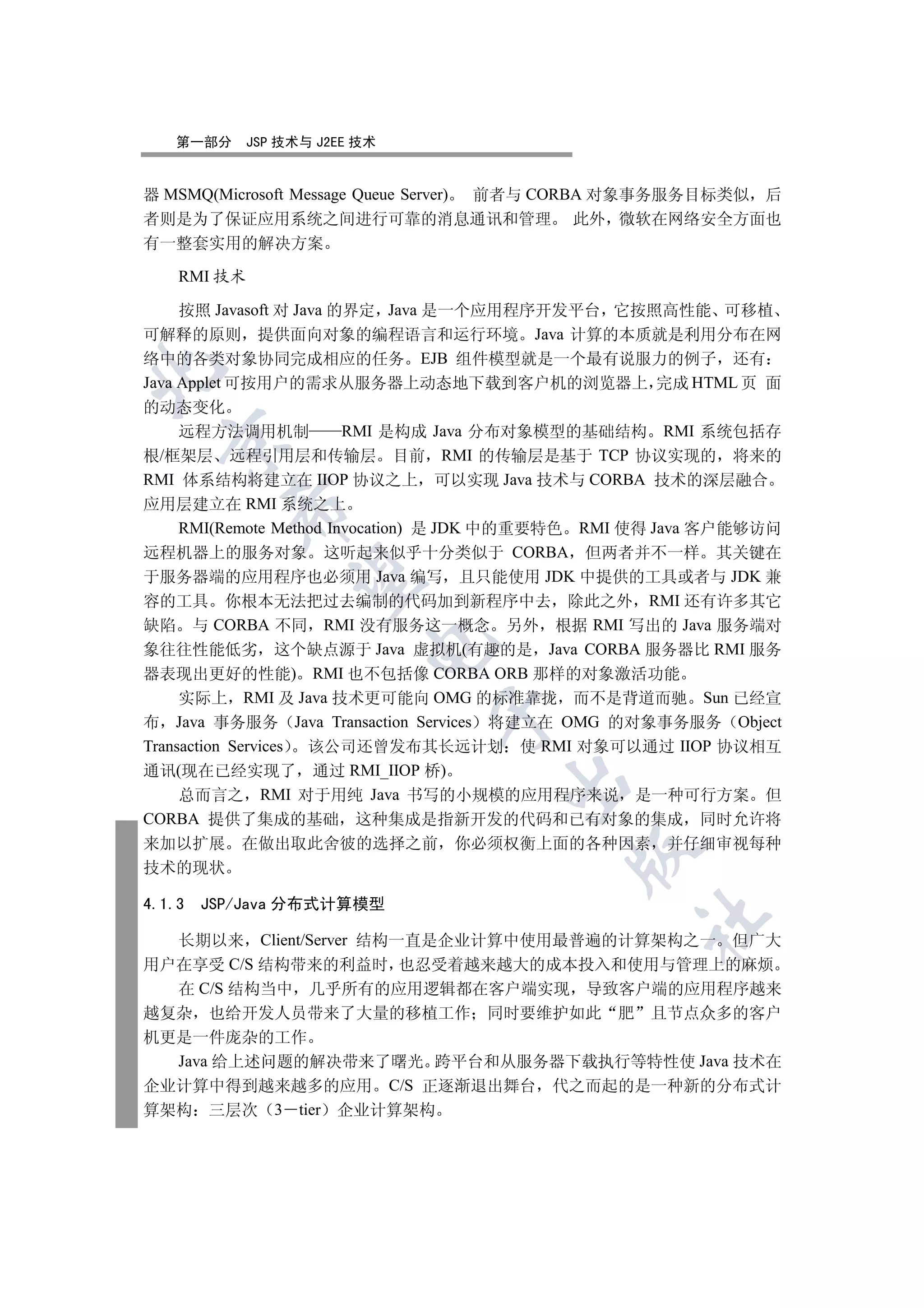 第一部分      JSP 技术与 J2EE 技术


器 MSMQ(Microsoft Message Queue Server) 前者与 CORBA 对象事务服务目标类似 后
者则是为了保证应用系统之间进行可靠的消息通讯和管理 此外 微软在网络安全方面也
有一整套实用的解决方案

    RMI 技术

     按照 Javasoft 对 Java 的界定 Java 是一个应用程序开发平台 它按照高性能 可移植
可解释的原则 提供面向对象的编程语言和运行环境 Java 计算的本质就是利用分布在网
络中的各类对象协同完成相应的任务 EJB 组件模型就是一个最有说服力的例子 还有


Java Applet 可按用户的需求从服务器上动态地下载到客户机的浏览器上 完成 HTML 页 面
的动态变化
     远程方法调用机制            RMI 是构成 Java 分布对象模型的基础结构 RMI 系统包括存
  

根/框架层 远程引用层和传输层 目前 RMI 的传输层是基于 TCP 协议实现的 将来的
RMI 体系结构将建立在 IIOP 协议之上 可以实现 Java 技术与 CORBA 技术的深层融合
应用层建立在 RMI 系统之上
          

     RMI(Remote Method Invocation) 是 JDK 中的重要特色 RMI 使得 Java 客户能够访问
远程机器上的服务对象 这听起来似乎十分类似于 CORBA 但两者并不一样 其关键在
于服务器端的应用程序也必须用 Java 编写 且只能使用 JDK 中提供的工具或者与 JDK 兼
           

容的工具 你根本无法把过去编制的代码加到新程序中去 除此之外 RMI 还有许多其它
缺陷 与 CORBA 不同 RMI 没有服务这一概念 另外 根据 RMI 写出的 Java 服务端对
                          

象往往性能低劣 这个缺点源于 Java 虚拟机(有趣的是 Java CORBA 服务器比 RMI 服务
器表现出更好的性能) RMI 也不包括像 CORBA ORB 那样的对象激活功能
     实际上 RMI 及 Java 技术更可能向 OMG 的标准靠拢 而不是背道而驰 Sun 已经宣
                               

布 Java 事务服务 Java Transaction Services 将建立在 OMG 的对象事务服务 Object
Transaction Services 该公司还曾发布其长远计划 使 RMI 对象可以通过 IIOP 协议相互
通讯(现在已经实现了 通过 RMI_IIOP 桥)
                                     

     总而言之 RMI 对于用纯 Java 书写的小规模的应用程序来说 是一种可行方案 但
CORBA 提供了集成的基础 这种集成是指新开发的代码和已有对象的集成 同时允许将
来加以扩展 在做出取此舍彼的选择之前              你必须权衡上面的各种因素 并仔细审视每种
                                            

技术的现状

4.1.3   JSP/Java 分布式计算模型
                                                   	

  长期以来 Client/Server 结构一直是企业计算中使用最普遍的计算架构之一 但广大
用户在享受 C/S 结构带来的利益时 也忍受着越来越大的成本投入和使用与管理上的麻烦
  在 C/S 结构当中 几乎所有的应用逻辑都在客户端实现 导致客户端的应用程序越来
越复杂 也给开发人员带来了大量的移植工作 同时要维护如此 肥 且节点众多的客户
机更是一件庞杂的工作
  Java 给上述问题的解决带来了曙光 跨平台和从服务器下载执行等特性使 Java 技术在
企业计算中得到越来越多的应用 C/S 正逐渐退出舞台 代之而起的是一种新的分布式计
算架构 三层次 3 tier 企业计算架构
 