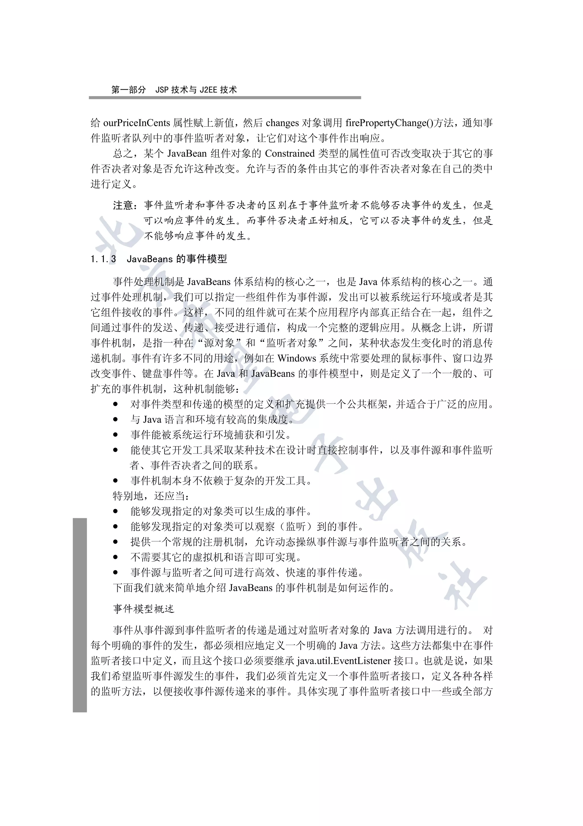 第一部分    JSP 技术与 J2EE 技术


给 ourPriceInCents 属性赋上新值 然后 changes 对象调用 firePropertyChange()方法 通知事
件监听者队列中的事件监听者对象 让它们对这个事件作出响应
    总之 某个 JavaBean 组件对象的 Constrained 类型的属性值可否改变取决于其它的事
件否决者对象是否允许这种改变 允许与否的条件由其它的事件否决者对象在自己的类中
进行定义

    注意 事件监听者和事件否决者的区别在于事件监听者不能够否决事件的发生 但是
       可以响应事件的发生 而事件否决者正好相反 它可以否决事件的发生 但是


       不能够响应事件的发生

1.1.3   JavaBeans 的事件模型
  

  事件处理机制是 JavaBeans 体系结构的核心之一 也是 Java 体系结构的核心之一 通
过事件处理机制 我们可以指定一些组件作为事件源 发出可以被系统运行环境或者是其
它组件接收的事件 这样 不同的组件就可在某个应用程序内部真正结合在一起 组件之
          

间通过事件的发送 传递 接受进行通信 构成一个完整的逻辑应用 从概念上讲 所谓
事件机制 是指一种在 源对象 和 监听者对象 之间 某种状态发生变化时的消息传
递机制 事件有许多不同的用途 例如在 Windows 系统中常要处理的鼠标事件 窗口边界
           

改变事件 键盘事件等 在 Java 和 JavaBeans 的事件模型中 则是定义了一个一般的 可
扩充的事件机制 这种机制能够
    对事件类型和传递的模型的定义和扩充提供一个公共框架 并适合于广泛的应用
                          

    与 Java 语言和环境有较高的集成度
    事件能被系统运行环境捕获和引发
    能使其它开发工具采取某种技术在设计时直接控制事件 以及事件源和事件监听
                              

    者 事件否决者之间的联系
    事件机制本身不依赖于复杂的开发工具
                                     

  特别地 还应当
    能够发现指定的对象类可以生成的事件
    能够发现指定的对象类可以观察 监听 到的事件
                                             

    提供一个常规的注册机制 允许动态操纵事件源与事件监听者之间的关系
    不需要其它的虚拟机和语言即可实现
    事件源与监听者之间可进行高效 快速的事件传递
                                                    	

  下面我们就来简单地介绍 JavaBeans 的事件机制是如何运作的

    事件模型概述

  事件从事件源到事件监听者的传递是通过对监听者对象的 Java 方法调用进行的 对
每个明确的事件的发生 都必须相应地定义一个明确的 Java 方法 这些方法都集中在事件
监听者接口中定义 而且这个接口必须要继承 java.util.EventListener 接口 也就是说 如果
我们希望监听事件源发生的事件 我们必须首先定义一个事件监听者接口 定义各种各样
的监听方法 以便接收事件源传递来的事件 具体实现了事件监听者接口中一些或全部方
 
