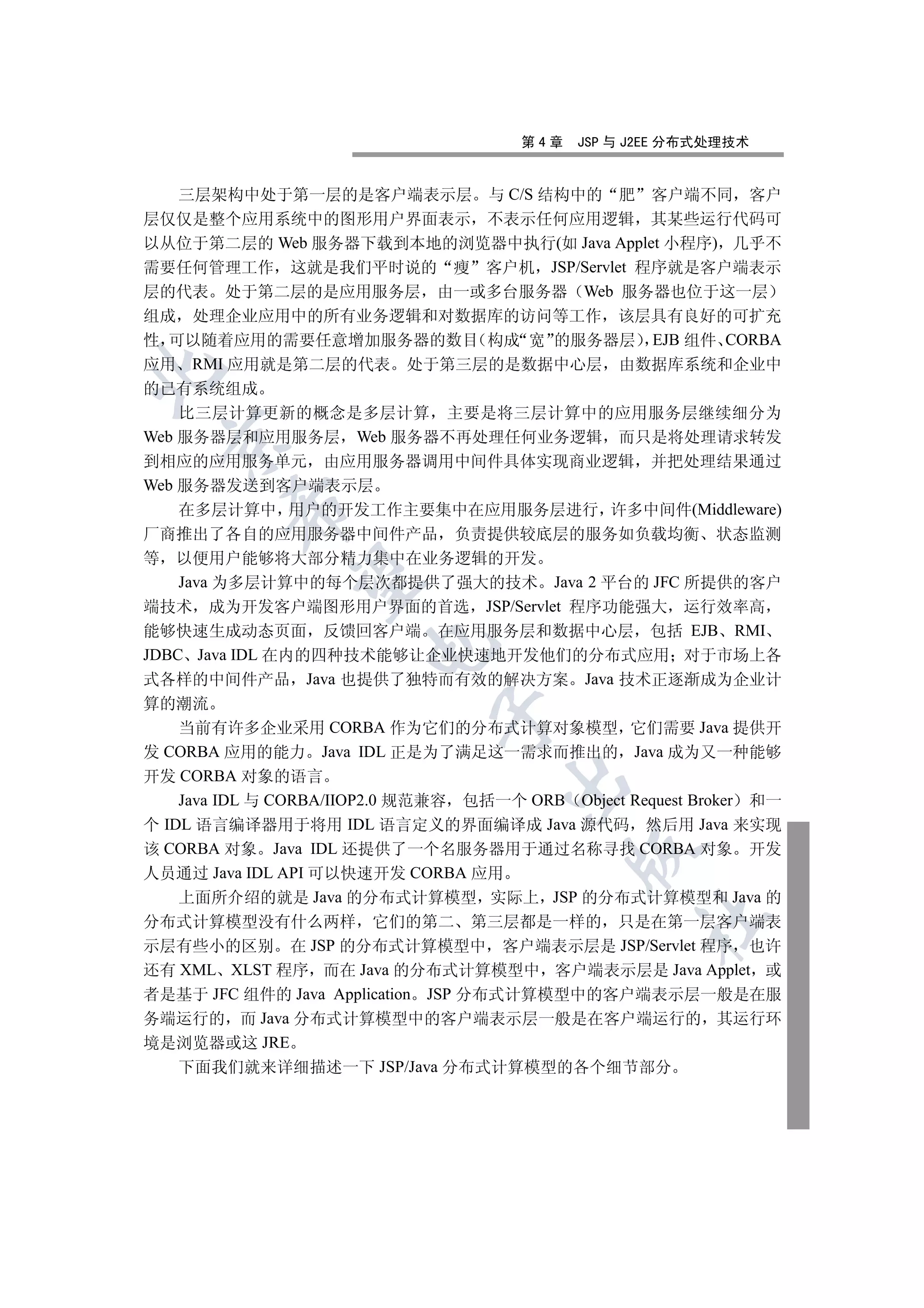第4章   JSP 与 J2EE 分布式处理技术


   三层架构中处于第一层的是客户端表示层 与 C/S 结构中的 肥 客户端不同 客户
层仅仅是整个应用系统中的图形用户界面表示 不表示任何应用逻辑 其某些运行代码可
以从位于第二层的 Web 服务器下载到本地的浏览器中执行(如 Java Applet 小程序) 几乎不
需要任何管理工作 这就是我们平时说的 瘦 客户机 JSP/Servlet 程序就是客户端表示
层的代表 处于第二层的是应用服务层 由一或多台服务器 Web 服务器也位于这一层
组成 处理企业应用中的所有业务逻辑和对数据库的访问等工作 该层具有良好的可扩充
性 可以随着应用的需要任意增加服务器的数目 构成 宽 的服务器层 EJB 组件 CORBA
应用 RMI 应用就是第二层的代表 处于第三层的是数据中心层 由数据库系统和企业中


的已有系统组成
    比三层计算更新的概念是多层计算 主要是将三层计算中的应用服务层继续细分为
Web 服务器层和应用服务层 Web 服务器不再处理任何业务逻辑 而只是将处理请求转发
 

到相应的应用服务单元 由应用服务器调用中间件具体实现商业逻辑 并把处理结果通过
Web 服务器发送到客户端表示层
         

    在多层计算中 用户的开发工作主要集中在应用服务层进行 许多中间件(Middleware)
厂商推出了各自的应用服务器中间件产品 负责提供较底层的服务如负载均衡 状态监测
等 以便用户能够将大部分精力集中在业务逻辑的开发
          

    Java 为多层计算中的每个层次都提供了强大的技术 Java 2 平台的 JFC 所提供的客户
端技术 成为开发客户端图形用户界面的首选 JSP/Servlet 程序功能强大 运行效率高
能够快速生成动态页面 反馈回客户端 在应用服务层和数据中心层 包括 EJB RMI
                       

JDBC Java IDL 在内的四种技术能够让企业快速地开发他们的分布式应用 对于市场上各
式各样的中间件产品 Java 也提供了独特而有效的解决方案 Java 技术正逐渐成为企业计
算的潮流
                              

    当前有许多企业采用 CORBA 作为它们的分布式计算对象模型 它们需要 Java 提供开
发 CORBA 应用的能力 Java IDL 正是为了满足这一需求而推出的 Java 成为又一种能够
开发 CORBA 对象的语言
                                     

    Java IDL 与 CORBA/IIOP2.0 规范兼容 包括一个 ORB Object Request Broker 和一
个 IDL 语言编译器用于将用 IDL 语言定义的界面编译成 Java 源代码 然后用 Java 来实现
该 CORBA 对象 Java IDL 还提供了一个名服务器用于通过名称寻找 CORBA 对象 开发
                                             

人员通过 Java IDL API 可以快速开发 CORBA 应用
    上面所介绍的就是 Java 的分布式计算模型 实际上 JSP 的分布式计算模型和 Java 的
                                                    	

分布式计算模型没有什么两样 它们的第二 第三层都是一样的 只是在第一层客户端表
示层有些小的区别 在 JSP 的分布式计算模型中 客户端表示层是 JSP/Servlet 程序 也许
还有 XML XLST 程序 而在 Java 的分布式计算模型中 客户端表示层是 Java Applet 或
者是基于 JFC 组件的 Java Application JSP 分布式计算模型中的客户端表示层一般是在服
务端运行的 而 Java 分布式计算模型中的客户端表示层一般是在客户端运行的 其运行环
境是浏览器或这 JRE
   下面我们就来详细描述一下 JSP/Java 分布式计算模型的各个细节部分
 