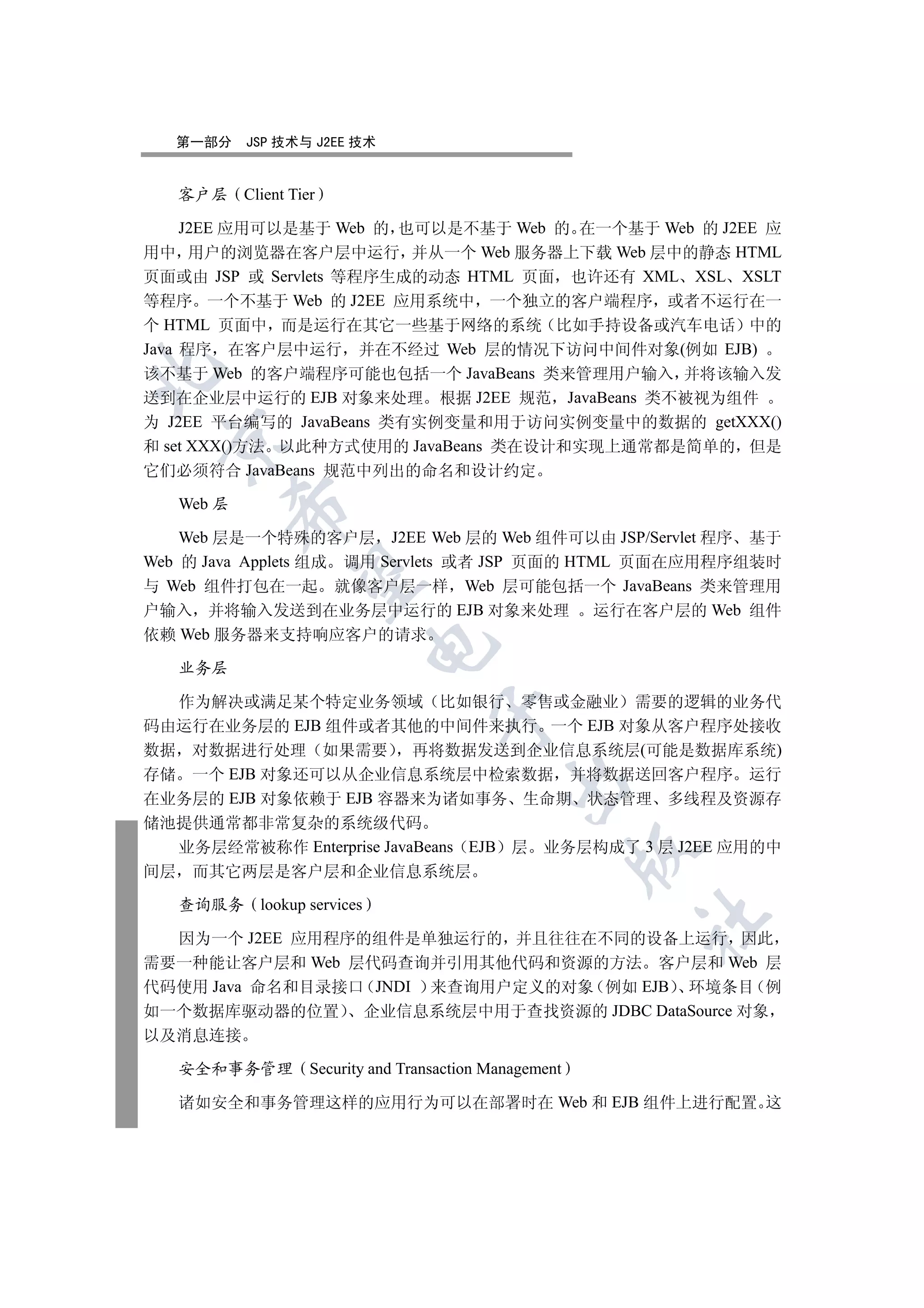 第一部分    JSP 技术与 J2EE 技术


   客户层     Client Tier

     J2EE 应用可以是基于 Web 的 也可以是不基于 Web 的 在一个基于 Web 的 J2EE 应
用中 用户的浏览器在客户层中运行 并从一个 Web 服务器上下载 Web 层中的静态 HTML
页面或由 JSP 或 Servlets 等程序生成的动态 HTML 页面 也许还有 XML XSL XSLT
等程序 一个不基于 Web 的 J2EE 应用系统中 一个独立的客户端程序 或者不运行在一
个 HTML 页面中 而是运行在其它一些基于网络的系统 比如手持设备或汽车电话 中的
Java 程序 在客户层中运行 并在不经过 Web 层的情况下访问中间件对象(例如 EJB)


该不基于 Web 的客户端程序可能也包括一个 JavaBeans 类来管理用户输入 并将该输入发
送到在企业层中运行的 EJB 对象来处理 根据 J2EE 规范 JavaBeans 类不被视为组件
为 J2EE 平台编写的 JavaBeans 类有实例变量和用于访问实例变量中的数据的 getXXX()
 

和 set XXX()方法 以此种方式使用的 JavaBeans 类在设计和实现上通常都是简单的 但是
它们必须符合 JavaBeans 规范中列出的命名和设计约定

   Web 层
           

    Web 层是一个特殊的客户层 J2EE Web 层的 Web 组件可以由 JSP/Servlet 程序 基于
Web 的 Java Applets 组成 调用 Servlets 或者 JSP 页面的 HTML 页面在应用程序组装时
            

与 Web 组件打包在一起 就像客户层一样 Web 层可能包括一个 JavaBeans 类来管理用
户输入 并将输入发送到在业务层中运行的 EJB 对象来处理 运行在客户层的 Web 组件
依赖 Web 服务器来支持响应客户的请求
                               

   业务层

  作为解决或满足某个特定业务领域 比如银行 零售或金融业 需要的逻辑的业务代
                                      

码由运行在业务层的 EJB 组件或者其他的中间件来执行 一个 EJB 对象从客户程序处接收
数据 对数据进行处理 如果需要 再将数据发送到企业信息系统层(可能是数据库系统)
存储 一个 EJB 对象还可以从企业信息系统层中检索数据 并将数据送回客户程序 运行
                                                

在业务层的 EJB 对象依赖于 EJB 容器来为诸如事务 生命期 状态管理 多线程及资源存
储池提供通常都非常复杂的系统级代码
  业务层经常被称作 Enterprise JavaBeans EJB 层 业务层构成了 3 层 J2EE 应用的中
                                                           

间层 而其它两层是客户层和企业信息系统层

   查询服务      lookup services
                                                           	

  因为一个 J2EE 应用程序的组件是单独运行的 并且往往在不同的设备上运行 因此
需要一种能让客户层和 Web 层代码查询并引用其他代码和资源的方法 客户层和 Web 层
代码使用 Java 命名和目录接口 JNDI 来查询用户定义的对象 例如 EJB 环境条目 例
如一个数据库驱动器的位置 企业信息系统层中用于查找资源的 JDBC DataSource 对象
以及消息连接

   安全和事务管理           Security and Transaction Management

   诸如安全和事务管理这样的应用行为可以在部署时在 Web 和 EJB 组件上进行配置 这
 