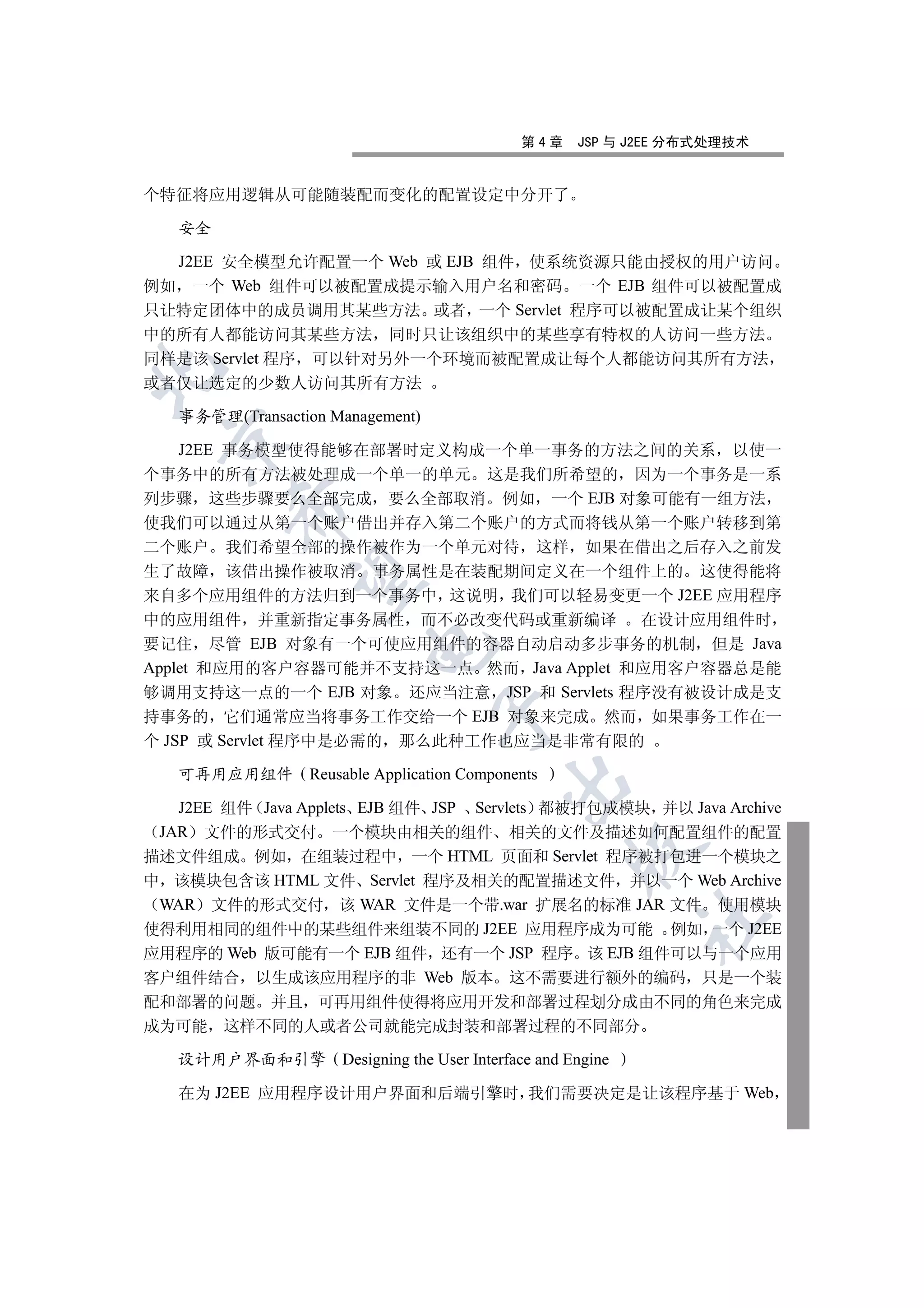 第4章     JSP 与 J2EE 分布式处理技术


个特征将应用逻辑从可能随装配而变化的配置设定中分开了

   安全

  J2EE 安全模型允许配置一个 Web 或 EJB 组件 使系统资源只能由授权的用户访问
例如 一个 Web 组件可以被配置成提示输入用户名和密码 一个 EJB 组件可以被配置成
只让特定团体中的成员调用其某些方法 或者 一个 Servlet 程序可以被配置成让某个组织
中的所有人都能访问其某些方法 同时只让该组织中的某些享有特权的人访问一些方法
同样是该 Servlet 程序 可以针对另外一个环境而被配置成让每个人都能访问其所有方法


或者仅让选定的少数人访问其所有方法

   事务管理(Transaction Management)
 

    J2EE 事务模型使得能够在部署时定义构成一个单一事务的方法之间的关系 以使一
个事务中的所有方法被处理成一个单一的单元 这是我们所希望的 因为一个事务是一系
列步骤 这些步骤要么全部完成 要么全部取消 例如 一个 EJB 对象可能有一组方法
         

使我们可以通过从第一个账户借出并存入第二个账户的方式而将钱从第一个账户转移到第
二个账户 我们希望全部的操作被作为一个单元对待 这样 如果在借出之后存入之前发
生了故障 该借出操作被取消 事务属性是在装配期间定义在一个组件上的 这使得能将
          

来自多个应用组件的方法归到一个事务中 这说明 我们可以轻易变更一个 J2EE 应用程序
中的应用组件 并重新指定事务属性 而不必改变代码或重新编译 在设计应用组件时
要记住 尽管 EJB 对象有一个可使应用组件的容器自动启动多步事务的机制 但是 Java
                        

Applet 和应用的客户容器可能并不支持这一点 然而 Java Applet 和应用客户容器总是能
够调用支持这一点的一个 EJB 对象 还应当注意 JSP 和 Servlets 程序没有被设计成是支
                                  

持事务的 它们通常应当将事务工作交给一个 EJB 对象来完成 然而 如果事务工作在一
个 JSP 或 Servlet 程序中是必需的 那么此种工作也应当是非常有限的

   可再用应用组件 Reusable Application Components
                                            

   J2EE 组件 Java Applets EJB 组件 JSP Servlets 都被打包成模块 并以 Java Archive
 JAR 文件的形式交付 一个模块由相关的组件 相关的文件及描述如何配置组件的配置
                                                      

描述文件组成 例如 在组装过程中 一个 HTML 页面和 Servlet 程序被打包进一个模块之
中 该模块包含该 HTML 文件 Servlet 程序及相关的配置描述文件 并以一个 Web Archive
 WAR 文件的形式交付 该 WAR 文件是一个带.war 扩展名的标准 JAR 文件 使用模块
                                                               	

使得利用相同的组件中的某些组件来组装不同的 J2EE 应用程序成为可能 例如 一个 J2EE
应用程序的 Web 版可能有一个 EJB 组件 还有一个 JSP 程序 该 EJB 组件可以与一个应用
客户组件结合 以生成该应用程序的非 Web 版本 这不需要进行额外的编码 只是一个装
配和部署的问题 并且 可再用组件使得将应用开发和部署过程划分成由不同的角色来完成
成为可能 这样不同的人或者公司就能完成封装和部署过程的不同部分

   设计用户界面和引擎         Designing the User Interface and Engine

   在为 J2EE 应用程序设计用户界面和后端引擎时 我们需要决定是让该程序基于 Web
 