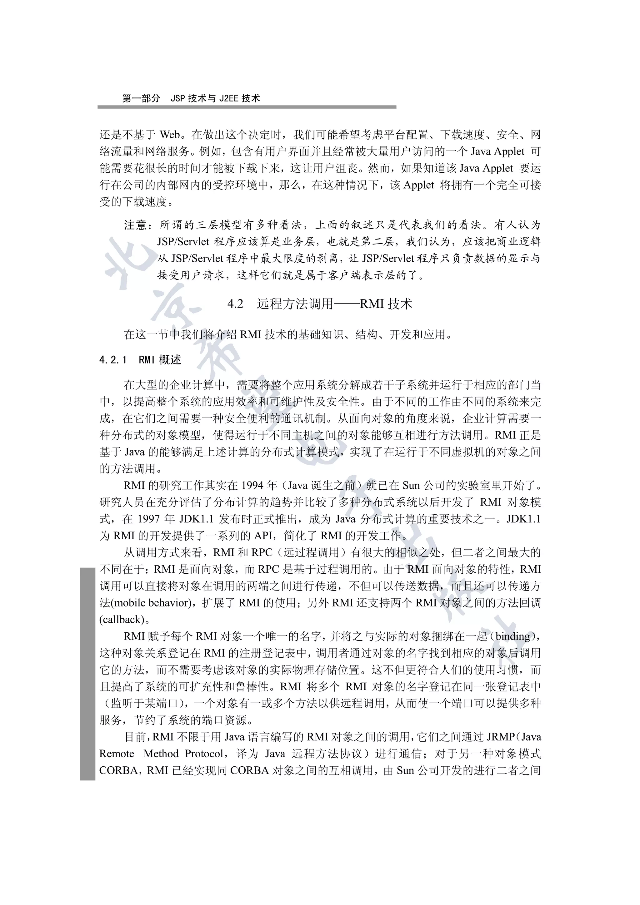 第一部分   JSP 技术与 J2EE 技术


还是不基于 Web 在做出这个决定时 我们可能希望考虑平台配置 下载速度 安全 网
络流量和网络服务 例如 包含有用户界面并且经常被大量用户访问的一个 Java Applet 可
能需要花很长的时间才能被下载下来 这让用户沮丧 然而 如果知道该 Java Applet 要运
行在公司的内部网内的受控环境中 那么 在这种情况下 该 Applet 将拥有一个完全可接
受的下载速度

   注意    所谓的三层模型有多种看法 上面的叙述只是代表我们的看法 有人认为
        JSP/Servlet 程序应该算是业务层 也就是第二层 我们认为 应该把商业逻辑


        从 JSP/Servlet 程序中最大限度的剥离 让 JSP/Servlet 程序只负责数据的显示与
        接受用户请求 这样它们就是属于客户端表示层的了

                   4.2   远程方法调用   RMI 技术
 


   在这一节中我们将介绍 RMI 技术的基础知识         结构 开发和应用
        

4.2.1 RMI 概述

   在大型的企业计算中 需要将整个应用系统分解成若干子系统并运行于相应的部门当
         

中 以提高整个系统的应用效率和可维护性及安全性 由于不同的工作由不同的系统来完
成 在它们之间需要一种安全便利的通讯机制 从面向对象的角度来说 企业计算需要一
种分布式的对象模型 使得运行于不同主机之间的对象能够互相进行方法调用 RMI 正是
                         

基于 Java 的能够满足上述计算的分布式计算模式 实现了在运行于不同虚拟机的对象之间
的方法调用
   RMI 的研究工作其实在 1994 年 Java 诞生之前 就已在 Sun 公司的实验室里开始了
                            

研究人员在充分评估了分布计算的趋势并比较了多种分布式系统以后开发了 RMI 对象模
式 在 1997 年 JDK1.1 发布时正式推出 成为 Java 分布式计算的重要技术之一 JDK1.1
为 RMI 的开发提供了一系列的 API 简化了 RMI 的开发工作
                                  

   从调用方式来看 RMI 和 RPC 远过程调用 有很大的相似之处 但二者之间最大的
不同在于 RMI 是面向对象 而 RPC 是基于过程调用的 由于 RMI 面向对象的特性 RMI
调用可以直接将对象在调用的两端之间进行传递 不但可以传送数据 而且还可以传递方
                                       

法(mobile behavior) 扩展了 RMI 的使用 另外 RMI 还支持两个 RMI 对象之间的方法回调
(callback)
      RMI 赋予每个 RMI 对象一个唯一的名字 并将之与实际的对象捆绑在一起 binding
                                             	

这种对象关系登记在 RMI 的注册登记表中 调用者通过对象的名字找到相应的对象后调用
它的方法 而不需要考虑该对象的实际物理存储位置 这不但更符合人们的使用习惯 而
且提高了系统的可扩充性和鲁棒性 RMI 将多个 RMI 对象的名字登记在同一张登记表中
  监听于某端口 一个对象有一或多个方法以供远程调用 从而使一个端口可以提供多种
服务 节约了系统的端口资源
    目前 RMI 不限于用 Java 语言编写的 RMI 对象之间的调用 它们之间通过 JRMP Java
Remote Method Protocol 译为 Java 远程方法协议 进行通信 对于另一种对象模式
CORBA RMI 已经实现同 CORBA 对象之间的互相调用 由 Sun 公司开发的进行二者之间
 