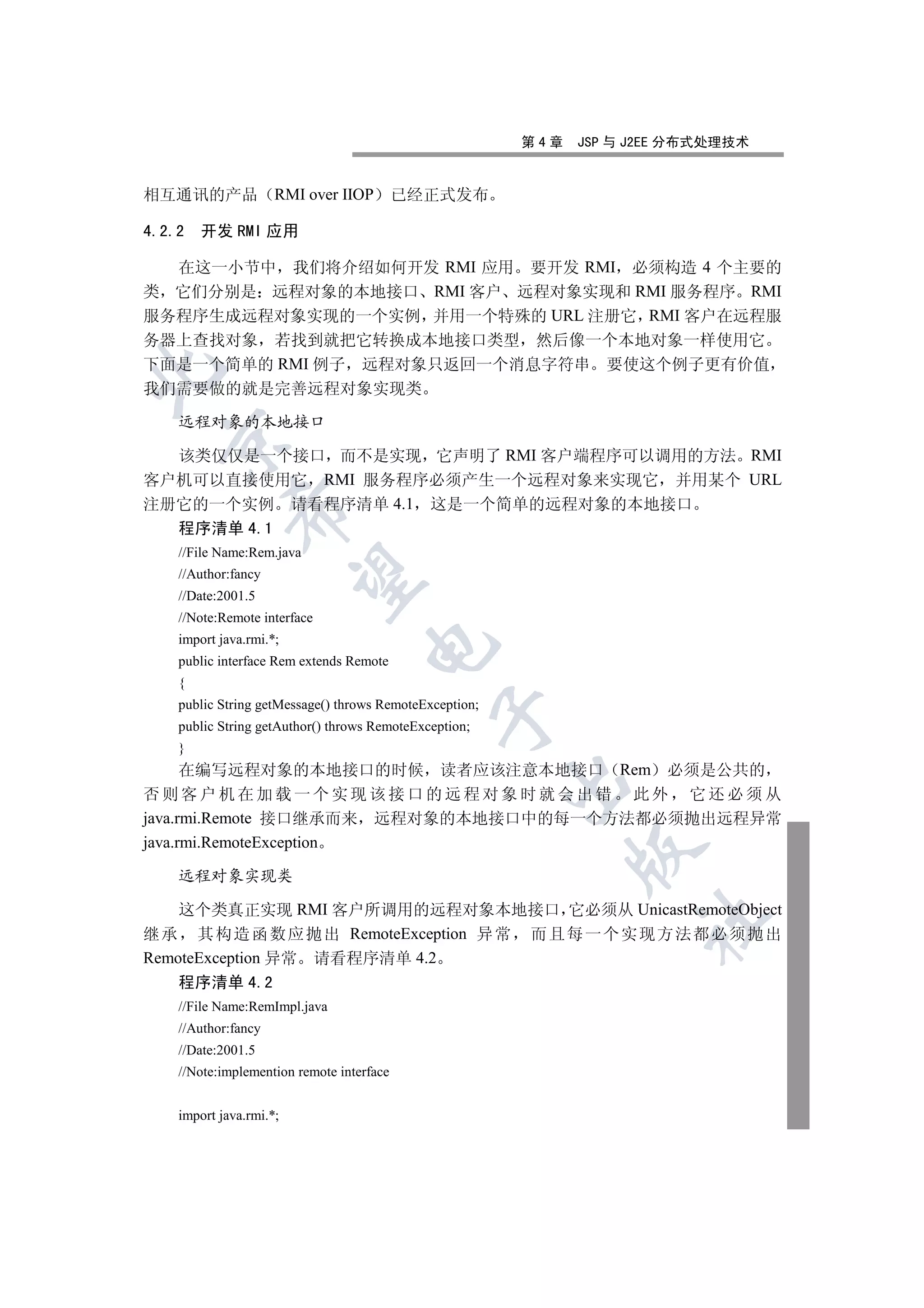 第4章   JSP 与 J2EE 分布式处理技术


相互通讯的产品              RMI over IIOP         已经正式发布

4.2.2   开发 RMI 应用

  在这一小节中 我们将介绍如何开发 RMI 应用 要开发 RMI 必须构造 4 个主要的
类 它们分别是 远程对象的本地接口 RMI 客户 远程对象实现和 RMI 服务程序 RMI
服务程序生成远程对象实现的一个实例 并用一个特殊的 URL 注册它 RMI 客户在远程服
务器上查找对象 若找到就把它转换成本地接口类型 然后像一个本地对象一样使用它
下面是一个简单的 RMI 例子 远程对象只返回一个消息字符串 要使这个例子更有价值


我们需要做的就是完善远程对象实现类

    远程对象的本地接口
  

  该类仅仅是一个接口 而不是实现 它声明了 RMI 客户端程序可以调用的方法 RMI
客户机可以直接使用它 RMI 服务程序必须产生一个远程对象来实现它 并用某个 URL
注册它的一个实例 请看程序清单 4.1 这是一个简单的远程对象的本地接口
             

    程序清单 4.1
    //File Name:Rem.java
    //Author:fancy
              

    //Date:2001.5
    //Note:Remote interface
    import java.rmi.*;
                                    

    public interface Rem extends Remote
    {
    public String getMessage() throws RemoteException;
                                               

    public String getAuthor() throws RemoteException;
    }
      在编写远程对象的本地接口的时候 读者应该注意本地接口 Rem 必须是公共的
                                                         

否则客户机在加载一个实现该接口的远程对象时就会出错 此外 它还必须从
java.rmi.Remote 接口继承而来 远程对象的本地接口中的每一个方法都必须抛出远程异常
java.rmi.RemoteException
                                                               

    远程对象实现类

    这个类真正实现 RMI 客户所调用的远程对象本地接口 它必须从 UnicastRemoteObject
                                                                     	

继 承 其 构 造 函 数应 抛出 RemoteException 异 常 而 且 每 一 个 实 现方 法都 必 须 抛 出
RemoteException 异常 请看程序清单 4.2
    程序清单 4.2
    //File Name:RemImpl.java
    //Author:fancy
    //Date:2001.5
    //Note:implemention remote interface


    import java.rmi.*;
 